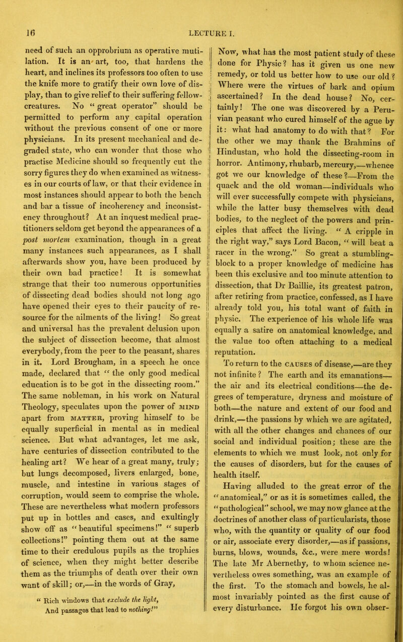 need of such an opprobrium as operative muti- lation. It is an art, too, that hardens the heart, and inclines its professors too often to use the knife more to gratify their own love of dis- play, than to give relief to their suffering fellow- creatures. No “ great operator” should be permitted to perform any capital operation without the previous consent of one or more physicians. In its present mechanical and de- graded state, who can wonder that those who practise Medicine should so frequently cut the sorry figures they do when examined as witness- es in our courts of law, or that their evidence in most instances should appear to both the bench and bar a tissue of incoherency and inconsist- ency throughout? At an inquest medical prac- titioners seldom get beyond the appearances of a post mortem examination, though in a great many instances such appearances, as I shall their own bad practice! It is somewhat strange that their too numerous opportunities of dissecting dead bodies should not long ago have opened their eyes to their paucity of re- source for the ailments of the living! So great and universal has the prevalent delusion upon the subject of dissection become, that almost everybody, from the peer to the peasant, shares in it. Lord Brougham, in a speech he once made, declared that “ the only good medical education is to be got in the dissecting room.” The same nobleman, in his wmrk on Natural Theology, speculates upon the power of mind apart from matter, proving himself to be equally superficial in mental as in medical science. But what advantages, let me ask, have centuries of dissection contributed to the healing art? We hear of a great many, truly; but lungs decomposed, livers enlarged, bone, muscle, and intestine in various stages of corruption, would seem to comprise the whole. These are nevertheless what modern professors put up in bottles and cases, and exultingly show off as ‘beautiful specimens!” “superb collections I” pointing them out at the same time to their credulous pupils as the trophies of science, when they might better describe them as the triumphs of death over their own want of skill; or,—in the words of Gray, “ Rich windows that exclude the lights And passages that lead to nothing!” II Now, what has the most patient study of these done for Physic? has it given us one new I remedy, or told us better how to use our old ? I Where were the virtues of bark and opium ; ascertained? In the dead house? No, cer- tainly! The one was discovered by a Peru- vian peasant who cured himself of the ague by it: what had anatomy to do with that ? For ; the other we may thank the Brahmins of ’ Hindustan, who hold the dissecting-room in horror. Antimony, rhubarb, mercury, whence got we our knowledge of these?—From the quack and the old woman—individuals who will ever successfully compete with physicians, while the latter busy themselves with dead bodies, to the neglect of the powers and prin- ciples that affect the living. “ A cripple in the right w^ay,” says Lord Bacon, “ will beat a racer in the wrong.” So great a stumbling- block to a proper knowledge of medicine has j been this exclusive and too minute attention to dissection, that Dr Baillie, its greatest patron, after retiring from practice, confessed, as I have already told you, his total want of faith in j physic. The experience of his whole life was ’ equally a satire on anatomical knowledge, and the value too often attaching to a medical reputation. To return to the causes of disease,—are they , not infinite ? The earth and its emanations— the air and its electrical conditions—the de- ; grees of temperature, dryness and moisture of both—the nature and extent of our food and drink,—the passions by which we are agitated, with all the other changes and chances of our social and individual position; these are the elements to which w^e must look, not only for the causes of disorders, but for the causes of health itself. Having alluded to the great error of the “ anatomical,” or as it is sometimes called, the “pathological” school, we may now glance at the doctrines of another class of particularists, those W'ho, with the quantity or quality of our food or air, associate every disorder,—as if passions, burns, blows, wounds, &c., were mere words! The late Mr Abernethy, to whom science ne- vertheless owes something, was an example of the first. To the stomach and bowels, he al- most invariably pointed as the first cause of every disturbance. He forgot his ow’n obser-