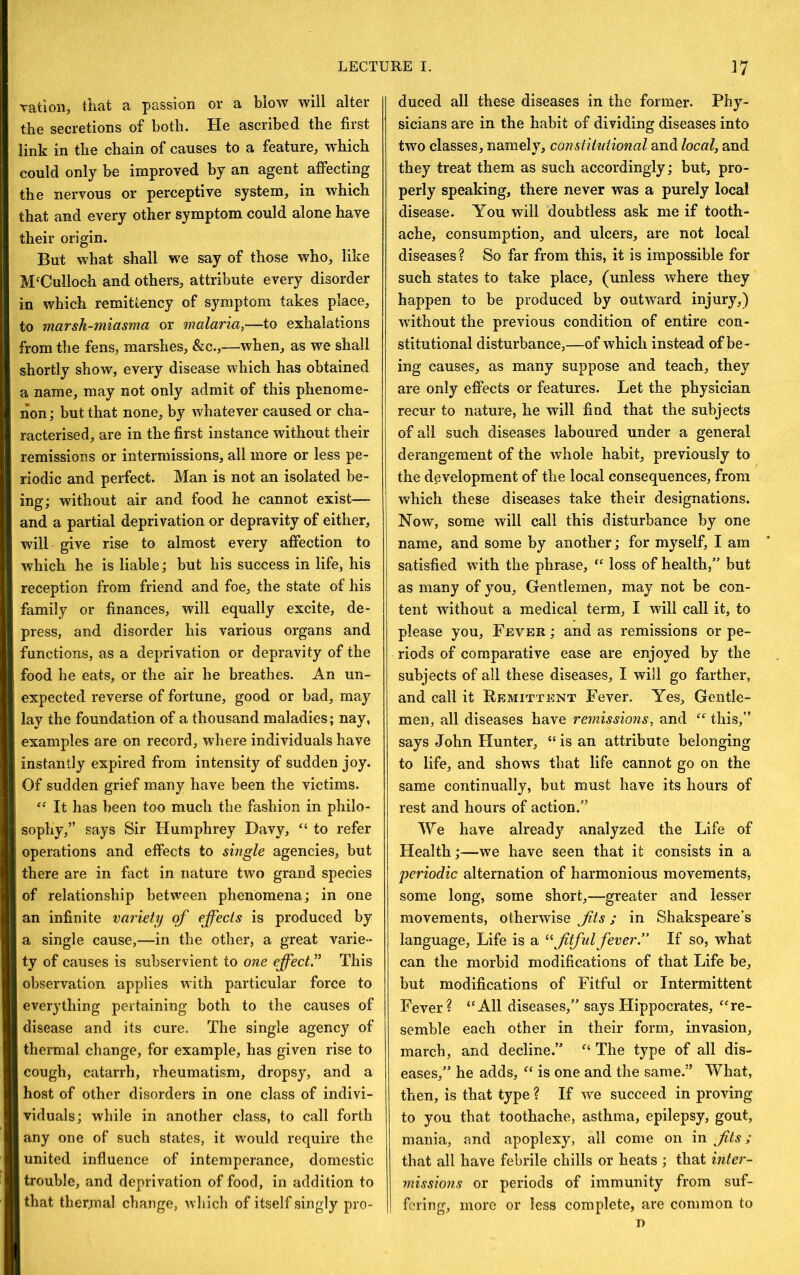 ration, that a passion or a blow will alter the secretions of both. He ascribed the first link in the chain of causes to a feature, which could only bo improved by an agent affecting the nervous or perceptive system, in which that and every other symptom could alone have their origin. But what shall we say of those who, like McCulloch and others, attribute every disorder in which remittency of symptom takes place, to marsh-miasma or malaria,—to exhalations from the fens, marshes, &c.,—when, as we shall shortly show, every disease which has obtained a name, may not only admit of this phenome- non ; but that none, by whatever caused or cha- racterised, are in the first instance without their remissions or intermissions, all more or less pe- riodic and perfect. Man is not an isolated be- ing; without air and food he cannot exist— and a partial deprivation or depravity of either, will give rise to almost every affection to which he is liable; but his success in life, his reception from friend and foe, the state of his family or finances, will equally excite, de- press, and disorder his various organs and functions, as a deprivation or depravity of the food he eats, or the air he breathes. An un- expected reverse of fortune, good or bad, may lay the foundation of a thousand maladies; nay, examples are on record, where individuals have instantly expired from intensity of sudden joy. Of sudden grief many have been the victims. It has been too much the fashion in philo- sophy,” says Sir Humphrey Davy, “ to refer operations and effects to single agencies, but there are in fact in nature two grand species of relationship between phenomena; in one an infinite variety of effects is produced by a single cause,—in the other, a great varie- ty of causes is subservient to one effect” This observation applies with particular force to everything pertaining both to the causes of disease and its cure. The single agency of thermal change, for example, has given rise to cough, catarrh, rheumatism, dropsy, and a host of other disorders in one class of indivi- viduals; while in another class, to call forth any one of such states, it would require the united influence of intemperance, domestic trouble, and deprivation of food, in addition to that thermal change, which of itself singly pro- duced all these diseases in the former. Phy- sicians are in the habit of dividing diseases into two classes, namely, constitutional and local, and they treat them as such accordingly; but, pro- perly speaking, there never was a purely local disease. You will doubtless ask me if tooth- ache, consumption, and ulcers, are not local diseases? So far from this, it is impossible for such states to take place, (unless where they happen to be produced by outward injury,) without the previous condition of entire con- stitutional disturbance,—of which instead of be- ing causes, as many suppose and teach, they are only effects or features. Let the physician recur to nature, he will find that the subjects of all such diseases laboured under a general derangement of the whole habit, previously to the development of the local consequences, from which these diseases take their designations. Now, some will call this disturbance by one name, and some by another; for myself, I am satisfied with the phrase, loss of health,” but as many of you, Gentlemen, may not be con- tent without a medical term, I will call it, to please you. Fever ; and as remissions or pe- riods of comparative ease are enjoyed by the subjects of all these diseases, I will go farther, and call it Remittent Fever. Yes, Gentle- men, all diseases have remissions, and this,” says John Hunter, “is an attribute belonging to life, and shows that life cannot go on the same continually, but must have its hours of rest and hours of action.” We have alread}'^ analyzed the Life of Flealth;—we have seen that it consists in a periodic alternation of harmonious movements, some long, some short,—greater and lesser movements, otherwise Jits; in Shakspeare’s language. Life is a jitful fever.” If so, what can the morbid modifications of that Life be, but modifications of Fitful or Intermittent Fever? “All diseases,” says Hippocrates, “re- semble each other in their form, invasion, march, and decline.” “ The type of all dis- eases,” he adds, “ is one and the same.” What, then, is that type ? If we succeed in proving to you that toothache, asthma, epilepsy, gout, mania, and apoplexy, all come on in Jits; that all have febrile chills or heats ; that inter- missions or periods of immunity from suf- fering, more or less complete, are common to
