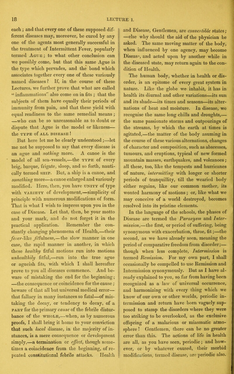 each; and that every one of these supposed dif- ferent diseases may, moreover, be cured by any one of the agents most generally successful in the treatment of Intermittent Fever, popularly termed Ague ; to what other conclusion can we possibly come, but that this same Ague is the type which pervades, and the bond which associates together every one of these variously named diseases? If, in the course of these Lectures, w^e further prove that what are called “ inflammations” also come on in fits ; that the subjects of them have equally their periods of immunity from pain, and that these yield with equal readiness to the same remedial means; —who can be so unreasonable as to doubt or dispute that Ague is the model or likeness— the TYPE of ALL DISEASE ! But here let me be clearly understood;—let me not be supposed to say that every disease is an ague and nothing more. A canoe is the model of all sea-vessels,—the type of every brig, barque, frigate, sloop, and so forth, nauti- cally termed ship. But, a ship is a canoe, and something more—a canoe enlarged and variously modified. Here, then, you have unity of type with VARIETY of dcveloj)ment,—simplicity of principle with numerous modifications of form. That is what I wish to impress upon you in the case of Disease. Let that, then, be your motto and your mark, and do not forget it in the practical application. Remember the con- stantly changing phenomena of Health,—their like ^/fulness,— the slow manner in one case, the rapid manner in another, in which these healthy fitful motions run into motions unhealthily fitful,—run into the true ague or agueish fits, with which I shall hereafter prove to you all diseases commence. And be- ware of mistaking the end for the beginning; —the consequence or coincidence for the cause; beware of that all but universal medical error— that fallacy in many instances so fatal—of mis- taking the deca}^, or tendency to decay, of a PART for the primary cause of the febrile distur- bance of the WHOLE,—when, as by numerous proofs, I shall bring it home to your conviction that such local disease, in the majority of in- stances, is a mere consequence or development simply,—a termination or effect, though some- times a coincidence from the beginning, of re- peated constitutional febrile attacks. Health and Disease, Gentlemen, are convertible states; —else why should the aid of the physician be asked. The same moving matter of the body, when influenced by one agency, may become Disease, and acted upon by another while in the diseased state, may return again to the con- dition of Health. The human body, whether in health or dis- order, is an epitome of every great system in nature. Like the globe we inhabit, it has in health its diurnal and other variations—its sun and its shade—its times and seasons—its alter- nations of heat and moisture. In disease, we recognise the same long chills and droughts,— the same passionate storms and outpourings of the streams, by which the earth at times is agitated,—the matter of the body asuming in the course of these various alternations, changes of character and composition, such as abscesses, tumours, and eruptions, typical of new formed mountain masses, earthquakes, and volcanoes; all these, too, like the tempests and hurricanes of nature, intermitting with longer or shorter periods of tranquillity, till the wearied body either regains, like our common mother, its wonted harmony of motions; or, like what we may conceive of a wmrld destroyed, becomes resolved into its pristine elements. In the language of the schools, the phases of Disease are termed the Paroxysm and Inter- mission,—the first, or period of suffering, being synonymous with exacerbation, throe, fit;—the second, as we have already seen, meaning the period of comparative freedom from disorder;— though when less complete. Intermission is termed Remission, For my own part, I shall occasionally be compelled to use Remission and Intermission synonymously. But as I have al- ready explained to you, so far from having been recognized as a law of universal occurrence, and harmonizing with every thing which we know of our own or other worlds, periodic in- termission and return have been vaguely sup- posed to stamp the disorders where they were too striking to be overlooked, as the exclusive offspring of a malarious or miasmatic atmo- sphere ! Gentlemen, there can be no greater error than this. The actions of life in health are all, as you have seen, periodic; and how- ever, or by whatever caused, their morbid modifications, termed disease, are periodic also.