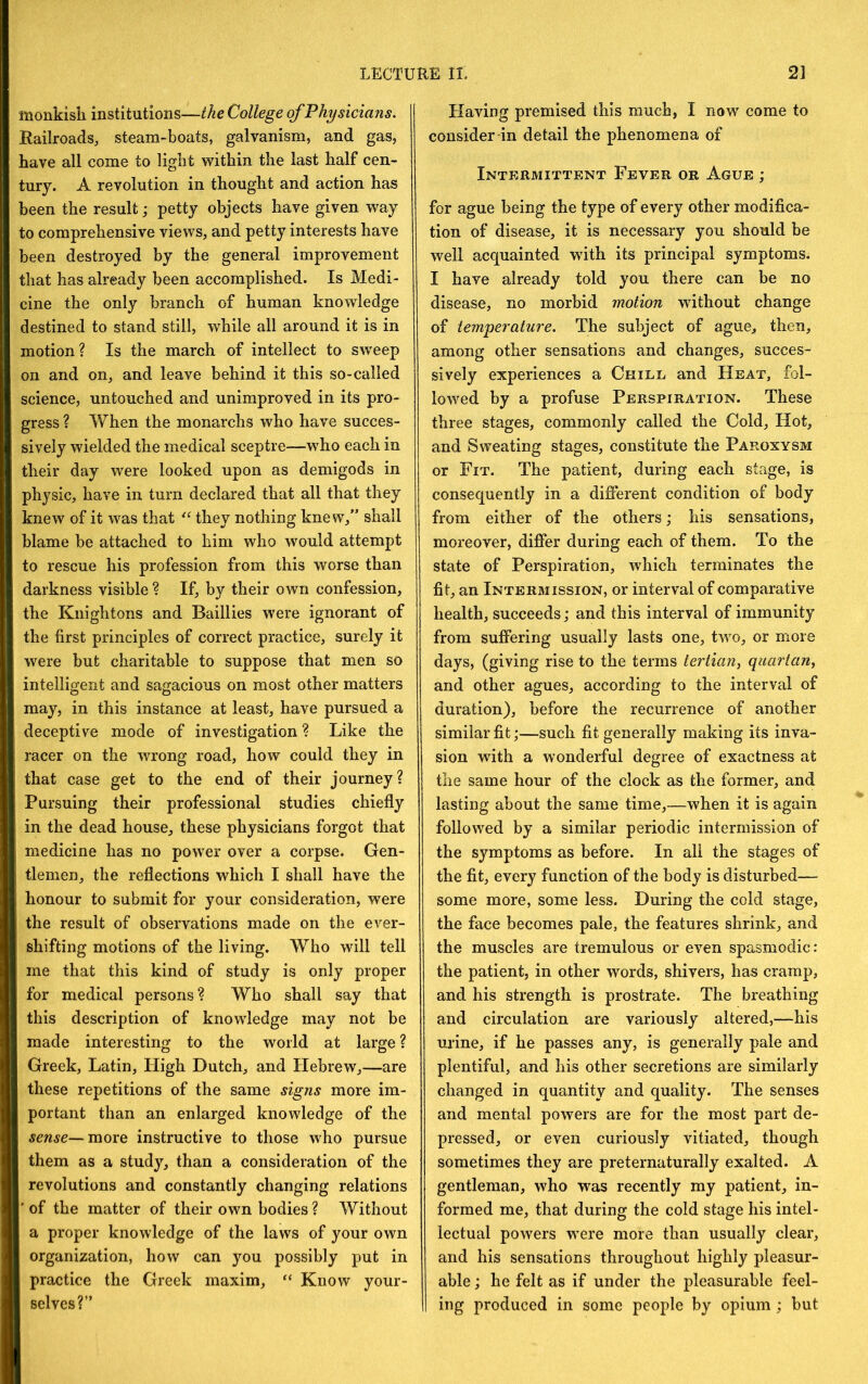 monkish institutions—the College of Physicians. Railroads, steam-boats, galvanism, and gas, have all come to light within the last half cen- tury. A revolution in thought and action has been the result; petty objects have given way to comprehensive views, and petty interests have been destroyed by the general improvement that has already been accomplished. Is Medi- cine the only branch of human knowledge destined to stand still, while all around it is in motion? Is the march of intellect to sweep on and on, and leave behind it this so-called science, untouched and unimproved in its pro- gress ? When the monarchs who have succes- sively wielded the medical sceptre—who each in their day were looked upon as demigods in physic, have in turn declared that all that they knew of it was that they nothing knew,” shall blame be attached to him who would attempt to rescue his profession from this worse than darkness visible ? If, by their own confession, the Knightons and Baillies were ignorant of the first principles of correct practice, surely it were but charitable to suppose that men so intelligent and sagacious on most other matters may, in this instance at least, have pursued a deceptive mode of investigation? Like the racer on the wrong road, how could they in that case get to the end of their journey? Pursuing their professional studies chiefly in the dead house, these physicians forgot that medicine has no power over a corpse. Gen- tlemen, the reflections which I shall have the honour to submit for your consideration, were the result of observations made on the ever- shifting motions of the living. Who will tell me that this kind of study is only proper for medical persons? Who shall say that this description of knowledge may not be made interesting to the world at large ? Greek, Latin, High Dutch, and Hebrew,—are these repetitions of the same signs more im- portant than an enlarged knowledge of the sense—moYQ instructive to those who pursue them as a study, than a consideration of the revolutions and constantly changing relations ■ of the matter of their own bodies ? Without a proper knowledge of the laws of your own organization, how can you possibly put in practice the Greek maxim, “ Know your- selves?” Having premised this much, I now come to consider-in detail the phenomena of Intermittent Fever or Ague ; for ague being the type of every other modifica- tion of disease, it is necessary you should be well acquainted wdth its principal symptoms. I have already told you there can be no disease, no morbid motion without change of temperature. The subject of ague, then, among other sensations and changes, succes- sively experiences a Chill and Heat, fol- lowed by a profuse Perspiration. These three stages, commonly called the Cold, Hot, and Sweating stages, constitute the Paroxysm or Fit. The patient, during each stage, is consequently in a diflerent condition of body from either of the others; his sensations, moreover, differ during each of them. To the state of Perspiration, which terminates the fit, an Intermission, or interval of comparative health, succeeds; and this interval of immunity from suffering usually lasts one, two, or more days, (giving rise to the terms tertian^ quartan^ and other agues, according to the interval of duration), before the recurrence of another similar fit;—such fit generally making its inva- sion with a wonderful degree of exactness at the same hour of the clock as the former, and lasting about the same time,—when it is again followed by a similar periodic intermission of the symptoms as before. In all the stages of the fit, every function of the body is disturbed— some more, some less. During the cold stage, the face becomes pale, the features shrink, and the muscles are tremulous or even spasmodic: the patient, in other words, shivers, has cramp, and his strength is prostrate. The breathing and circulation are variously altered,—his urine, if he passes any, is generally pale and plentiful, and his other secretions are similarly changed in quantity and quality. The senses and mental powers are for the most part de- pressed, or even curiously vitiated, though sometimes they are preternaturally exalted. A gentleman, who was recently my patient, in- formed me, that during the cold stage his intel- lectual powers were more than usually clear, and his sensations throughout highly pleasur- able j he felt as if under the pleasurable feel- ing produced in some people by opium; but