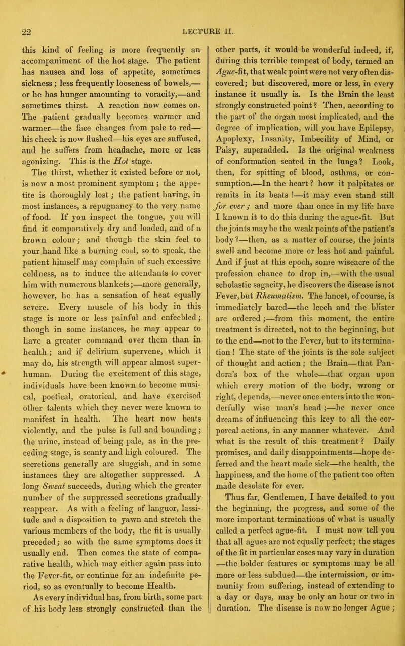 this kind of feeling is more frequently an accompaniment of the hot stage. The patient has nausea and loss of appetite, sometimes sickness; less frequently looseness of bowels,— or he has hunger amounting to voracity,—and sometimes thirst. A reaction now comes on. The patient gradually becomes warmer and warmer—the face changes from pale to red— his cheek is now flushed—his eyes are suffused, and he suffers from headache, more or less agonizing. This is the Hot stage. The thirst, whether it existed before or not, is now a most prominent symptom ; the appe- tite is thoroughly lost; the patient having, in most instances, a repugnancy to the very name of food. If you inspect the tongue, you will find it comparatively dry and loaded, and of a brown colour; and though the skin feel to your hand like a burning coal, so to speak, the patient himself may complain of such excessive coldness, as to induce the attendants to cover him with numerous blankets;—more generally, however, he has a sensation of heat equally severe. Every muscle of his body in this stage is more or less painful and enfeebled; though in some instances, he may appear to have a greater command over them than in health; and if delirium supervene, which it may do, his strength will appear almost super- human. During the excitement of this stage, individuals have been known to become musi- cal, poetical, oratorical, and have exercised other talents which they never were known to manifest in health. The heart now beats violently, and the pulse is full and bounding; the urine, instead of being pale, as in the pre- ceding stage, is scanty and high coloured. The secretions generally are sluggish, and in some instances they are altogether suppressed. A long Sweat succeeds, during which the greater number of the suppressed secretions gradually reappear. As with a feeling of languor, lassi- tude and a disposition to yawn and stretch the various members of the body, the fit is usually preceded; so with the same symptoms does it usually end. Then comes the state of compa- rative health, which may either again pass into the Fever-fit, or continue for an indefinite pe- riod, so as eventually to become Health. As every individual has, from birth, some part of his body less strongly constructed than the other parts, it would be w^onderful indeed, if, during this terrible tempest of body, termed an Ague-^t, that weak point were not very often dis- covered ; but discovered, more or less, in every instance it usually is. Is the Brain the least strongly constructed point ? Then, according to the part of the organ most implicated, and the degree of implication, will you have Epilepsy, Apoplexy, Insanity, Imbecility of Mind, or Palsy, superadded. Is the original weakness of conformation seated in the lungs? Look, then, for spitting of blood, asthma, or con- sumption—In the heart ? how it palpitates or remits in its beats !—it may even stand still for ever ; and more than once in my life have I known it to do this during the ague-fit. But the joints maybe the weak points of the patient’s body?—then, as a matter of course, the joints swell and become more or less hot and painful. And if just at this epoch, some wiseacre of the profession chance to drop in,—with the usual scholastic sagacity, he discovers the disease is not Fever, but Rheumatism. The lancet, of course, is immediately bared—the leech and the blister are ordered;—from this moment, the entire treatment is directed, not to the beginning, but to the end—not to the Fever, but to its termina- tion ! The state of the joints is the sole subject of thought and action; the Brain—that Pan- dora’s box of the whole—that organ upon which every motion of the body, wrong or right, depends,—never once enters into the won- derfully wise man’s head;—he never once dreams of influencing this key to all the cor- poreal actions, in any manner whatever. And what is the result of this treatment ? Daily promises, and daily disappointments—hope de - ferred and the heart made sick—the health, the happiness, and the home of the patient too often made desolate for ever. Thus far. Gentlemen, I have detailed to you the beginning, the progress, and some of the more important terminations of what is usually called a perfect ague-fit. I must now tell you that all agues are not equally perfect; the stages of the fit in particular cases may vary in duration —the bolder features or symptoms may be all more or less subdued—the intermission, or im- munity from sujffering, instead of extending to a day or days, may be only an hour or two in duration. The disease is now no longer Ague ;