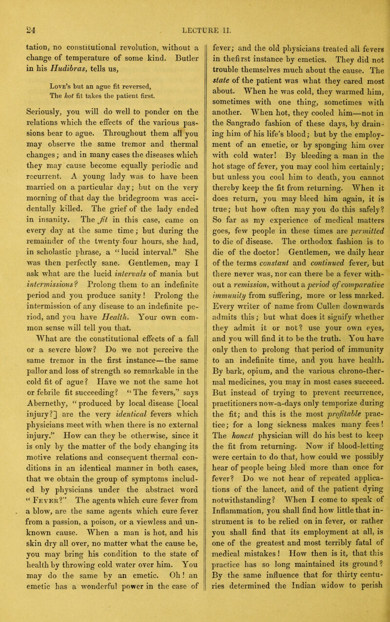 tation, no constitutional revolution, without a change of temperature of some kind. Butler in his Hudibras, tells us. Love’s but an ague fit reversed, The hot fit takes the patient first. Seriously, you will do well to ponder on the relations w^hich the effects of the various pas- sions bear to ague. Throughout them all you may observe the same tremor and thermal changes; and in many cases the diseases which they may cause become equally periodic and recurrent. A young lady w^as to have been married on a particular day; but on the very morning of that day the bridegroom was acci- dentally killed. The grief of the lady ended in insanity. The Jit in this case, came on every day at the same time; but during the remainder of the twenty-four hours, she had, in scholastic phrase, a lucid interval.” She was then perfectly sane. Gentlemen, may I ask what are the lucid intervals of mania but intermissions'^ Prolong them to an indefinite period and you produce sanity! Prolong the intermission of any disease to an indefinite pe- riod, and you have Health. Your owm com- mon sense will tell you that. What are the constitutional effects of a fall or a severe blow? Do w'e not perceive the same tremor in the first instance—the same pallor and loss of strength so remarkable in the cold fit of ague ? Have we not the same hot or febrile fit succeeding? “ The fevers,” says Abernethy, produced by local disease [local injury?] are the very identical fevers which physicians meet with when there is no external injury.” How can they be otherwise, since it is only by the matter of the body changing its motive relations and consequent thermal con- ditions in an identical manner in both cases, that we obtain the group of symptoms includ- ed by physicians under the abstract wmrd Fever?” The agents which cure fever from a blow, are the same agents which cure fever from a passion, a poison, or a viewless and un- known cause. When a man is hot, and his skin dry all over, no matter w^hat the cause be, you may bring his condition to the state of health by throwing cold water over him. You may do the same by an emetic. Oh! an emetic has a w^onderful power in the case of fever; and the old physicians treated all fevers in thefirst instance by emetics. They did not trouble themselves much about the cause. The state of the patient was what they cared most about. When he was cold, they warmed him, sometimes with one thing, sometimes with another. When hot, they cooled him—not in the Sangrado fashion of these days, by drain- ing him of his life’s blood; but by the employ- ment of an emetic, or by sponging him over with cold water! By bleeding a man in the hot stage of fever, you may cool him certainly; but unless you cool him to death, you cannot thereby keep the fit from returning. When it does return, you may bleed him again, it is true; but how often may you do this safely? So far as my experience of medical matters goes, few people in these times are permitted to die of disease. The orthodox fashion is to die of the doctor! Gentlemen, we daily hear of the terms constant and continued fever, but there never was, nor can there be a fever with- out a remission, without a period of comparative immunity from suffering, more or less marked. Every writer of name from Cullen dowmwards admits this; but what does it signify whether they admit it or not? use your own eyes, and you will find it to be the truth. You have only then to prolong that period of immunity to an indefinite time, and you have health. By bark, opium, and the various chrono-ther- mal medicines, you may in most cases succeed. But instead of trying to prevent recurrence, practitioners now-a-days only temporize during the fit; and this is the most profitable prac- tice; for a long sickness makes many fees! The honest physician will do his best to keep the fit from returning. Now if blood-letting were certain to do that, how could we possibly hear of people being .bled more than once for fever? Do we not hear of repeated applica- tions of the lancet, and of the patient dying notwithstanding? When I come to speak of Inflammation, you shall find how little that in- strument is to be relied on in fever, or rather you shall find that its employment at all, is one of the greatest and most terribly fatal of medical mistakes! How then is it, that this practice has so long maintained its ground? By the same influence that for thirty centu- ries determined the Indian widow to perish