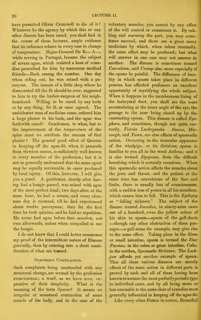 have permitted Oliver Cromwell to die of it ? Whatever be the agency by which this or any other disease has been cured, you shall find in the course of these lectures, ample evidence that its influence relates in every case to change of temperature. Major-General Sir R— A—, while serving in Portugal, became the subject of severe ague, which resisted a host of reme- dies prescribed for him by numerous medical friends—Bark among the number. One day when riding out, he was seized with a pa- roxysm. The inmate of a little shop where he dismounted till the fit should be over, suggested to him to try the barber-surgeon of his neigh- bourhood. Willing to be cured by any body or by any thing, Sir R. at once agreed. The ambidexter man of medicine came, ordered him a large plaster to his back, and the ague was forthwith cured I Gentlemen, to what, but to the improvement of the temperature of the spine must we attribute the success of that plaster? The general good effect of Quinine in keeping off the ague-fit, when it proceeds from viewless causes, is sufficiently w^ll-known to every member of the profession; but it is not so generally understood that the same agent may be equally serviceable in cases produced by local injury. Of this, however, I will give you a proof. A gentleman shortly after hav- ing had a bougie passed, was seized with ague of the most perfect kind; two days after, at the same hour, he had a return, and every alter- nate day it recurred, till he had experienced about twelve paroxysms; then for the first time he took quinine, and he had no repetition. He never had ague before that occasion, nor ever afterwards, unless when compelled to use the bougie. I do not know that I could better commence my proof of the intermittent nature of Disease generally, than by entering into a short consi- deration of what are tenmed Spasmodic Complaints. Such complaints being unattended with any structural change, are termed by the profession functional; a word, as we have seen, ex- pressive of their simplicity. What is the meaning of the term Spasm? It means an irregular or unnatural contraction of some muscle of the body, and in the case of the voluntary muscles, you cannot by any effort of the will control or counteract it. By rub- bing and rearming the part, you may some- times succeed, and there are a. gveat many medicines by which, when taken internally, the same effect may be produced; but what will answer in one case may not answer in another. The disease is sometimes termed Convulsion, and Cramp also, more especially if the spasm be painful. The difference of loca- lity in which spasm takes place in different persons has afforded professors an excellent opportunity of mystifying the whole subject. When it happens in the membranous lining of the lachrymal duct, you shall see the tears accumulating at the inner angle of the eye, the passage to the nose being closed up by the contracting spasm. This disease is called Epi- phora, and sometimes, though not quite cor- rectly, Fistula Lachrymalis. Sneeze, Hic- cough, and Yarvn, are also effects of spasmodic action. Occurring in the muscular apparatus of the windpipe, or its divisions, spasm is familiar to you all in the word Asthma; and it is also termed Dyspnoea, from the difficult breathing which it certainly occasions. When this spasmodic action affects the muscles about the jaws and throat, and the patient at the same time has convulsions of the face and limbs, there is usually loss of consciousness, with a sudden loss of power in all his members, which causes him to fall. This is the Epilepsy or falling sickness.” The subject of the disease termed Jaundice, in ninety-nine cases out of a hundred, owes the yellow colour of his skin to spasm—spasm of the gall-ducts —though any other obstruction of these pas- sages—a gall-stone for example, may give rise to the same effect. Taking place in the ilium or small intestine, spasm is termed the Iliac Passion; in the colon or great intestine. Colic; in the urethra. Spasmodic Stricture. The Lock- jarv affords yet another example of spasm. That all these various diseases are merely effects of the same action in different parts is proved by each and all of them having been known to assume the most perfectly type in individual cases, and by all being more or less amenable to the same class of remedies most generally influential in keeping off the ague-fit. Like every other Force in nature. Remedial