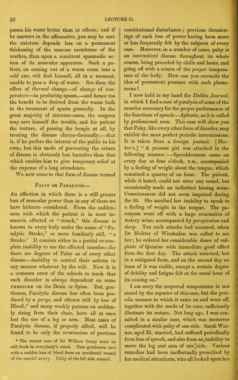 passes his water better than at others; and if he answers in the affirmative, you may be sure the stricture depends less on a permanent thickening of the mucous membrane of the urethra, than upon a remittent spasmodic ac- tion of its muscular apparatus. Such a pa- tient, on coming out of a warm room into a cold one, will find himself, all in a moment, unable to pass a drop of water. See then the effect of thennal change—of change of tem- perature—in producing spasm,—and hence too the benefit to be derived from the warm bath in the treatment of spasm generally. In the great majority of stricture-cases, the surgeon may save himself the trouble, and his patient the torture, of passing the bougie at all, by treating the disease chrono-thermally;—that is, if he prefers the interest of the public to his own; but this mode of preventing the return of disease is obviously less lucrative than that which enables him to give temporary relief at the expense of a long attendance. We now come to that form of disease termed Palsy or Paralysis— An affection in which there is a still greater loss of muscular power than in any of those we have hitherto considered. From the sudden- ness with which the patient is in most in- stances affected or “ struck,” this disease is known to every body under the name of ‘Pa- ralytic Stroke,” or more familiarly still, “'a Stroke.” It consists either in a partial or com- plete inability to use the affected muscles—for there are degrees of Palsy as of every other disease—inability to control their actions in any manner whatever by the will. Now it is a common error of the schools to teach that such disorder is alwaijs dependent on some PRESSURE on the Brain or Spine. But, gen- tlemen, Paralytic disease has often been pro- duced by a purge, and oftener still by loss of Blood and many weakly persons on sudden- ly rising from their chair, have all at once lost the use of a leg or arm. Most cases of Paralytic disease, if properly sifted, will be found to be only the termination of previous * The recent case of Sir William Geary must he still fresh in everybody’s mind. That gentlemen met with a sudden loss of blood from an accidental wound of the carotid artery. Palsy of the left side ensued. constitutional disturbance ; previous threaten- ings of such loss of power having been more or less frequently felt by the subjects of every case. Moreover, in a number of cases, palsy is an intermittent disease throughout its whole course, being preceded by chills and heats, and going off with a return of the proper tempera- ture of the body. How can you reconcile the idea of permanent pressure with such pheno- mena? I now hold in my hand the Dublin Journal, in which I find a case of paralysis of some of the muscles necessary for the proper performance of the functions of speech—Aphonia, as it is called by professional men. This case will show you that Palsy, like every other form of disorder, may exhibit the most perfect periodic intermissions. It is taken from a foreign journal. \_Hec- kers.~\ peasant girl was attacked in the following manner :—Speechlessness came on every day at four o’clock, p.m., accompanied by a feeling of weight about the tongue, which remained a quarter of an hour. The patient, while it lasted, could not utter any sound, but occasionally made an indistinct hissing noise. Consciousness did not seem impaired during the fit. She ascribed her inability to speak to a feeling of weight in the tongue. The pa- roxysm went off with a large evacuation of watery urine, accompanied by perspiration and sleep. Ten such attacks had occurred, when Dr Richter of Wiesbaden was called to see her; he ordered her considerable doses of sul- phate of Quinine with immediate good effect from the first day. The attack returned, but in a mitigated form, and on the second day no trace of it was visible, except a certain degree of debility and fatigue felt at the usual hour of its coming on.” I am sorry the corporeal temperature is not stated by the reporter of this case, but the peri- odic manner in Avhich it came on and went off, together with the mode of its cure, sufficiently illustrate its nature. Not long ago, I was con- sulted in a similar case, which was moreover complicated with palsy of one side. Sarah War- ner, aged 25, married, had suffered periodically from loss of speech, and also from an.inability to move the leg and arm of one^side. Various remedies had been ineffectually prescribed by her medical attendants, who all looked upon her