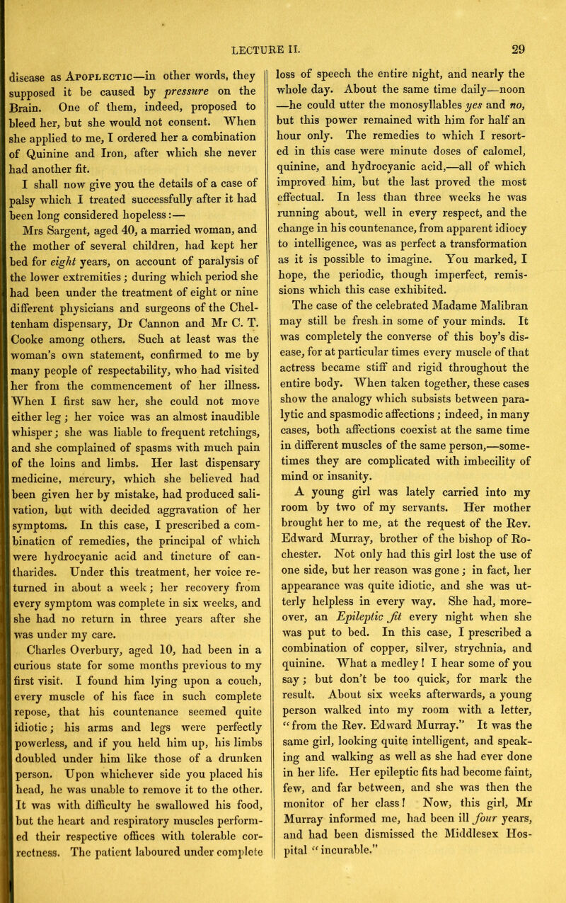 disease as Apoplectic—in other words, they supposed it be caused by pressure on the Brain. One of them, indeed, proposed to bleed her, but she would not consent. When she applied to me, I ordered her a combination of Quinine and Iron, after which she never had another fit. I shall now give you the details of a case of palsy which I treated successfully after it had been long considered hopeless:— Mrs Sargent, aged 40, a married woman, and the mother of several children, had kept her bed for eight years, on account of paralysis of the lower extremities; during which period she had been under the treatment of eight or nine different physicians and surgeons of the Chel- tenham dispensary, Dr Cannon and Mr C. T. Cooke among others. Such at least was the woman’s own statement, confirmed to me by many people of respectability, who had visited her from the commencement of her illness. When I first saw her, she could not move either leg ; her voice was an almost inaudible whisper; she was liable to frequent retchings, and she complained of spasms with much pain of the loins and limbs. Her last dispensary medicine, mercury, which she believed had been given her by mistake, had produced sali- vation, but with decided aggravation of her symptoms. In this case, I prescribed a com- bination of remedies, the principal of which were hydrocyanic acid and tincture of can- tharides. Under this treatment, her voice re- turned in about a week; her recovery from every symptom was complete in six weeks, and she had no return in three years after she W'as under my care. Charles Overbury, aged 10, had been in a curious state for some months previous to my first visit. I found him lying upon a couch, every muscle of his face in such complete repose, that his countenance seemed quite idiotic; his arms and legs were perfectly powerless, and if you held him up, his limbs doubled under him like those of a drunken person. Upon whichever side you placed his head, he was unable to remove it to the other. It was with difficulty he swallowed his food, but the heart and respiratory muscles perform- ed their respective offices with tolerable cor- rectness. The patient laboured under complete loss of speech the entire night, and nearly the whole day. About the same time daily—noon —he could utter the monosyllables yes and no, but this power remained with him for half an hour only. The remedies to which I resort- ed in this case were minute doses of calomel, quinine, and hydrocyanic acid,—all of which improved him, but the last proved the most effectual. In less than three weeks he was running about, well in every respect, and the change in his countenance, from apparent idiocy to intelligence, was as perfect a transformation as it is possible to imagine. You marked, I hope, the periodic, though imperfect, remis- sions which this case exhibited. The case of the celebrated Madame Malibran may still be fresh in some of your minds. It was completely the converse of this boy’s dis- ease, for at particular times every muscle of that actress became stiff and rigid throughout the entire body. When taken together, these cases show the analogy which subsists between para- lytic and spasmodic affections; indeed, in many cases, both affections coexist at the same time in different muscles of the same person,—some- times they are complicated with imbecility of mind or insanity. A young girl was lately carried into my room by two of my servants. Her mother brought her to me, at the request of the Rev. Edward Murray, brother of the bishop of Ro- chester. Not only had this girl lost the use of one side, but her reason was gone; in fact, her appearance was quite idiotic, and she was ut- terly helpless in every way. She had, more- over, an Epileptic Jit every night when she was put to bed. In this case, I prescribed a combination of copper, silver, strychnia, and quinine. What a medley I I hear some of you say; but don’t be too quick, for mark the result. About six weeks afterwards, a young person walked into my room with a letter, from the Rev. Edward Murray.” It was the same girl, looking quite intelligent, and speak- ing and walking as well as she had ever done in her life. Her epileptic fits had become faint, few, and far between, and she was then the monitor of her class I Now, this girl, Mr Murray informed me, had been ill four years, and had been dismissed the Middlesex Hos- pital ^Mncurable.”