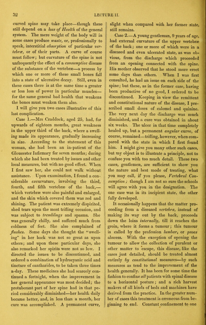 curved spine may take place—though these still depend on a loss of Health of the general system. The mere weight of the body will in some cases produce waste, or, professionally to speak, interstitial absorption of particular ver- tebrae, or of their parts. A curve of course must follow; but curvature of the spine is not unfrequently the effect of a consumptive disease of the substance of the vertebrae—a process by which one or more of these small bones fall into a state of ulcerative decay. Still, even in these cases there is at the same time a greater or less loss of power in particular muscles— for the same general bad health that weakens the bones must weaken them also. I will give you two cases illustrative of this last complication. Case 1.—Mrs Craddock, aged 25, had, for upwards of eighteen months, great weakness in the upper third of the back, where a swell- ing made its appearance, gradually increasing in size. According to the statement of this woman, she had been an in-patient of the Gloucester Infirmary for seven months; during which she had been treated by issues and other local measures, but with no good effect. When I first saw her, she could not walk without assistance. Upon examination, I found a con- siderable eo:curvature, involving the third, fourth, and fifth vertebrae of the back,— which vertebrae were also painful and enlarged, and the skin which covered them was red and shining. The patient was extremely dispirited, shed tears upon the most trifling occasion, and was subject to tremblings and spasms. She was generally chilly, and suffered much from coldness of feet. She also complained of flushes. Some days she thought the “swell- ing” in her back was not so great as upon others; and upon these particular days, she also remarked her spirits were not so low. I directed the issues to he discontinued, and ordered a combination of hydrocyanic acid and tincture of cantharides, to be taken three times a-day. These medicines she had scarcely con- tinued a fortnight, when the improvement in her general appearance was most decided; the protuberant part of her spine had in that pe- riod considerably diminished—her health daily became better, and, in less than a month, her cure was accomplished. A permanent curve, slight when compared with her former state, still remains. Case 2—A young gentleman, 9 years of age, had external curvature of the upper vertebrae of the back; one or more of which were in a diseased and even ulcerated state, as was ob- vious, from the discharge which proceeded from an opening connected with the spine. His mother observed that he stood more erect some days than others. When I was first consulted, he had an issue on each side of the spine; but these, as in the former case, having been productive of no good, I ordered to be discontinued. Keeping in view the remittent and constitutional nature of the disease, I pre- scribed small doses of calomel and quinine. The very next day the discharge was much diminished, and a cure was obtained in about six weeks. The ulcer in that time completely healed up, but a permanent angular curve, of course, remained—trifling, however, when com- pared with the state in which I first found him. I might give you many other such cases, but my object is to illustrate a principle, not to confuse you with too much detail. These two cases, gentlemen, are sufficient to show you the nature and best mode of treating, what you may call, if you please, Vertebral Con- sumption ; though I am not so sure the schools will agree with you in the designation. The one case was in its incipient state, the other fully developed. It occasionally happens that the matter pro- ceeding from a diseased vertebra, instead of making its way out by the back, proceeds down the loins internally, till it reaches the groin, where it forms a tumour; this tumour is called by the profession lumbar, or psoas abscess. With the exception of opening the tumour to allow the collection of purulent or other matter to escape, this disease, like the cases just detailed, should be treated almost entirely by constitutional measures—by such measures as tend to the improvement of the health generally. It has been for some time the fashion to confine all patients with spinal disease to a horizontal posture; and a rich harvest makers of all kinds of beds and machines have derived from the practice. In the greater num- ber of cases this treatment is erroneous from be- ginning to end. Constant confinement to one