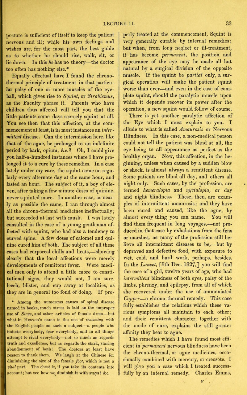 posture is sufficient of itself to keep the patient nervous and ill; while his own feelings and w’ishes are, for the most part, the best guide as to whether he should rise, walk, sit, or lie down. In this he has no theory—the doctor too often has nothing else.* Equally effectual have I found the chrono- thermal principle of treatment in that particu- lar palsy of one or more muscles of the eye- ball, which gives rise to Squint, or Strabismus, as the Faculty phrase it. Parents who have children thus affected will tell you that the little patients some days scarcely squint at all. You see then that this affection, at the com- mencement at least, is in most instances an inter- mittent disease. Can the intermission here, like that of the ague, be prolonged to an indefinite period by bark, opium, &c.? Oh, I could give you half-a-hundred instances where I have pro- longed it to a cure by these remedies. In a case lately under my care, the squint came on regu- larly every alternate day at the same hour, and lasted an hour. The subject of it, a boy of ele- ven, after taking a few minute doses of quinine, never squinted more. In another case, as near- ly as possible the same, I ran through almost all the chrono-thermal medicines ineffectually; but succeeded at last with musk. I was lately consulted in the case of a young gentleman af- fected with squint, who had also a tendency to curved spine. A few doses of calomel and qui- nine cured him of both. The subject of all these cases had corporeal chills and heats,—showing clearly that the local affections were merely developments of remittent fever. Were medi- cal men only to attend a little more to consti- tutional signs, they would not, I am sure, leech, blister, and cup away at localities, as they are in general too fond of doing. If pro- * Among the numerous causes of spinal disease named in books, much stress is laid on the improper use of Stays, and other articles of female dress—hut what in Heaven’s name is the use of reasoning with the English people on such a subject—a people who imitate everybody, fear everybody, and in all things attempt to rival everybody—not so much as regards truth and excellence, but as regards the stark, staring abandonment of both! The doctors at least have reason to thank them. We laugh at the Chinese for diminishing the size of the female foot, which is not a vital part. The chest is, if you take its contents into account; but see how we^ diminish it with stays ! &c. perly treated at the commencement. Squint is very generally curable by internal remedies; but when, from long neglect or ill-treatment, it has become permanent, the position and appearance of the eye may be made all but natural by a surgical division of the opposite muscle. If the squint be partial only, a sur- gical operation will make the patient squint worse than ever—and even in the case of com- plete squint, should the paralytic muscle upon which it depends recover its power after the operation, a new squint would follow of course. There is yet another paralytic affection of the Eye which I must explain to you. I allude to what is called Amaurosis or Nervous Blindness. In this case, a non-medical person could not tell the patient was blind at all, the eye being to all appearance as perfect as the healthy organ. Now, this affection, in the be- ginning, unless when caused by a sudden blow or shock, is almost always a remittent disease. Some patients are blind all day, and others all night only. Such cases, by the profession, are termed hemeralopia and nyctalopia, or day and night blindness. These, then, are exam- ples of intermittent amaurosis; and they have been cured and caused, like the ague, by almost every thing you can name. You will find them frequent in long voyages,—not pro- duced in that case by exhalations from the fens or marshes, as many of the profession still be- lieve all intermittent diseases to be,—but by depraved and defective food, with exposure to wet, cold, and hard work, perhaps, besides. In the Lancet, [^8th Dec. 1827,]j you will find the case of a girl, twelve years of age, who had intermittent blindness of both eyes, palsy of the limbs, phrenzy, and epilepsy, from all of which she recovered under the use of ammoniated Copper—a chrono-thermal remedy. This case fully establishes the relations which these va- rious symptoms all maintain to each other; and their remittent character, together with the mode of cure, explains the still greater affinity they bear to ague. The remedies which I have found most effi- cient in permanent nervous blindness have been the chrono-thermal, or ague medicines, occa- sionally combined with mercury, or creosote. I will give you a case which I treated success- fully by an internal remedy. Charles Emms, F