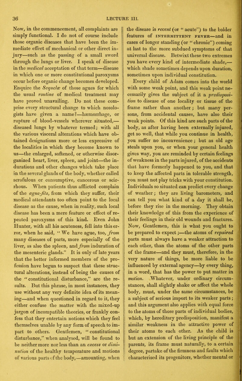 Now, in the commencement, all complaints are simply functional. I do not of course include those organic diseases that have been the im- mediate effect of mechanical or other direct in- jury—such as the passing of a small sword through the lungs or liver. I speak of disease in the medical acceptation of that term—disease in which one or more constitutional paroxysms occur before organic change becomes developed. Enquire the Sequelce of those agues for which the usual routine of medical treatment may have proved unavailing. Do not these com- prise every structural change to which nosolo- gists have given a name?—haemorrhage, or rupture of blood-vessels wherever situated,— diseased lungs by whatever termed; with all the various visceral alterations which have ob- tained designations more or less expressive of the localities in which they become known to us—the enlarged, softened, or otherwise disor- ganized heart, liver, spleen, and joint—the in- durations and other changes which take place in the several glands of the body, whether called scrofulous or consumptive, cancerous or scir- rhous. When patients thus afflicted complain of the ague-Jits, from which they suffer, their medical attendants too often point to the local disease as the cause, when in reality, such local disease has been a mere feature or effect of re- peated paroxysms of this kind. Even John Hunter, with all his acuteness, fell into this er- ror, when he said, “We have ague, too, from many diseases of parts, more especially of the liver, as also the spleen, andinduration of the mesenteric glands.” It is only of late years that the better informed members of the pro- fession have begun to suspect that these struc- tural alterations, instead of being the causes of the “ constitutional disturbance,” are the re- sults. But this phrase, in most instances, they use without any very definite idea of its mean- ing—and when questioned in regard to it, they either confuse the matter with the mixed-up jargon of incompatible theories, or frankly con- fess that they entertain notions which they feel themselves unable by any form of speech to im- part to others. Gentlemen, “constitutional disturbance,” when analysed, will be found to be neither more nor less than an excess or dimi- nution of the healthy temperature and motions of various parts of the body,—amounting, when the disease is recent (or “ acute”) to the bolder features of intermittent fever—and in cases of longer standing (or “chronic”) coming at last to the more subdued symptoms of that universal disease. Betwixt these two extremes you have every kind of intermediate shade,— which shade sometimes depends upon duration, sometimes upon individual constitution. Every child of Adam comes into the world with some weak point, and this weak point ne- cessarily gives the subject of it a predisposi- tion to disease of one locality or tissue of the frame rather than another; but many per- sons, from accidental causes, have also their weak points. Of this kind are such parts of the body, as after having been externally injured, get so well, that while you continue in health, you suffer no inconvenience; but as old age steals upon you, or when your general health gives way, you are reminded by certain feelings of weakness in the parts injured, of the accidents that have formerly happened to you, and that to keep the affected parts in tolerable strength, you must not play tricks Avith your constitution. Individuals so situated can predict every change of weather; they are living barometers, and can tell you what kind of a day it shall be, before they rise in the morning. They obtain their knowledge of this from the experience of their feelings in their old wounds and fractures. Now, Gentlemen, this is what you ought to be prepared to expect;—the atoms of repaired parts must always have a weaker attraction to each other, than the atoms of the other parts of the frame—and they must, therefore, in the very nature of things, be more liable to be influenced by external agency—by every thing, in a word, that has the power to put matter in motion. Whatever, under ordinary circum- stances, shall slightly shake or affect the whole body, must, under the same circumstances, be a subject of serious import to its weaker parts; and this argument also applies with equal force to the atoms of those parts of individual bodies, which, by hereditary predisposition, manifest a similar weakness in the attractive power of their atoms to each other. As the child is but an extension of the living principle of the parents, its frame must naturally, to a certain degree, partake of the firmness and faults which characterised its progenitors, whether mental or 1