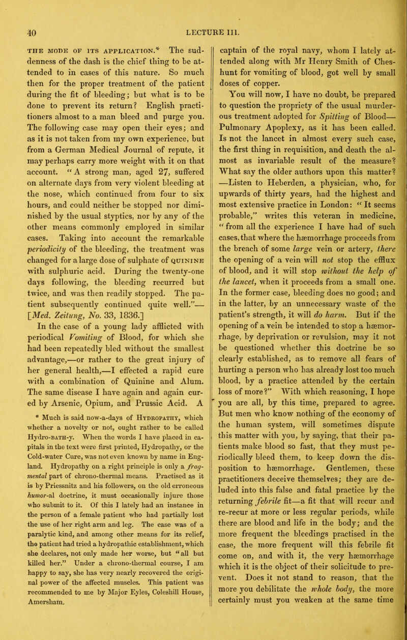 THE MODE OF ITS APPLICATION.* The Sud- denness of the dash is the chief thing to be at- tended to in cases of this nature. So much then for the proper treatment of the patient during the fit of bleeding; but what is to be done to prevent its return? English practi- tioners almost to a man bleed and purge you. The following case may open their eyes; and as it is not taken from my own experience, but from a German Medical Journal of repute, it may perhaps carry more w’eight with it on that account. strong man, aged 27^ suffered on alternate days from very violent bleeding at the nose, which continued from four to six hours, and could neither be stopped nor dimi- nished by the usual styptics, nor by any of the other means commonly employed in similar cases. Taking into account the remarkable periodicity of the bleeding, the treatment was changed for a large dose of sulphate of quinine with sulphuric acid. During the twenty-one days following, the bleeding recurred but twice, and was then readily stopped. The pa- tient subsequently continued quite well.”— {Med. Zeitiing, No. 33, 1836.] In the case of a young lady afflicted with periodical Vomiting of Blood, for which she had been repeatedly bled without the smallest advantage,—or rather to the great injury of her general health,—I effected a rapid cure with a combination of Quinine and Alum. The same disease I have again and again cur- ed by Arsenic, Opium, and Prussic Acid. A * Much is said now-a-days of Hydropathy, which whether a novelty or not, ought rather to he called Hydro-BATH-y. When the words I have placed in ca- pitals in the text were first printed, Hydropathy, or the Cold-water Cure, was not even known by name in Eng- land. Hydropathy on a right principle is only a frag- mental part of chrono-thermal means. Practised as it is by Priessnitz and his followers, on the old erroneous humor-2^. doctrine, it must occasionally injure those who submit to it. Of this I lately had an instance in the person of a female patient who had partially lost the use of her right arm and leg. The case was of a paralytic kind, and among other means for its relief, the patient had tried a hydropathic establishment, which she declares, not only made her worse, but all but killed her.” Under a chrono-thermal course, I am happy to say, she has very nearly recovered the origi- nal power of the affected muscles. This patient was recommended to me by Major Eyles, Coleshill House, Amersham. captain of the royal navy, whom I lately at- 1 tended along with Mr Henry Smith of Ches- ■ hunt for vomiting of blood, got well by small j doses of copper. You will now, I have no doubt, be prepared : to question the propriety of the usual murder- 3 ous treatment adopted for Spitting of Blood— 1 Pulmonary Apoplexy, as it has been called. \ Is not the lancet in almost every such case, ; the first thing in requisition, and death the al- | most as invariable result of the measure? ■ What say the older authors upon this matter? ' —Listen to Heberden, a physician, who, for | upwards of thirty years, had the highest and ‘ most extensive practice in London:  It seems \ probable,” writes this veteran in medicine, i  from all the experience I have had of such I cases, that where the haemorrhage proceeds from \ the breach of some large vein or artery, there 1 the opening of a vein will not stop the efflux | of blood, and it will stop without the help of 1 the lancet, when it proceeds from a small one. | In the former case, bleeding does no good; and in the latter, by an unnecessary waste of the v patient’s strength, it will do harm. But if the i opening of a vein be intended to stop a haemor- rhage, by deprivation or revulsion, may it not | be questioned whether this doctrine be so ' clearly established, as to remove all fears of | hurting a person who has already lost too much 1 blood, by a practice attended by the certain I loss of more?” With which reasoning, I hope i you are all, by this time, prepared to agree. ^ But men who know nothing of the economy of j the human system, will sometimes dispute I this matter with you, by saying, that their pa- s tients make blood so fast, that they must pe- ^ riodically bleed them, to keep down the dis- I position to haemorrhage. Gentlemen, these 1 practitioners deceive themselves; they are de- J luded into this false and fatal practice by the 9 returning febrile fit—a fit that will recur and a re-recur at more or less regular periods, while 1 there are blood and life in the body; and the w more frequent the bleedings practised in the w case, the more frequent will this febrile fit » come on, and with it, the very haemorrhage « which it is the object of their solicitude to pre- ffl vent. Does it not stand to reason, that the « more you debilitate the whole body, the more certainly must you w^eaken at the same time a