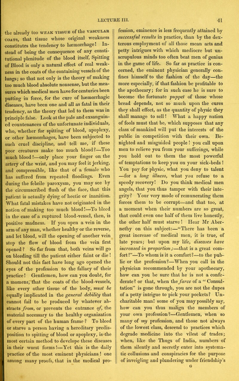 the already too weak tissue of the vascular COATS, that tissue whose original weakness constitutes the tendency to hsemorrhage I In- stead of being the consequence of any consti- tutional plenitude of the blood itself, Spitting of Blood is only a natural effect of real weak- ness in the coats of the containing vessels of the lungs; so that not only is the theory of making too much blood absolute nonsense, but the mea- sures which medical men have for centuries been putting in force, for the cure of haemorrhagic diseases, have been one and all as fatal in their tendency, as the theory that led to them was in principle false. Look at the pale and exsanguin- ed countenances of the unfortunate individuals, who, whether for spitting of blood, apoplexy, or other haemorrhages, have been subjected to such cruel discipline, and tell me, if these poor creatures make too much blood?—Too much blood!—only place your finger on the artery of the wrist, and you may feel it jerking, and compressible, like that of a female who has suffered from repeated floodings. Even during the febrile paroxysm, you may see by the circumscribed flush of the face, that this patient is actually dying of hectic or inanition. What fatal mistakes have not originated in the notion of making too much blood!—To bleed in the case of a ruptured blood-vessel, then, is positive madness. If you open a vein in the arm of any man, whether healthy or the reverse, and let blood, will the opening of another vein stop the flow of blood from the vein first opened ? So far from that, both veins will go on bleeding till the patient either faint or die! Should not this fact have long ago opened the eyes of the profession to the fallacy of their practice I Gentlemen, how can you doubt, for a moment, that the coats of the blood-vessels, like every other tissue of the body, must be equally implicated in the general debility that cannot fail to be produced by whatever ab- stracts from, or prevents the entrance of the material necessary to the healthy organization of every part of the human frame ? To bleed or starve a person having a hereditary predis- position to spitting of blood or apoplexy, is the most certain method to develope these diseases in their worst forms!—Yet this is the daily practice of the most eminent physicians ! one among many proofs, that in the medical pro- fession, eminence is less frequently attained by successful results in practice, than by the dex- terous employment of all those mean arts and petty intrigues with which mediocre but un- scrupulous minds too often beat men of genius in the game of life. So far as practice is con- cerned, the eminent physician generally con- fines himself to the fashion of the day—the more especially, if that fashion be profitable to the apothecary; for in such case he is sure to become the fortunate puppet of those whose bread depends, not so much upon the cures they shall effect, as the quantity of physic they shall manage to sell! What a happy nation of fools must that be, which supposes that any class of mankind will put the interests of the public in competition with their own. Be- nighted and misguided people ! you call upon men to relieve you from your sufferings, while you hold out to them the most powerful of temptations to keep you on your sick-beds ! You pay for physic, what you deny to talent —for a long illness, what you refuse to a speedy recovery! Do you think medical men angels, that you thus tamper with their inte- grity? Your very mode of remunerating them forces them to be corrupt—and that too, at a moment when their numbers are so great, that could even one half of them live honestly, the other half must starve ! Hear Mr Aber- nethy on this subject:—“There has been a great increase of medical men, it is true, of late years; but upon my life, diseases have increased in proportion ;—that is a great com- fort !”—To whom is it a comfort?—to the pub- lic or the profession?—When you call in the physician recommended by your apothecary, how can you be sure that he is not a confe- derate? or that, when the farce of a “ Consul- tation” is gone through, you are not the dupes of a petty intrigue to pick your pockets? Un- charitable man! some of you may possibly say, how can you thus malign the members of your own profession?—Gentlemen, when so many of my profession, and those not always of the lowest class, descend to practices which degrade medicine into the vilest of trades; when, like the Thugs of India, numbers of them silently and secretly enter into systema- tic collusions and conspiracies for the purpose I of inveigling and plundering under friendship's G