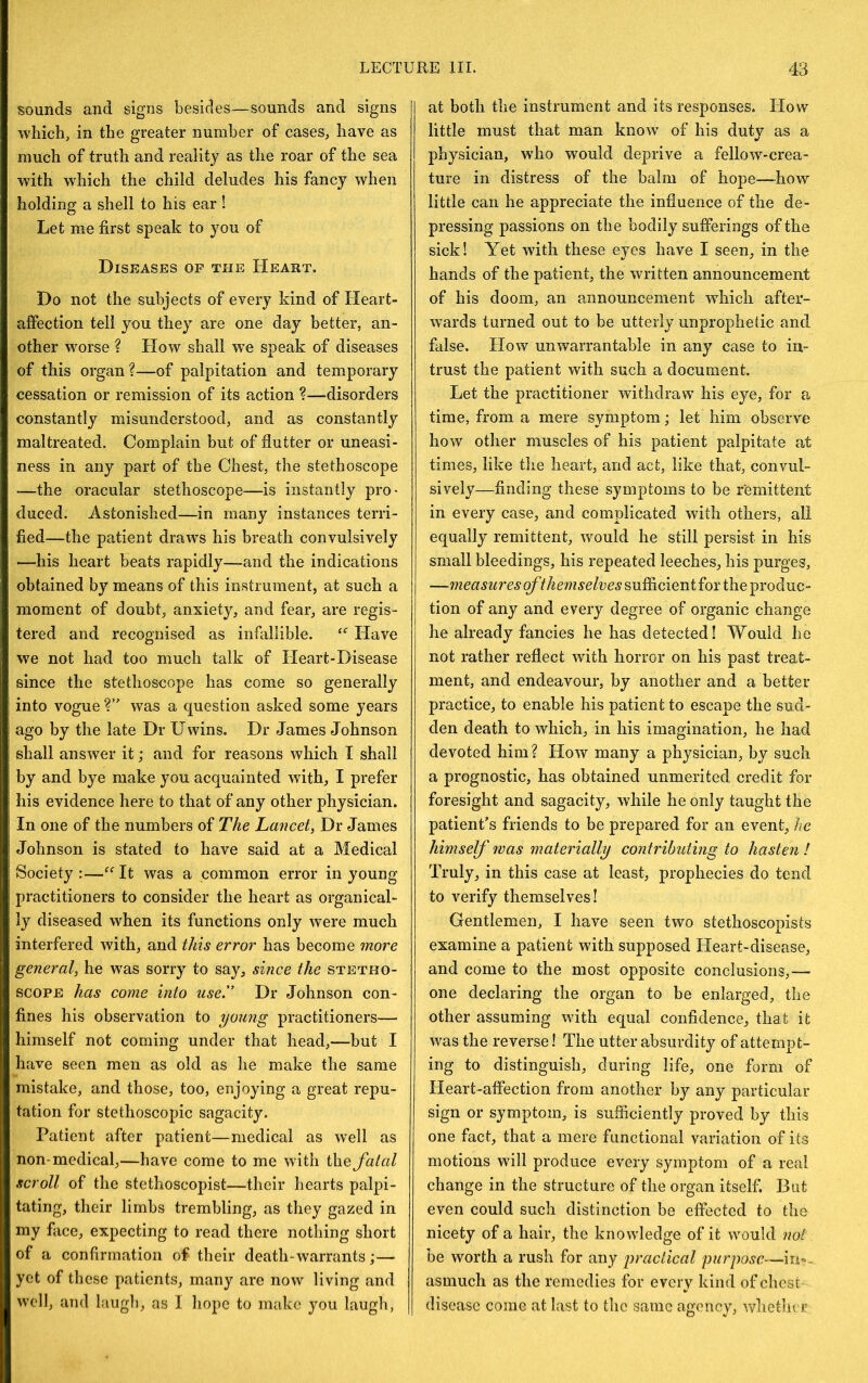 sounds and signs besides—sounds and signs which, in the greater number of cases, have as much of truth and reality as the roar of the sea with which the child deludes his fancy when holding a shell to his ear ! Let me first speak to you of Diseases of the Heart. Do not the subjects of every kind of Heart- affection tell you they are one day better, an- other worse ? How shall w^e speak of diseases of this organ?—of palpitation and temporary cessation or remission of its action ?—disorders constantly misunderstood, and as constantly maltreated. Complain but of flutter or uneasi- ness in any part of the Chest, the stethoscope -—the oracular stethoscope—is instantly pro- duced. Astonished—in many instances terri- fied—the patient draws his breath convulsively —his heart beats rapidly—and the indications obtained by means of this instrument, at such a moment of doubt, anxiety, and fear, are regis- tered and recognised as infallible. Have we not had too much talk of Heart-Disease since the stethoscope has come so generally into vogue was a question asked some years ago by the late Dr Uwins. Dr James Johnson shall answer it; and for reasons which I shall by and bye make you acquainted with, I prefer his evidence here to that of any other physician. In one of the numbers of The Lancet, Dr James Johnson is stated to have said at a Medical Society :—It was a common error in young practitioners to consider the heart as organical- ly diseased when its functions only were much interfered with, and this error has become more general, he was sorry to say, since the stetho- scope has come into use.'’ Dr Johnson con- fines his observation to young practitioners— himself not coming under that head,—but I have seen men as old as he make the same mistake, and those, too, enjoying a great repu- tation for stethoscopic sagacity. Patient after patient—medical as well as non-medical,—have come to me with ih.Q fatal scroll of the stethoscopist—their hearts palpi- tating, their limbs trembling, as they gazed in my face, expecting to read there nothing short of a confirmation of their death-warrants;— yet of these patients, many are now living and well, and laugh, as I hope to make you laugh, at both the instrument and its responses. How little must that man know of his duty as a physician, who would deprive a fellow-crea- ture in distress of the balm of hope—how little can he appreciate the influence of the de- pressing passions on the bodily sufferings of the sick! Yet with these eyes have I seen, in the hands of the patient, the written announcement of his doom, an announcement which after- wards turned out to be utterly unprophetic and false. How unwarrantable in any case to in- trust the patient with such a document. Let the practitioner withdraw his eye, for a time, from a mere symptom; let him observe how other muscles of his patient palpitate at times, like the heart, and act, like that, convul- sively—finding these symptoms to be remittent in every case, and complicated with others, all equally remittent, would he still persist in his small bleedings, his repeated leeches, his purges, —measures of themselves sufficient for the produc- tion of any and every degree of organic change he already fancies he has detected! Would he not rather reflect with horror on his past treat- ment, and endeavour, by another and a better practice, to enable his patient to escape the sud- den death to which, in his imagination, he had devoted him? How many a physician, by such a prognostic, has obtained unmerited credit for foresight and sagacity, while he only taught the patient’s friends to be prepared for an event, he himself was materially contributing to hasten ! Truly, in this case at least, prophecies do tend to verify themselves! Gentlemen, I have seen two stethoscopists examine a patient with supposed Heart-disease, and come to the most opposite conclusions,— one declaring the organ to be enlarged, the other assuming with equal confidence, that it was the reverse! The utter absurdity of attempt- ing to distinguish, during life, one form of Heart-affection from another by any particular sign or symptom, is sufficiently proved by this one fact, that a mere functional variation of its motions will produce every symptom of a real change in the structure of the organ itself. But even could such distinction be effected to the nicety of a hair, the knowledge of it would not be worth a rush for any practical purpose—in=>. asmuch as the remedies for every kind of chest disease come at last to the same agency, wlietlu r