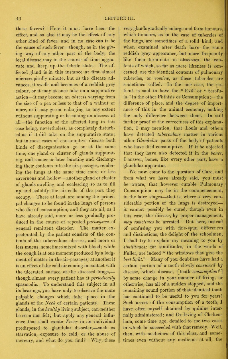 these fevers? Here it must have been the effect, and so also it may be the effect of any other kind of fever, and in no case can it be the cause of such fever—though, as in the giv- ing way of any other part of the body, the local disease may in the course of time aggra- vate and keep up the febrile state. The af- fected o-Iand is in this instance at first almost o microscopically minute, but as the disease ad- vances, it swells and becomes of a reddish grey colour, or it may at once take on a suppurative action—it may become an abscess varying from the size of a pea or less to that of a walnut or more, or it may go on enlarging to any extent without suppurating or becoming an abscess at all—the function of the affected lung in this case being, nevertheless, as completely disturb- ed as if it did take on the suppurative state; but in most cases of consumptive disease both kinds of disorganization go on at the same time, one gland or cluster of glands suppurat- ing, and sooner or later bursting and discharg- ing their contents into the air-passages, render- ing the lungs at the same time more or less cavernous and hollow—another gland or cluster of glands swelling and coalescing so as to fill up and solidify the air-cells of the part they occupy. These at least are among the princi- pal changes to be found in the lungs of persons who die of consumption, and they are all, as I have already said, more or less gradually pro- duced in the course of repeated 'paroxysms of general remittent disorder. The matter ex- pectorated by the patient consists of the con- tents of the tuberculous abscess, and more or less mucus, sometimes mixed with blood; while the cough is at one moment produced by a lodg- ment of matter in the air-passages, at another it is an effect of the cold air coming in contact with the ulcerated surface of the diseased lungs,— though almost every patient has it periodically spasmodic. To understand this subject in all its bearings, you have only to observe the more palpable changes which take place in the glands of the Neck of certain patients. These glands, in the healthy living subject, can neither be seen nor felt; but apply any general influ- ence that shall excite Fever in an individual predisposed to glandular disorder,—such as starvation, exposure to cold, or the abuse of mercury, and what do you find? Why, these very glands gradually enlarge and form tumours, which tumours, as in the case of tubercles of the lungs, are sometimes of a solid kind, and when examined after death have the same reddish grey appearance, but more frequently like them terminate in abscesses, the con- tents of which, so far as mere likeness is con- cerned, are the identical contents of pulmonary tubercles, or vomicoe, as these tubercles are sometimes called. In the one case, the pa- tient is said to have the Evil” or “ Scrofu- la,” in the other Phthisis or Consumption;—the difference of place, and the degree of import- ance of this in the animal economy, making the only difference between them. In still farther proof of the correctness of this explana- tion, I may mention, that Louis and others have detected tuberculous matter in various other Glandular parts of the body of patients who have died consumptive. If it be objected that they have also detected it in the bones, I answer, bones, like every other part, have a glandular apparatus. We now come to the question of Cure, and from what w’e have already said, you must be aware, that however curable Pulmonary Consumption may be in the commencement, in the later stages—that is, where a very con- siderable portion of the lungs is destroyed— it cannot possibly be cured, though even in this case, the disease, by proper management, may sometimes be arrested. But here, instead of confusing you with fine-spun differences and distinctions, the delight of the schoolmen, I shall try to explain my meaning to you by similitudes; for similitudes, in the words of Fuller, are indeed the windows that give the best lights—Many of you doubtless have had a certain portion of a tooth slowly consumed by disease, which disease, \iooih.-co7isumptionf~\ by some change in your manner of living, or otherwise, has all of a sudden stopped, and the remaining sound portion of that identical tooth has continued to be useful to you for years! Such arrest of the consumption of a tooth, I have often myself obtained by quinine inter- nally administered; and Dr Irving of Chelten- ham, some time ago, detailed to me two cases in which he succeeded with that remedy. Well, then, with medicines of this class, and some- times even without any medicine at all, the