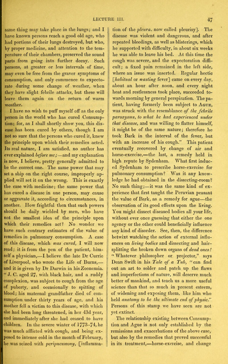 same thing may take place in the lungs; and I have known persons reach a good old age, w'ho had portions of their lungs destroyed, but who, by proper medicine, and attention to the tem- perature of their chambers, preserved the sound parts from going into further decay. Such persons, at greater or less intervals of time, may even be free from the graver symptoms of consumption, and only commence to expecto- rate during some change of weather, when they have slight febrile attacks, but these will leave them again on the return of warm weather. I have no wish to puff myself off as the only person in the world who has cured Consump- tion; for, as I shall shortly show you, this dis- ease has been cured by others, though I am not so sure that the persons who cured it, knew the principle upon which their remedies acted. Its real nature, I am satisfied, no author has ever explained before me;—and my explanation is now, I believe, pretty generally admitted to be the correct one. The same power that may set a ship on the right course, improperly ap- plied will set it on the wrong. This is exactly the case with medicine; the same power that has cured a disease in one person, may cause or aggravate it, according to circumstances, in another. How frightful then that such powers should be daily wielded by men, who have not the smallest idea of the principle upon which their remedies act? No wonder we have such contrary estimates of the value of remedies in pulmonary consumption. A case of this disease, which was cured, I will now read: it is from the pen of the patient, him- self a physician,—I believe the late Dr Currie of Liverpool, who wrote the Life of Burns,— and it is given by Dr Darwin in hisZooncmia. J. C. aged 27, with black hair, and a ruddy complexion, was subject to cough from the age of puberty, and occasionally to spitting of blood; his maternal grandfather died of con- sumption under thirty years of age, and his mother fell a victim to this disease, with which she had been long threatened, in her 43d year, and immediately after she had ceased to have children. In the severe winter of 1773-74, he was much afflicted with cough, and being ex- posed to intense cold in the month of February, he was seized with ‘peripncumony, [inflamma- tion of the pleura, now called pleurisy]. The disease w^as violent and dangerous, and after repeated bleedings, as well as blisterings, wdiich he supported with difficulty, in about six weeks he was able to leave his bed. At this time the cough was severe, and the expectoration diffi- cult; a fixed pain remained in the left side, where an issue was inserted. Regular hectic \_hahitiial or wasting fever] came on every day, about an hour after noon, and every night heat and restlessness took place, succeeded to- w’ards morning by general perspiration. The pa- tient, having formerly been subject to Ague, was struck with the resemblance qf the febrile paroxysms, to what he had experienced under that disease, and was willing to flatter himself, it might be of the same nature; therefore he took Bark in the interval of the fever, but wdth an increase of his cough.” This patient eventually recovered by change of air and horse-exercise,—the last, a remedy held in high repute by Sydenham. What first induc- ed Sydenham to prescribe horse-exercise for pulmonary consumption? Was it any know- ledge he had obtained in the dissecting-room? No such thing;—it was the same kind of ex- perience that first taught the Peruvian peasant the value of Bark, as a remedy for ague—the observation of its good effects upon the living. You might dissect diseased bodies all your life, without ever once guessing that either the one agency or the other could beneficially influence any kind of disorder. See, then, the difference betwixt watching the action of external influ- ences on living bodies and dissecting and hair- splitting the broken down organs of dead ones! “ Whatever philosopher or projector,” says Dean Swdft in his Tale qf a Tub, ‘^^can find out an art to solder and patch up the flaws and imperfections of nature, will deserve much better of mankind, and teach us a more useful science than that so much in present esteem, of widening and exposing them, like him who held anatomy to be the ultimate end qf physicT Persons of this stamp Ave have seen are not yet extinct. The relationship existing between Consump- tion and Ague is not only established by the remissions and exacerbations of the above case, but also by the remedies that proved successful in its treatment,—horse-exercise, and change