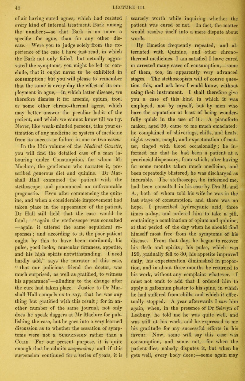 of air having cured agues, which had resisted every kind of internal treatment, Bark among the number;—so that Bark is no more a specific for ague, than for any other dis- ease. Were you to judge solely from the ex- perience of the case I have just read, in whicli the Bark not only failed, but actually aggra- vated the symptoms, you might be led to con- clude, that it ougkt never to be exhibited in consumption; biit you will please to remember that the same is every day the effect of its em- ployment in ague,—in whick latter disease, we therefore dismiss it for arsenic, opium, iron, or some other chrono-thermal agent, which may better answer the peculiar habit of the patient, and which we cannot know till we try. Never, like weak-minded persons, take your es- timation of any medicine or system of medicine from its success or failure in one or two cases. In the 13th volume of the Medical Gazette, you will find the detailed case of a man la- bouring under Consumption, for w'hom Mr Maclure, the gentleman who narrates it, pre- scribed generous diet and quinine. Dr Mar- shall Hall examined the patient wdth the stethoscope, and pronounced an unfavourable prognostic. Even after commencing the quin- ine, and wdien a considerable improvement had taken place in the appearance of the patient. Dr Hall still held that the case w'ould be fatal;—‘‘ again the stethoscope was consulted —again it uttered the same sepulchral re- sponses ; and according to it, the poor patient ought by this to have been moribund, his pulse, good looks, muscular firmness, appetite, and his high spirits notwithstanding. I need hardly add,” says the narrator of this case, ‘‘ that our judicious friend the doctor, was much surprised, as w^ell as gratified, to witness his appearance”—alluding to the change after the cure had taken place. Justice to Dr Mar- shall Hall compels us to say, that he w’as any thing but gratified with this result; for in an- other number of the same journal, not only does he speak daggers at Mr Maclure for pub- lishing the case, but he goes into a very learned discussion as to whether the cessation of symp- toms were not a Suspension rather than a Cure. For our present purpose, it is quite enough that he admits suspension; and if this suspension continued for a series of years, it is scarcely w^orth while inquiring whether the patient was cured or not. In fact, the matter would resolve itself into a mere dispute about words. By Emetics frequently repeated, and al- ternated with Quinine, and other chrono- thermal medicines, I am satisfied I have cured or arrested many cases of consumption,—some of them, too, in apparently very advanced stages. The stethoscopists will of course ques- tion this, and ask how I could know', without using their instrument. I shall therefore give you a case of this kind in which it was employed, not by myself, but by men who have the reputation at least of being wonder- fully quick in the use of it:—A pianoforte maker, aged 36, came to me much emaciated : he complained of shiverings, chills, and heats, night sweats, cough, and expectoration of mat- ter, tinged with blood occasionally; he in- formed me that he had been a patient at a provincial dispensary, from which, after having for some months taken much medicine, and been repeatedly blistered, he was discharged as incurable. The stethoscope, he informed me, had been consulted in his case by Drs M. and A., both of w'hom told his wife he W'as in the last stage of consumption, and there was no hope. I prescribed hydrocyanic acid, three times a-day, and ordered him to take a pill, containing a combination of opium and quinine, at that period of the day when he should find himself most free from the symptoms of his disease. From that day, he began to recover his flesh and spirits; his pulse, which was 120, gradually fell to 80, his appetite improved daily, his expectoration diminished in propor- tion, and in about three months he returned to his work, wdthout any complaint w'hatever. I must not omit to add that I ordered him to apply a galbanum plaster to his spine, in which he had suffered from chills, and which it effec- tually stopped. A year afterwards I saw him again, w'hen, in the presence of Dr Sehvyn of Ledbury, he told me he was quite w'ell, and w'as still at his work, and he expressed to me his gratitude for my successful efforts in his favour. Now, some will say this case was consumption, and some not,—for when the patient dies, nobody disputes it, but when he gets well, every body does;—some again may