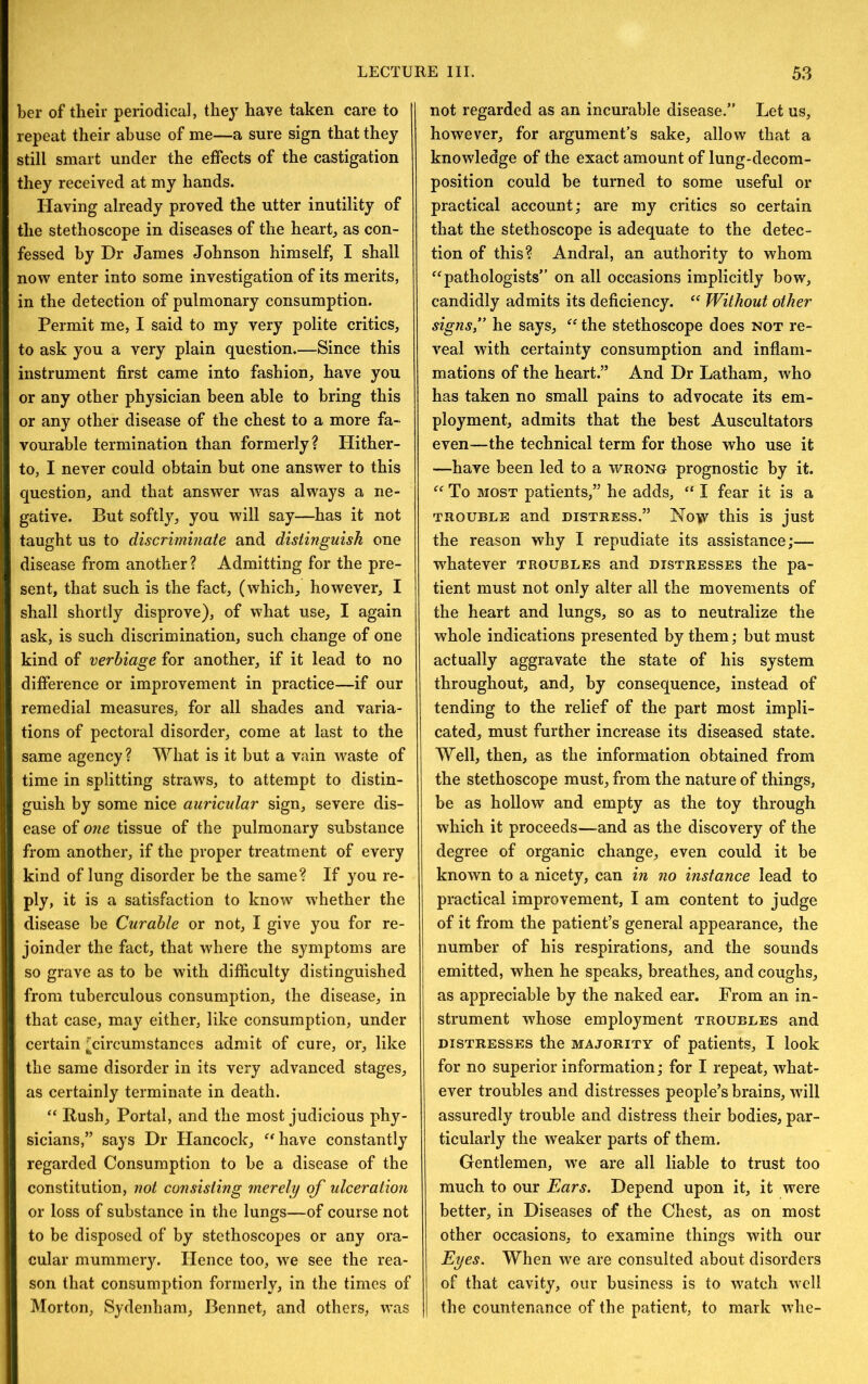 Ler of their periodical, they have taken care to repeat their abuse of me—a sure sign that they still smart under the effects of the castigation they received at my hands. Having already proved the utter inutility of the stethoscope in diseases of the hearty as con- fessed by Dr James Johnson himself, I shall now enter into some investigation of its merits, in the detection of pulmonary consumption. Permit me, I said to my very polite critics, to ask you a very plain question.—Since this instrument first came into fashion, have you or any other physician been able to bring this or any other disease of the chest to a more fa- vourable termination than formerly? Hither- to, I never could obtain but one answer to this question, and that answer was always a ne- gative. But softly, you will say—has it not taught us to discriminate and distinguish one disease from another? Admitting for the pre- sent, that such is the fact, (which, however, I shall shortly disprove), of what use, I again ask, is such discrimination, such change of one kind of verbiage for another, if it lead to no difference or improvement in practice—if our remedial measures, for all shades and varia- tions of pectoral disorder, come at last to the same agency? What is it but a vain waste of time in splitting straws, to attempt to distin- guish by some nice auricular sign, severe dis- ease of one tissue of the pulmonary substance from another, if the proper treatment of every kind of lung disorder be the same? If you re- ply, it is a satisfaction to know whether the disease be Curable or not, I give you for re- joinder the fact, that where the symptoms are so grave as to be with difficulty distinguished from tuberculous consumption, the disease, in that case, may either, like consumption, under certain ^circumstances admit of cure, or, like the same disorder in its very advanced stages, as certainly terminate in death. “ Rush, Portal, and the most judicious phy- sicians,” says Dr Hancock, ^*have constantly regarded Consumption to be a disease of the constitution, not consisting merely of ulceration or loss of substance in the lungs—of course not to be disposed of by stethoscopes or any ora- cular mummery. Hence too, we see the rea- son that consumption formerly, in the times of Morton, Sydenham, Bennet, and others, was not regarded as an incurable disease.” Let us, however, for argument’s sake, allow that a knowledge of the exact amount of lung-decom- position could be turned to some useful or practical account; are my critics so certain that the stethoscope is adequate to the detec- tion of this? Andral, an authority to whom ^^pathologists” on all occasions implicitly bow, candidly admits its deficiency. ‘‘ Without other signs,” he says, the stethoscope does not re- veal wdth certainty consumption and inflam- mations of the heart.” And Dr Latham, who has taken no small pains to advocate its em- ployment, admits that the best Auscultators even—the technical term for those who use it —have been led to a wrong prognostic by it. To MOST patients,” he adds, “ I fear it is a TROUBLE and distress.” Now this is just the reason why I repudiate its assistance;— whatever troubles and distresses the pa- tient must not only alter all the movements of the heart and lungs, so as to neutralize the whole indications presented by them; but must actually aggravate the state of his system throughout, and, by consequence, instead of tending to the relief of the part most impli- cated, must further increase its diseased state. Well, then, as the information obtained from the stethoscope must, from the nature of things, be as hollow and empty as the toy through which it proceeds—and as the discovery of the degree of organic change, even could it be known to a nicety, can in no instance lead to practical improvement, I am content to judge of it from the patient’s general appearance, the number of his respirations, and the sounds emitted, when he speaks, breathes, and coughs, as appreciable by the naked ear. From an in- strument whose employment troubles and DISTRESSES the MAJORITY of patients, I look for no superior information; for I repeat, what- ever troubles and distresses people’s brains, wall assuredly trouble and distress their bodies, par- ticularly the weaker parts of them. Gentlemen, w’e are all liable to trust too much to our Ears. Depend upon it, it were better, in Diseases of the Chest, as on most other occasions, to examine things with our Eyes. When we are consulted about disorders of that cavity, our business is to watch well the countenance of the patient, to mark whe-