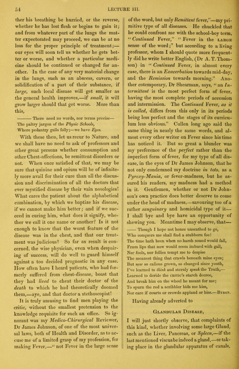 tlier his breathing be hurried, or the reverse, whether he has lost flesh or begins to gain it; and from whatever part of the lungs the mat- ter expectorated may proceed, we can be at no loss for the proper principle of treatment;— our eyes will soon tell us whether he gets bet- ter or worse, and whether a particular medi- cine should be continued or changed for an- other. In the case of any very material change in the lungs, such as an abscess, cavern, or solidification of a part of their substance, if large, such local disease will get smaller as the general health improves,—if small, it will grow larger should that get worse. More than this, There need no words, nor terms precise— The paltry jargon of the Physic Schools, Where pedantry gulls folly;—we have Eyes. With these then, let us recur to Nature, and we shall have no need to ask of professors and other great persons whether consumption and other Chest-aflections, be remittent disorders or not. AVhen once satisfied of that, we may be sure that quinine and opium will be of infinite- ly more avail for their cure than all the discus- sion and discrimination of all the doctors that ever mystified disease by their vain nosologies! What cares the patient about the alphabetical combination, by which we baptize his disease, if we cannot make him better; and if we suc- ceed in curing him, wdiat does it signify, whe- ther we call it one name or another? Is it not enough to know that the worst feature of the disease was in the chest, and that our treat- ment was judicious? So far as result is con- cerned, the wise physician, even when despair- ing of success, will do well to guard himself against a too decided prognostic in any case. How often have I heard patients, who had for- merly suffered from chest-disease, boast that they had lived to cheat their doctor of the death to which he had theoretically doomed them,—aye, and that doctor a stethoscopist! It is truly amusing to find men playing the critic, without the smallest pretension to the knowledge requisite for such an office. So ig- norant was my Medico-Chirurgical Reviewer, Dr James Johnson, of one of the most univer- sal laws, both of Health and Disorder, as to ac- cuse me of a limited grasp of my profession, for making Fever,—“ not Fever in the large sense of the word, but only Remittent fever,”—my pri- mitive type of all diseases. He chuckled that he could confront me with the school-boy term, Continued Fever,” Fever in the large sense of the word;” but according to a living professor, whom I should quote more frequent- ly did he write better English, (Dr A. T. Thom- son) in Continued Fever, in almost every case, there is an Exacerbation towards mid-day, and the Remission towards morning.” Ano- ther cotemporary, Dr Shearman, says, “ an In^ termittent is the most perfect form of fever, having the most complete periods of accession and intermission. The Continued Fever, as it is called, differs from this only in its periods being less perfect and the stages of its curricu- lum less obvious.” Cullen long ago said the same thing in nearly the same words, and al- most every other writer on Fever since his time has noticed it. But so great a blunder was my preference of the perfect rather than the mperfect form of fever, for my type of all dis- ease, in the eyes of Dr James Johnson, that he not only condemned my doctrine m toto, as a Pyrexy-Mania, or fever-madness, but he as- sured his readers, my madness had a method in it. Gentlemen, whether or not Dr John- son's own practice does better deserve to come under the head of madness,—savouring too of a rather sanguinary and homicidal type of it— I shall bye and bye have an opportunity of shewing you. Meantime I may observe, that— Though I hope not hence unscathed to go, Who conquers me shall find a stubborn foe! The time hath been when no harsh sound would fall. From lips that now would seem imbued with gall. Nor fools, nor follies tempt me to despise The meanest thing that crawls beneath mine eyes; But now so callous grown, so changed since youth, I’ve learned to think and sternly speak the Truth,— Learned to deride the critic’s starch decree. And break him on the wheel he meant for me; To spurn the rod a scribbler bids me kiss. Nor care if courts or crowds applaud or hiss.—Byron. Having already adverted to Glandular Disease, I will just shortly observe, that complaints of this kind, whether involving some large Gland, such as the Liver, Pancreas, or Spleen,—if the last mentioned viscusbe indeed a gland,—or tak- ing place in the glandular apparatus of canals.