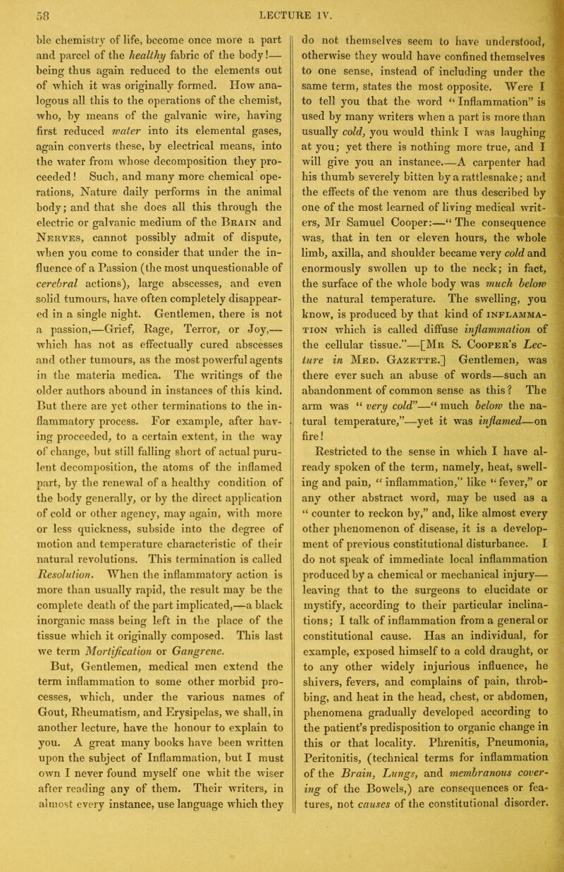 ble chemistry of life, become once more a part and parcel of the healthy fabric of the body!— being thus again reduced to the elements out of which it was originally formed. How ana- logous all this to the operations of the chemist, who, by means of the galvanic wire, having first reduced water into its elemental gases, again converts these, by electrical means, into the water from whose decomposition they pro- ceeded ! Such, and many more chemical ope- rations, Nature daily performs in the animal body; and that she does all this through the electric or galvanic medium of the Brain and Nerves, cannot possibly admit of dispute, when you come to consider that under the in- fluence of a Passion (the most unquestionable of cerebral actions), large abscesses, and even solid tumours, have often completely disappear- ed in a single night. Gentlemen, there is not a passion,—Grief, Rage, Terror, or Joy,— which has not as effectually cured abscesses and other tumours, as the most powerful agents in the materia medica. The writings of the older authors abound in instances of this kind. But there are yet other terminations to the in- flammatory process. For example, after hav- ing proceeded, to a certain extent, in the way of change, but still falling short of actual puru- lent decomposition, the atoms of the inflamed part, by the renewal of a healthy condition of the body generally, or by the direct application of cold or other agency, may again, with more or less quickness, subside into the degree of motion and temperature characteristic of their natural revolutions. This termination is called Resolution. When the inflammatory action is more than usually rapid, the result may be the complete death of the part implicated,—a black inorganic mass being left in the place of the tissue which it originally composed. This last we term Mortification or Gangrene. But, Gentlemen, medical men extend the term inflammation to some other morbid pro- cesses, which, under the various names of Gout, Rheumatism, and Erysipelas, we shall, in another lecture, have the honour to explain to you. A great many books have been written upon the subject of Inflammation, but I must own I never found myself one whit the wdser after reading any of them. Their writers, in almost every instance, use language which they do not themselves seem to have understood, J otherwise they would have confined themselves to one sense, instead of including under the same term, states the most opposite. Were I t to tell you that the word “ Inflammation” is used by many writers when a part is more than | usually cold, you would think I was laughing ,< at you; yet there is nothing more true, and I « will give you an instance A carpenter had ;i his thumb severely bitten by a rattlesnake; and the effects of the venom are thus described by one of the most learned of living medical writ- ers, Mr Samuel Cooper:—“ The consequence was, that in ten or eleven hours, the whole limb, axilla, and shoulder became very cold and -i enormously sw'ollen up to the neck; in fact, ; the surface of the whole body was much below '■ the natural temperature. The swelling, you know, is produced by that kind of inflamma- tion which is called diffuse inflammation of the cellular tissue.”—[Mr S. Cooper’s Lec- ture in Med. Gazette.] Gentlemen, was there ever such an abuse of words—such an abandonment of common sense as this ? The arm was “ very cold”—“ much below the na- tural temperature,”—yet it was inflamed—on fire! Restricted to the sense in which I have al- ready spoken of the term, namely, heat, swell- ing and pain, “ inflammation,” like “ fever,” or any other abstract word, may be used as a “ counter to reckon by,” and, like almost every other phenomenon of disease, it is a develop- ment of previous constitutional disturbance. I do not speak of immediate local inflammation produced by a chemical or mechanical injury— leaving that to the surgeons to elucidate or mystify, according to their particular inclina- tions; I talk of inflammation from a generator constitutional cause. Has an individual, for example, exposed himself to a cold draught, or to any other widely injurious influence, he shivers, fevers, and complains of pain, throb- bing, and heat in the head, chest, or abdomen, phenomena gradually developed according to the patient’s predisposition to organic change in this or that locality. Phrenitis, Pneumonia, Peritonitis, (technical terms for inflammation of the Brain, Lungs, and membranous cover- ing of the Bowels,) are consequences or fea- I tures, not causes of the constitutional disorder.