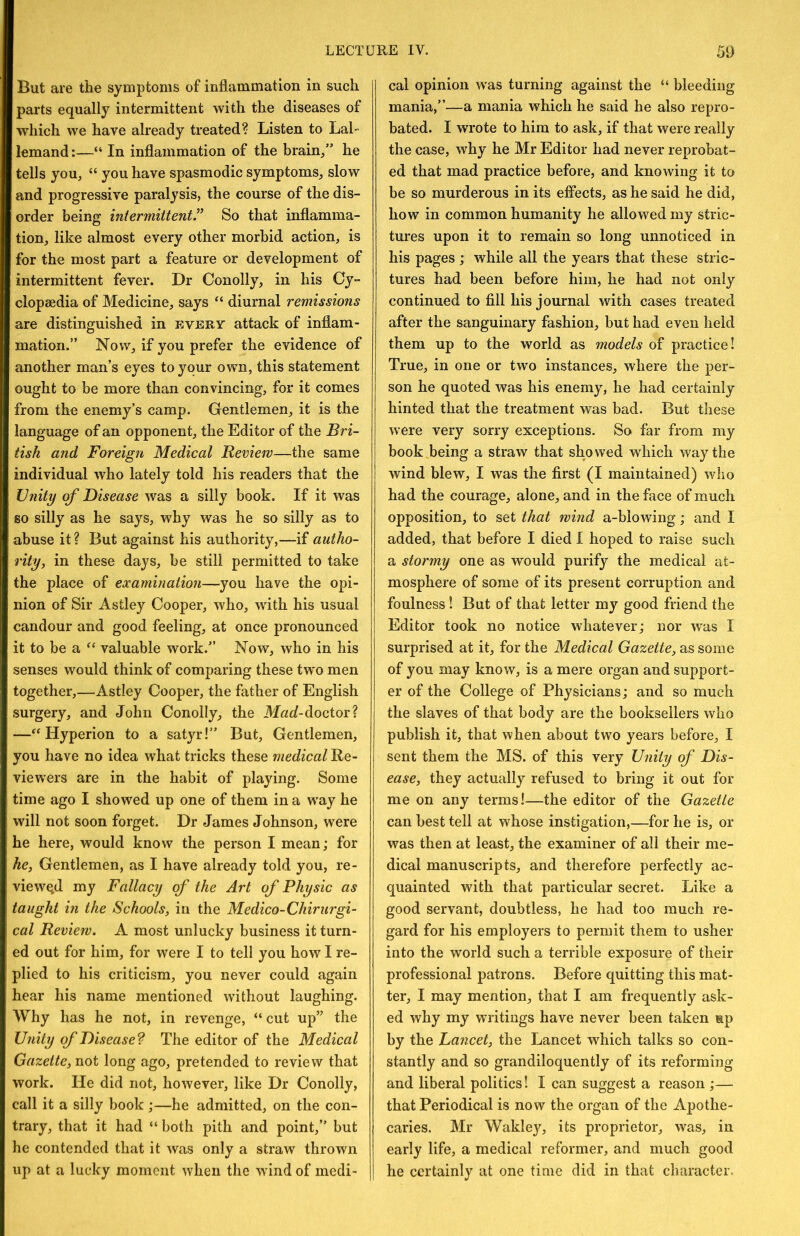 But are the symptoms of inflammation in such parts equally intermittent with the diseases of which we have already treated? Listen to Lai- lemand:—“ In inflammation of the brain/’ he tells you, “ you have spasmodic symptoms, slow and progressive paralysis, the course of the dis- order being intermittent” So that inflamma- tion, like almost every other morbid action, is for the most part a feature or development of intermittent fever. Dr Conolly, in his Cy- clopaedia of Medicine, says diurnal remissions are distinguished in every attack of inflam- mation.” Now, if you prefer the evidence of another man’s eyes to your own, this statement ought to be more than convincing, for it comes from the enemy’s camp. Gentlemen, it is the language of an opponent, the Editor of the Bri- tish and Foreign Medical Review—the same individual who lately told his readers that the Unity of Disease was a silly book. If it was so silly as he says, why was he so silly as to abuse it? But against his authority,—if autho- rity, in these days, be still permitted to take the place of examination—you have the opi- nion of Sir Astley Cooper, who, with his usual candour and good feeling, at once pronounced it to be a valuable work.” Now, who in his senses would think of comparing these tw'o men together,—Astley Cooper, the father of English surgery, and John Conolly, the Mad-doc.iox'l —^‘Hyperion to a satyr!” But, Gentlemen, you have no idea what tricks these medical Re- viewers are in the habit of playing. Some time ago I showed up one of them in a way he will not soon forget. Dr James Johnson, were he here, would know the person I mean; for he, Gentlemen, as I have already told you, re- viewe,d my Fallacy of the Art of Physic as taught in the Schools, in the Medico-Chirurgi- cal Review. A most unlucky business it turn- ed out for him, for were I to tell you how I re- plied to his criticism, you never could again hear his name mentioned without laughing. Why has he not, in revenge, “ cut up” the Unity of Disease? The editor of the Medical Gazette, not long ago, pretended to review that work. He did not, however, like Dr Conolly, call it a silly book ;—he admitted, on the con- trary, that it had “ both pith and point,” but he contended that it was only a straw thrown up at a lucky moment when the wind of medi- cal opinion was turning against the “ bleeding mania,”—a mania which he said he also repro- bated. I wrote to him to ask, if that were really the case, why he Mr Editor had never reprobat- ed that mad practice before, and knowing it to be so murderous in its effects, as he said he did, how in common humanity he allowed my stric- tures upon it to remain so long unnoticed in his pages; while all the years that these stric- tures had been before him, he had not only continued to fill his journal with cases treated after the sanguinary fashion, but had even held them up to the world as models of practice! True, in one or two instances, where the per- son he quoted was his enemy, he had certainly hinted that the treatment was bad. But these were very sorry exceptions. So far from my book being a straw that showed which way the wind blew, I was the first (I maintained) who had the courage, alone, and in the face of much opposition, to set that wind a-blowing; and I added, that before I died I hoped to raise such a stormy one as would purify the medical at- mosphere of some of its present corruption and foulness I But of that letter my good friend the Editor took no notice whatever; nor was I surprised at it, for the Medical Gazette, as some of you may know, is a mere organ and support- er of the College of Physicians; and so much the slaves of that body are the booksellers who publish it, that when about two years before, I sent them the MS. of this very Unity of Dis- ease, they actually refused to bring it out for me on any terms!—the editor of the Gazette can best tell at whose instigation,—for he is, or was then at least, the examiner of all their me- dical manuscripts, and therefore perfectly ac- quainted with that particular secret. Like a good servant, doubtless, he had too much re- gard for his employers to permit them to usher into the world such a terrible exposure of their professional patrons. Before quitting this mat- ter, I may mention, that I am frequently ask- ed why my writings have never been taken up by the Lancet, the Lancet which talks so con- stantly and so grandiloquently of its reforming and liberal politics! I can suggest a reason ;— that Periodical is now the organ of the Apothe- caries. Mr Wakley, its proprietor, was, in early life, a medical reformer, and much good he certainly at one time did in that character.