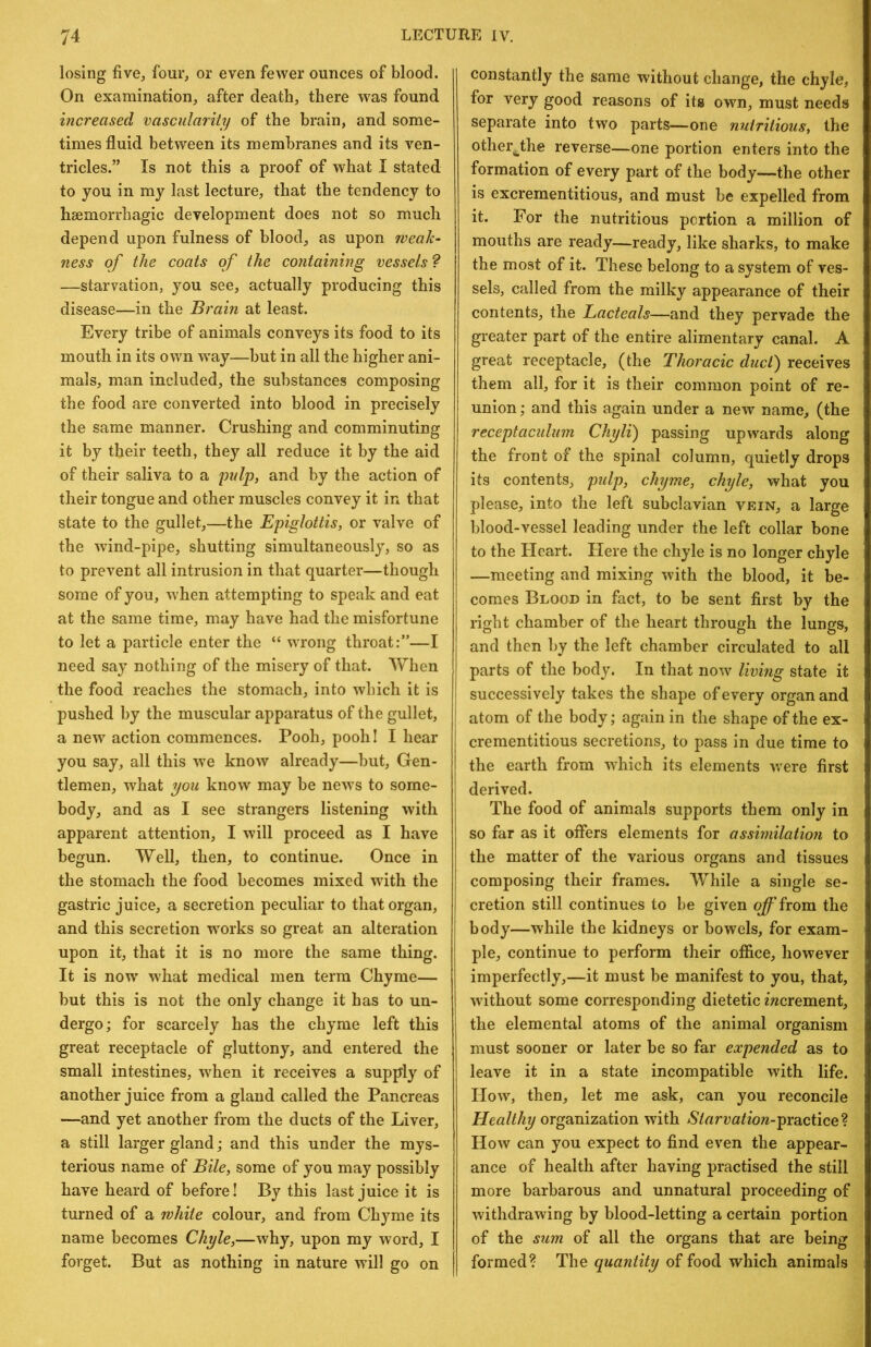 losing five, four, or even fewer ounces of blood. On examination, after death, there w^as found increased vascularity of the brain, and some- times fluid between its membranes and its ven- tricles.” Is not this a proof of what I stated to you in my last lecture, that the tendency to haemorrhagic development does not so much depend upon fulness of blood, as upon weak- ness of the coats of the containing vessels? —starvation, you see, actually producing this disease—in the Brain at least. Every tribe of animals conveys its food to its mouth in its own way—but in all the higher ani- mals, man included, the substances composing the food are converted into blood in precisely the same manner. Crushing and comminuting it by their teeth, they all reduce it by the aid of their saliva to a pulp, and by the action of their tongue and other muscles convey it in that state to the gullet,—the Epiglottis, or valve of the wind-pipe, shutting simultaneously, so as to prevent all intrusion in that quarter—though some of you, when attempting to speak and eat at the same time, may have had the misfortune to let a particle enter the “ wrong throat:”—I need say nothing of the misery of that. When the food reaches the stomach, into which it is pushed by the muscular apparatus of the gullet, a new action commences. Pooh, pooh I I hear you say, all this we know already—but. Gen- tlemen, what you know may be news to some- body, and as I see strangers listening with apparent attention, I will proceed as I have begun. Well, then, to continue. Once in the stomach the food becomes mixed with the gastric juice, a secretion peculiar to that organ, and this secretion w'orks so great an alteration upon it, that it is no more the same thing. It is now' what medical men term Chyme— but this is not the only change it has to un- dergo; for scarcely has the chyme left this great receptacle of gluttony, and entered the small intestines, w'hen it receives a supply of another juice from a gland called the Pancreas —and yet another from the ducts of the Liver, a still larger gland; and this under the mys- terious name of Bile, some of you may possibly have heard of before! By this last juice it is turned of a white colour, and from Chyme its name becomes Chyle,—why, upon my word, I forget. But as nothing in nature will go on constantly the same without change, the chyle, for very good reasons of its own, must needs separate into two parts—one nutritious, the other^the reverse—one portion enters into the formation of every part of the body—the other is excrementitious, and must be expelled from it. For the nutritious portion a million of mouths are ready—ready, like sharks, to make the most of it. These belong to a system of ves- sels, called from the milky appearance of their contents, the Lacteals—and they pervade the greater part of the entire alimentary canal. A great receptacle, (the Thoracic duct) receives them all, for it is their common point of re- union ; and this again under a new name, (the receptaculum Chyli) passing upwards along the front of the spinal column, quietly drops its contents, pidp, chyme, chyle, what you please, into the left subclavian vein, a large blood-vessel leading under the left collar bone to the Heart. Here the chyle is no longer chyle —meeting and mixing with the blood, it be- comes Blood in fact, to be sent first by the right chamber of the heart through the lungs, and then by the left chamber circulated to all parts of the body. In that now' living state it successively takes the shape of every organ and atom of the body; again in the shape of the ex- crementitious secretions, to pass in due time to the earth from which its elements v/ere first derived. The food of animals supports them only in so far as it offers elements for assimilation to the matter of the various organs and tissues composing their frames. While a single se- cretion still continues to be given off from the body—while the kidneys or bowels, for exam- ple, continue to perform their office, however imperfectly,—it must be manifest to you, that, without some corresponding dietetic mcrement, the elemental atoms of the animal organism must sooner or later be so far expended as to leave it in a state incompatible with life. How', then, let me ask, can you reconcile Healthy organization with Starvation-prcLciice^^. How can you expect to find even the appear- ance of health after having practised the still more barbarous and unnatural proceeding of withdrawing by blood-letting a certain portion of the sum of all the organs that are being formed? The quantity of food which animals