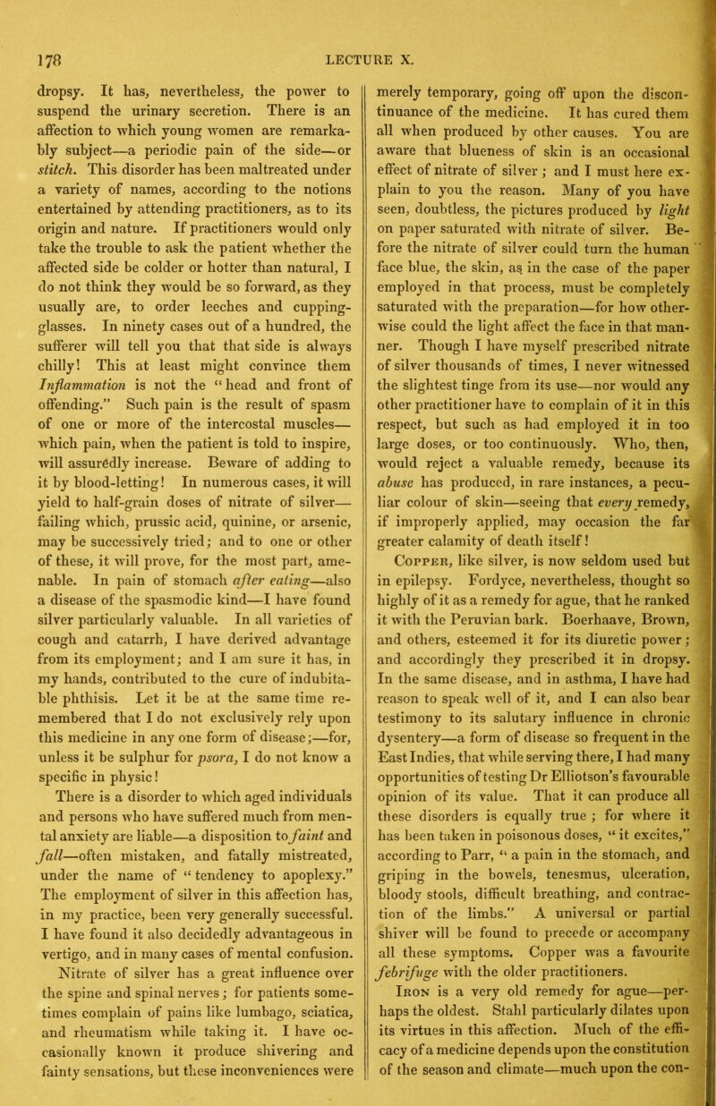 dropsy. It lias^ nevertheless, the power to suspend the urinary secretion. There is an affection to which young women are remarka- bly subject—a periodic pain of the side—or stitch. This disorder has been maltreated under a variety of names, according to the notions entertained by attending practitioners, as to its origin and nature. If practitioners would only take the trouble to ask the patient whether the affected side be colder or hotter than natural, I do not think they would be so forward, as they usually are, to order leeches and cupping- glasses. In ninety cases out of a hundred, the sufferer will tell you that that side is always chilly! This at least might convince them Injiammation is not the “ head and front of offending.” Such pain is the result of spasm of one or more of the intercostal muscles— which pain, when the patient is told to inspire, will assuredly increase. Beware of adding to it by blood-letting! In numerous cases, it will yield to half-grain doses of nitrate of silver— failing which, prussic acid, quinine, or arsenic, may be successively tried; and to one or other of these, it will prove, for the most part, ame- nable. In pain of stomach after eating—also a disease of the spasmodic kind—I have found silver particularly valuable. In all varieties of cough and catarrh, I have derived advantage from its employment; and I am sure it has, in my hands, contributed to the cure of indubita- ble phthisis. Let it be at the same time re- membered that I do not exclusively rely upon this medicine in any one form of disease;—for, unless it be sulphur for psora, I do not know a specific in physic! There is a disorder to which aged individuals and persons who have suffered much from men- tal anxiety are liable—a disposition to faint and fall—often mistaken, and fatally mistreated, under the name of “ tendency to apoplexy.” The employment of silver in this affection has, in my practice, been very generally successful. I have found it also decidedly advantageous in vertigo, and in many cases of mental confusion. Nitrate of silver has a great influence over the spine and spinal nerves; for patients some- times complain of pains like lumbago, sciatica, and rheumatism while taking it. I have oc- casionally known it produce shivering and fainty sensations, but these inconveniences were merely temporary, going off upon the discon- tinuance of the medicine. It has cured them all when produced by other causes. You are aware that blueness of skin is an occasional effect of nitrate of silver ; and I must here ex- plain to you the reason. Many of you have seen, doubtless, the pictures produced by light on paper saturated with nitrate of silver. Be- fore the nitrate of silver could turn the human face blue, the skin, as in the case of the paper employed in that process, must be completely saturated with the preparation—for how other- wise could the light affect the face in that man- ner. Though I have myself prescribed nitrate of silver thousands of times, I never witnessed the slightest tinge from its use—nor would any other practitioner have to complain of it in this respect, but such as had employed it in too large doses, or too continuously. Who, then, would reject a valuable remedy, because its abuse has produced, in rare instances, a pecu- liar colour of skin—seeing that even/remedy, if improperly applied, may occasion the far greater calamity of death itself! Copper, like silver, is now seldom used but in epilepsy. Fordyce, nevertheless, thought so highly of it as a remedy for ague, that he ranked it with the Peruvian bark. Boerhaave, Brown, and others, esteemed it for its diuretic power; and accordingly they prescribed it in dropsy. In the same disease, and in asthma, I have had reason to speak well of it, and I can also bear testimony to its salutary influence in chronic dysentery—a form of disease so frequent in the East Indies, that while serving there, I had many opportunities of testing Dr Elliotson’s favourable opinion of its value. That it can produce all these disorders is equally true ; for where it has ])een taken in poisonous doses, “ it excites,” according to Parr, “ a pain in the stomach, and griping in the bowels, tenesmus, ulceration, bloody stools, difficult breathing, and contrac- tion of the limbs.” A universal or partial shiver will be found to precede or accompany all these symptoms. Copper was a favourite febrifuge with the older practitioners. Iron is a very old remedy for ague—per- haps the oldest. Stahl particularly dilates upon its virtues in this affection. Much of the effi- cacy of a medicine depends upon the constitution of the season and climate—much upon the con-