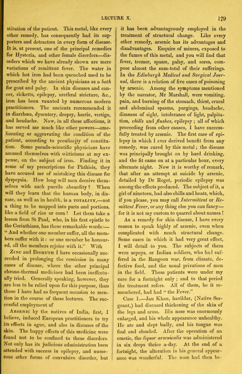 stitution of the patient. This metal, like every other remedy, has consequently had its sup- porters and detractors in every form of disease. It is, at present, one of the principal remedies for Hysteria, and other female disorders—dis- orders which we have already shown are mere variations of remittent fever. The water in which hot iron had been quenched used to be prescribed by the ancient physicians as a bath for gout and palsy. In skin diseases and can- cer, ricketts, epilepsy, urethral stricture, &c., iron has been vaunted by numerous modern practitioners. The ancients recommended it in diarrhoea, dysentery, dropsy, hectic, vertigo, and headache. Now, in all these affections, it has served me much like other powers—ame- liorating or aggravating the condition of the patient, according to peculiarity of constitu- tion. Some pseudo-scientific physicians have amused themselves with witticisms at my ex- pense, on the subject of iron. Finding it in some of my prescriptions for Phthisis, they have accused me of mistaking this disease for dyspepsia. How long will men deceive them- selves with such puerile absurdity ? When will they learn that the human body, in dis- ease, as well as in he;dth, is a totality,—not a thing to be mapped into parts and portions, like a field of rice or corn ! Let them take a lesson from St Paul, who, in his first epistle to the Corinthians, has these remarkable words:— “ And whether one member suffer, all the mem- bers suffer with it: or one member be honour- ed, all the members rejoice with it.” With Zinc and Bismuth I have occasionally suc- ceeded in prolonging the remission in many cases of disease, where the other principal chrono-thermal medicines had been ineffectu- ally tried. Generally speaking, however, they are less to be relied upon for this purpose, than those I have had so frequent occasion to men- tion ill the course of these lectures. The suc- cessful employment of Arsenic by the natives of India, first, I believe, induced European practitioners to try its effects in ague, and also in diseases of the skin. The happy effects of this medicine were found not to be confined to these disorders. Not only has its judicious administration been attended with success in epilepsy, and iiuine- rous other forms of convulsive disorder, but | it has been advantageously employed in the treatment of structural change. Like every other remedy, arsenic has its advantages and disadvantages. Enquire of miners, exposed to the fumes of this metal, and you will find that fever, tremor, spasm, palsy, and sores, com- pose almost the sum-total of their sufferings. In the 'Edinburgh Medical and Surgical Jour^- nal, there is a relation of five cases of poisoning by arsenic. Among the symptoms mentioned by the narrator, Mr Marshall, were vomiting, pain, and burning of the stomach, thirst, crural and abdominal spasms, purgings, headache, dimness of sight, intolerance of light, palpita- tion, chills and flushes, epilepsy ; all of which proceeding from other causes, I have success- fully treated by arsenic. The first case of epi- lepsy in which I ever derived benefit from any remedy, was cured by this metal; the disease was principally brought on by hard drinking, and the fit came on at a particular hour, every alternate night. Now it is worthy of remark, that after an attempt at suicide by arsenic, detailed by Dr Roget, periodic epilepsy was among the effects produced. The subject of it, a girl of nineteen, had also chills and heats, which, if you please, you may call Intermittent or Re- mittent Fever, or any thing else you can fancy— for it is not my custom to quarrel about names ! As a remedy for skin disease, I have every reason to speak highly of arsenic, even when complicated with much structural change. Some cases in which it had very great effect, I will detail to you. The subjects of them were sepoys, or Indian soldiers, who had suf- fered in the Rangoon war, from climate, de- fective food, and the usual privations of men in the field. These patients were under my care for a fortnight only ,* and to that period the treatment refers. All of them, be it re- membered, had had “ the Fever.” Case 1.—Jan Khan, havildar, (Native Ser- geant,) had diseased thickening of the skin of the legs and arms. His nose was enormously enlarged, and his whole appearance unhealthy. He ate and slept badly, and his tongue was foul and clouded. After the operation of an emetic, the liquor arsenicalis was administered in six drops thrice a-day. At the end of a fortnight, the alteration in his general appear- ance was wonderful. The nose had then be-