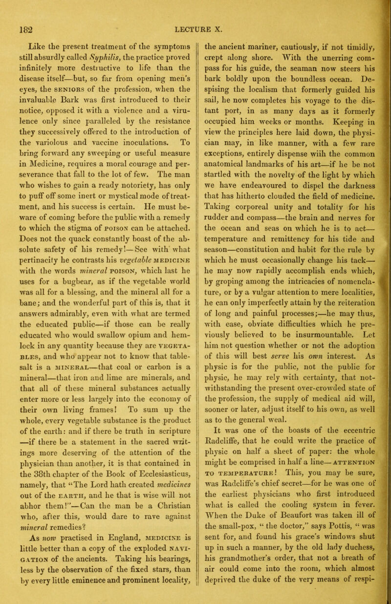 Like the present treatment of the symptoms still absurdly called Syphilis, the practice proved infinitely more destiuctive to life than the disease itself—but, so far from opening men’s eyes, the seniors of the profession, when the invaluable Bark was first introduced to their notice, opposed it with a violence and a viru- lence only since paralleled by the resistance they successively ofibred to the introduction of the variolous and vaccine inoculations. To bring forward any SAveeping or useful measure in Medicine, requires a moral courage and per- severance that fall to the lot of few. The man W'ho wishes to gain a ready notoriety, has only to puff off some inert or mystical mode of treat- ment, and his success is certain. He must be- W'are of coming before the public with a remedy to w'hich the stigma of poison can be attached. Does not the quack constantly boast of the ab- solute safety of his remedy!—See with’what pertinacity he contrasts his vegetable medicine with the words mineral poison, which last he uses for a bugbear, as if the vegetable world was all for a blessing, and the mineral all for a bane; and the wonderful part of this is, that it answers admirably, even with what are termed the educated public—if those can be really educated who w^ould swallow opium and hem- lock in any quantity because they are vegeta- bles, and who appear not to know that table- salt is a mineral—that coal or carbon is a mineral—that iron and lime are minerals, and that all of these mineral substances actually enter more or less largely into the economy of their own living frames I To sum up the whole, every vegetable substance is the product of the earth: and if there be truth in scripture —if there be a statement in the sacred writ- ings more deserving of the attention of the physician than another, it is that contained in the 38th chapter of the Book of Ecclesiasticus, namely, that “The Lord hath created medicines out of the EARTH, and he that is wise will not abhor them!”—Can the man be a Christian w’ho, after this, would dare to rave against mineral remedies? As now practised in England, medicine is little better than a copy of the exploded navi- gation of the ancients. Taking his hearings, less by the observation of the fixed stars, than by every little eminence and prominent locality. the ancient mariner, cautiously, if not timidly, crept along shore. With the unerring com- pass for his guide, the seaman now steers his bark boldly upon the boundless ocean. De- spising the localism that formerly guided his sail, he now completes his voyage to the dis- tant port, in as many days as it formerly occupied him w’^eeks or months. Keeping in view the principles here laid down, the physi- cian may, in like manner, wdth a few rare exceptions, entirely dispense wiih the common anatomical landmarks of his art—if he be not startled with the novelty of the light by which we have endeavoured to dispel the darkness that has hitherto clouded the field of medicine. Taking corporeal unity and totality for his rudder and compass—the brain and nerves for the ocean and seas on which he is to act— temperature and remittency for his tide and season—constitution and habit for the rule by which he must occasionally change his tack— he may now rapidly accomplish ends which, by groping among the intricacies of nomencla- ture, or by a vulgar attention to mere localities, he can only imperfectly attain by the reiteration of long and painful processes;—he may thus, with ease, obviate difficulties which he pre- viously believed to be insurmountable. Let him not question whether or not the adoption ! of this will best serve his own interest. As physic is for the public, not the public for physic, he may rely with certainty, that not- withstanding the present over-crowded state of the profession, the supply of medical aid will, sooner or later, adjust itself to his own, as Avell as to the general weal. It was one of the boasts of the eccentric Radcliffe, that he could write the practice of physic on half a sheet of paper: the wffiole might be comprised in half a line—attention TO temperature! This, you may be sure, was Radcliffe’s chief secret—for he was one of the earliest physicians who first introduced what is called the cooling system in fever. When the Duke of Beaufort was taken ill of the small-pox, “ the doctor,” says Pottis, “ was sent for, and found his grace’s windows shut up in such a manner, by the old lady duchess, his grandmother’s order, that not a breath of air could come into the room, which almost deprived the duke of the very means of respi-