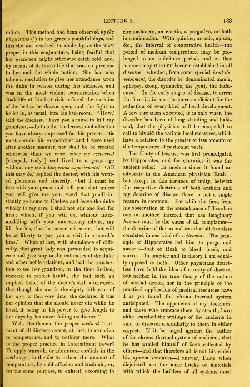 ration. This method had been observed by the physicians (!) in her grace’s youthful days, and this she was resolved to abide by, as the most proper in this conjuncture, being fearful that her grandson might otherwise catch cold, and, by means of it, lose a life that was so precious to her and the whole nation. She had also taken a resolution to give her attendance upon the duke in person during his sickness, and was in the most violent consternation when RadclifFe at his first visit ordered the curtains of the bed to be drawn open, and the light to be let in, as usual, into his bed-room. ‘ How,’ said the duchess, ‘ have you a mind to kill my grandson?—Is this the tenderness and affection you have always expressed for his person—’tis most certain his grandfather and I were used after another manner, nor shall he be treated otherwise than we were, since we recovered [escaped, truly!] and lived to a great age without any such dangerous experiments’ ‘All this may be,’ replied the doctor, with his wont- ed plainness and sincerity, ‘ but I must be free with your grace, and tell you, that unless you will give me your word that you’ll in- stantly go home to Chelsea and leave the duke wholly to my care, I shall not stir one foot for him; which, if you will do, without inter- meddling with your unnecessary advice, my life for his, that he never miscarries, but will be at liberty to pay you a visit in a month’s time.’ When at last, with abundance of diffi- culty, that great lady was persuaded to acqui- esce and give way to the entreaties of the duke and other noble relations, and had the satisfac- tion to see her grandson, in the time limited, restored to perfect health, she had such an implicit belief of the doctor’s skill afterwards, that though she was in the eighty-fifth year of her age at that very time, she declared it was her opinion that she should never die while he lived, it being in his power to give length to her days by his never-failing medicines.” Well, Gentlemen, the proper medical treat- ment of all diseases comes, at last, to attention to temperature, and to nothing more. What is the proper practice in Intermittent Fever? To apply warmth, or administer cordials in the co/d!stage; in the hot to reduce the amount of temperature, by cold affusion and fresh air; or, for the same purpose, to exhibit, according to circumstances, an emetic, a purgative, or both in combination. With quinine, arsenic, opium, &c., the interval of comparative health—the period of medium temperature, may be pro- longed to an indefinite period, and in that manner may health become established in all diseases—whether, from some special local de- velopment, the disorder be denominated mania, epilepsy, croup, cynanche, the gout, the influ- enza I In the early stages of disease, to arrest the fever is, in most instances, sufficient for the reduction of every kind of local development. A few rare cases excepted, it is only when the disorder has been of long standing and habi- tual, that the physician will be compelled to call to his aid the various local measures, which have a relation to the greater or less amount of the temperature of particular parts. The Unity of Disease was first promulgated by Hippocrates, and for centuries it was the ancient belief. In modern times it found an advocate in the American physician Rush— but except in this instance of unity, betwixt the respective doctrines of both authors and my doctrine of disease there is not a single feature in common. For while the first, from his observation of the resemblance of disorders one to another, inferred that one imaginary humour must be the cause of all complaints— the doctrine of the second was that all disorders consisted in one kind of excitement. The prin- ciple of Hippocrates led him to purge and sweat;—that of Rush to bleed, leech, and starve. In practice and in theory I am equal- ly opposed to both. Other physicians doubt- less have held the idea of a unity of disease, but neither in the true theory of the nature of morbid action, nor in the principle of the practical application of medical resources have I as yet found the chromo-thermal system anticipated. The opponents of my doctrines, and those who embrace them by stealth, have alike searched the writings of the ancients in vain to discover a similarity to them in either respect. If it be urged against the author of the chrono-thermal system of medicine, that he has availed himself of facts collected by others—and that therefore all is not his which his system contains—I answer. Facts when disjointed are the mere bricks or materials with which the builders of all systems must