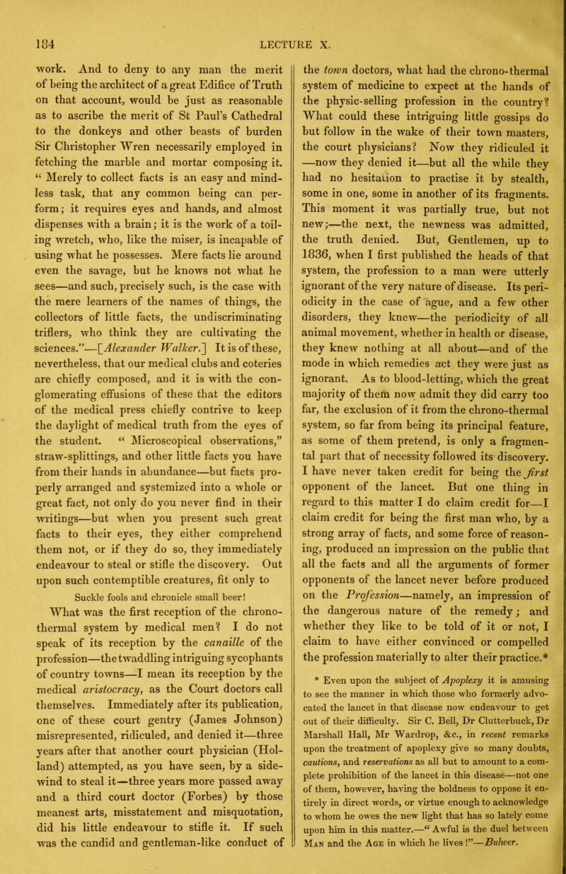 work. And to deny to any man the merit of being the architect of a great Edifice of Truth on that account, would be just as reasonable as to ascribe the merit of St Paul’s Cathedral to the donkeys and other beasts of burden Sir Christopher Wren necessarily employed in fetching the marble and mortar composing it. “ Merely to collect facts is an easy and mind- less task, that any common being can per- form ; it requires eyes and hands, and almost dispenses with a brain; it is the work of a toil- ing wretch, who, like the miser, is incapable of using what he possesses. Mere facts lie around even the savage, but he knows not what he sees—and such, precisely such, is the case with the mere learners of the names of things, the collectors of little facts, the undiscriminating triflers, who think they are cultivating the sciences.”—{^Alexander Walker.~\ It is of these, nevertheless, that our medical clubs and coteries are chiefly composed, and it is with the con- glomerating effusions of these that the editors of the medical press chiefly contrive to keep the daylight of medical truth from the eyes of the student. “ Microscopical observations,” straw-splittings, and other little facts you have from their hands in abundance—but facts pro- perly arranged and systemized into a whole or great fact, not only do you never find in their writings—but when you present such great facts to their eyes, they either comprehend them not, or if they do so, they immediately endeavour to steal or stifle the discovery. Out upon such contemptible creatures, fit only to Suckle fools and chronicle small beer! What was the first reception of the chrono- thermal system by medical men? I do not speak of its reception by the canaille of the profession—the twaddling intriguing sycophants of country towns—I mean its reception by the medical aristocracy, as the Court doctors call themselves. Immediately after its publication, one of these court gentry (James Johnson) misrepresented, ridiculed, and denied it—three years after that another court physician (Hol- land) attempted, as you have seen, by a side- wind to steal it—three years more passed away and a third court doctor (Forbes) by those meanest arts, misstatement and misquotation, did his little endeavour to stifle it. If such was the candid and gentleman-like conduct of the town doctors, what had the chrono-thermal system of medicine to expect at the hands of the physic-selling profession in the country? What could these intriguing little gossips do but follow in the wake of their town masters, the court physicians? Now they ridiculed it —now they denied it—but all the while they had no hesitation to practise it by stealth, some in one, some in another of its fragments. This moment it was partially true, but not new;—the next, the newness was admitted, the truth denied. But, Gentlemen, up to 1836, when I first published the heads of that system, the profession to a man were utterly ignorant of the very nature of disease. Its peri- odicity in the case of ague, and a few other disorders, they knew—the periodicity of all animal movement, whether in health or disease, they knew nothing at all about—and of the mode in which remedies act they were just as ignorant. As to blood-letting, which the great majority of them now admit they did carry too far, the exclusion of it from the chrono-thermal system, so far from being its principal feature, as some of them pretend, is only a fragmen- tal part that of necessity followed its discovery. I have never taken credit for being the Jirst opponent of the lancet. But one thing in regard to this matter I do claim credit for—I claim credit for being the first man who, by a strong array of facts, and some force of reason- ing, produced an impression on the public that all the facts and all the arguments of former opponents of the lancet never before produced on the Profession—namely, an impression of the dangerous nature of the remedy; and whether they like to be told of it or not, I claim to have either convinced or compelled the profession materially to alter their practice.* * Even upon the subject of Apoplexy it is amusing to see the manner in which those who formerly advo- cated the lancet in that disease now endeavour to get out of their difficulty. Sir C. Bell, Dr Clutterbuck, Dr Marshall Hall, Mr Wardrop, &c., in recent remarks upon the treatment of apoplexy give so many doubts, cautions, and reservations as all but to amount to a com- plete prohibition of the lancet in this disease—not one of them, however, having the boldness to oppose it en- tirely in direct words, or virtue enough to acknowledge to whom he owes the new light that has so lately come upon him in this matter.—“ Awful is the duel between Man and the Age in which he lives 1”—Buliver.