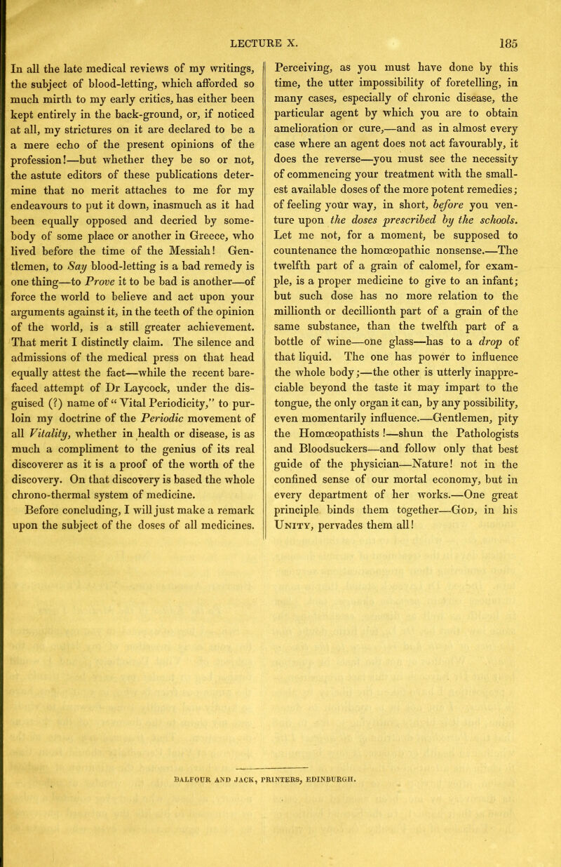 In all the late medical reviews of my writings, the subject of blood-letting, which afforded so much mirth to my early critics, has either been kept entirely in the back-ground, or, if noticed at all, my strictures on it are declared to be a a mere echo of the present opinions of the profession!—but whether they be so or not, the astute editors of these publications deter- mine that no merit attaches to me for my endeavours to put it down, inasmuch as it had been equally opposed and decried by some- body of some place or another in Greece, who lived before the time of the Messiah! Gen- tlemen, to Say blood-letting is a bad remedy is one thing—to Prove it to be bad is another—of force the world to believe and act upon your arguments against it, in the teeth of the opinion of the world, is a still greater achievement. That merit I distinctly claim. The silence and admissions of the medical press on that head equally attest the fact—while the recent bare- faced attempt of Dr Laycock, under the dis- guised (?) name of “Vital Periodicity,” to pur- loin my doctrine of the Periodic movement of all Vitality, whether in health or disease, is as much a compliment to the genius of its real discoverer as it is a proof of the worth of the discovery. On that discovery is based the whole chrono-thermal system of medicine. Before concluding, I will just make a remark upon the subject of the doses of all medicines. Perceiving, as you must have done by this time, the utter impossibility of foretelling, in many cases, especially of chronic disease, the particular agent by which you are to obtain amelioration or cure,—and as in almost every case where an agent does not act favourably, it does the reverse—you must see the necessity of commencing your treatment with the small- est available doses of the more potent remedies; of feeling yoUr way, in short, before you ven- ture upon the doses prescribed by the schools. Let me not, for a moment, be supposed to countenance the homoeopathic nonsense.—The twelfth part of a grain of calomel, for exam- ple, is a proper medicine to give to an infant; but such dose has no more relation to the millionth or decillionth part of a grain of the same substance, than the twelfth part of a bottle of wine—one glass—has to a drop of that liquid. The one has power to influence the whole body;—the other is utterly inappre- ciable beyond the taste it may impart to the tongue, the only organ it can, by any possibility, even momentarily influence—Gentlemen, pity the Homoeopathists !—shun the Pathologists and Bloodsuckers—and follow only that best guide of the physician—Nature! not in the conflned sense of our mortal economy, but in every department of her works.—One great principle binds them together—God, in his Unity, pervades them all! BALFOUR AND JACK, PRINTERS, EDINBURGH.