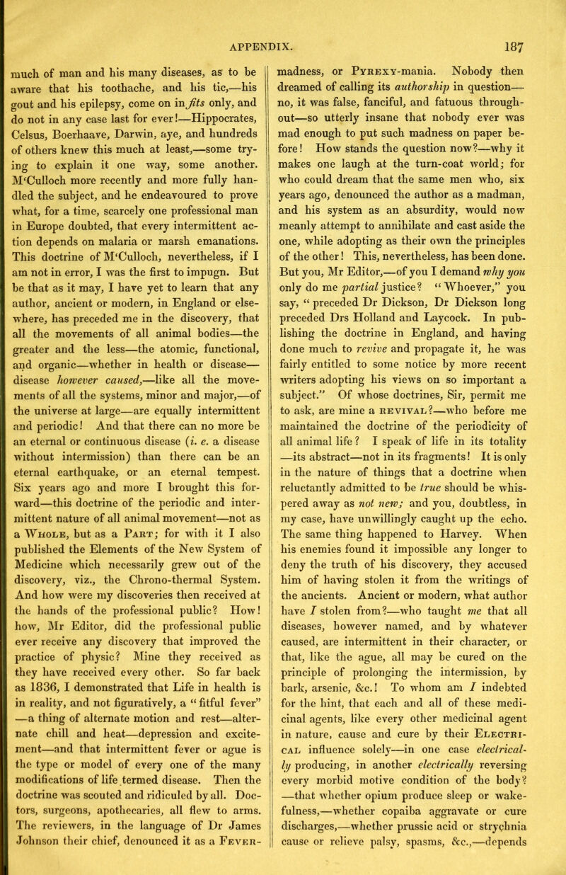 much of man and his many diseases, as to be aware that his toothache, and his tic,—his gout and his epilepsy, come on mjits only, and do not in any case last for ever!—Hippocrates, Celsus, Boerhaave, Darwin, aye, and hundreds of others knew this much at least,—some try- ing to explain it one way, some another. McCulloch more recently and more fully han- dled the subject, and he endeavoured to prove what, for a time, scarcely one professional man in Europe doubted, that every intermittent ac- tion depends on malaria or marsh emanations. This doctrine of M‘Culloch, nevertheless, if I am not in error, I was the first to impugn. But be that as it may, I have yet to learn that any author, ancient or modern, in England or else- where, has preceded me in the discovery, that all the movements of all animal bodies—the greater and the less—the atomic, functional, and organic—whether in health or disease— disease however caused,—like all the move- ments of all the systems, minor and major,—of the universe at large—are equally intermittent and periodic! And that there can no more be an eternal or continuous disease {i. e. a disease without intermission) than there can be an eternal earthquake, or an eternal tempest. Six years ago and more I brought this for- ward—this doctrine of the periodic and inter- mittent nature of all animal movement—not as a Whole, but as a Part; for with it I also published the Elements of the New System of Medicine which necessarily grew out of the discovery, viz., the Chrono-thermal System. And how were my discoveries then received at the hands of the professional public? How! how, Mr Editor, did the professional public ever receive any discovery that improved the practice of physic? Mine they received as they have received every other. So far back as 1836, I demonstrated that Life in health is in reality, and not figuratively, a “ fitful fever” —a thing of alternate motion and rest—alter- nate chill and heat—depression and excite- ment—and that intermittent fever or ague is the type or model of every one of the many modifications of life termed disease. Then the doctrine was scouted and ridiculed by all. Doc- tors, surgeons, apothecaries, all flew to arms. The reviewers, in the language of Dr James Johnson their chief, denounced it as a Fever- madness, or PyREXY-mania. Nobody then dreamed of calling its authorship in question— no, it was false, fanciful, and fatuous through- out—so utterly insane that nobody ever was mad enough to put such madness on paper be- fore! How stands the question now?—why it makes one laugh at the turn-coat world; for who could dream that the same men who, six years ago, denounced the author as a madman, and his system as an absurdity, would now meanly attempt to annihilate and cast aside the one, while adopting as their own the principles of the other! This, nevertheless, has been done. But you, Mr Editor,—of you I demand why you only do me jpar/mZ justice? “Whoever,” you say, “ preceded Dr Dickson, Dr Dickson long preceded Drs Holland and Laycock. In pub- lishing the doctrine in England, and having done much to revive and propagate it, he w^as fairly entitled to some notice by more recent writers adopting his views on so important a subject.” Of whose doctrines. Sir, permit me to ask, are mine a revival?—who before me maintained the doctrine of the periodicity of all animal life ? I speak of life in its totality —its abstract—not in its fragments! It is only in the nature of things that a doctrine when reluctantly admitted to be true should be whis- pered away as not new; and you, doubtless, in my case, have unwillingly caught up the echo. The same thing happened to Harvey. When his enemies found it impossible any longer to deny the truth of his discovery, they accused him of having stolen it from the writings of the ancients. Ancient or modern, what author have I stolen from?—who taught me that all diseases, however named, and by whatever caused, are intermittent in their character, or that, like the ague, all may be cured on the principle of prolonging the intermission, by bark, arsenic, &c.! To whom am I indebted for the hint, that each and all of these medi- cinal agents, like every other medicinal agent in nature, cause and cure by their Electri- cal influence solely—in one case electrical- ly producing, in another electrically reversing every morbid motive condition of the body? —that whether opium produce sleep or w^ake- fulness,—whether copaiba aggravate or cure discharges,—whether prussic acid or strychnia cause or relieve palsy, spasms, &c.,—depends