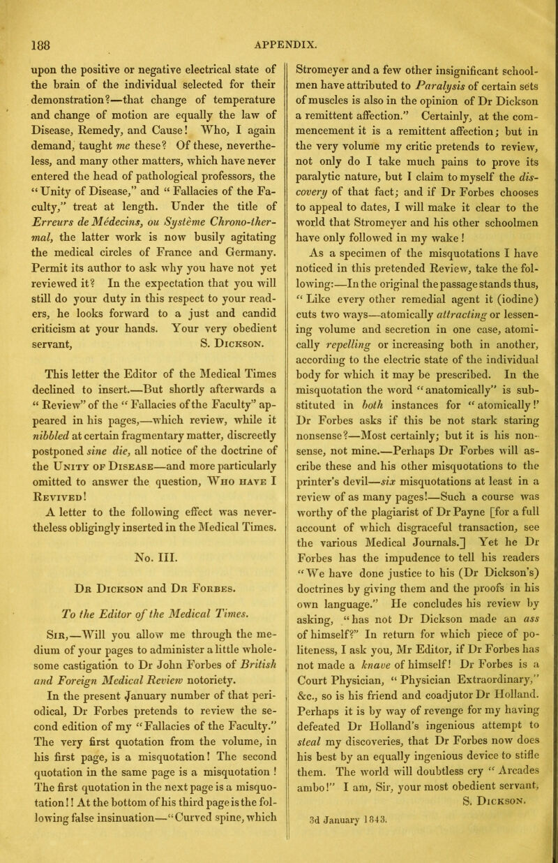 upon the positive or negative electrical state of the brain of the individual selected for their demonstration?—that change of temperature and change of motion are equally the law of Disease, Remedy, and Cause I Who, I again demand, taught me these? Of these, neverthe- less, and many other matters, which have never entered the head of pathological professors, the “Unity of Disease,” and “ Fallacies of the Fa- culty,” treat at length. Under the title of Erreurs de Medecins, ou Systeme Chrono-ther- mal, the latter work is now busily agitating the medical circles of France and Germany. Permit its author to ask why you have not yet reviewed it? In the expectation that you will still do your duty in this respect to your read- ers, he looks forward to a just and candid criticism at your hands. Your very obedient servant, S. Dickson. This letter the Editor of the Medical Times declined to insert.—But shortly afterwards a “ Review” of the “ Fallacies of the Faculty” ap- peared in his pages,—which review, while it nibbled at certain fragmentary matter, discreetly postponed sine die, all notice of the doctrine of the Unity op Disease—and more particularly omitted to answer the question. Who have I Revived! A letter to the following effect was never- theless obligingly inserted in the Medical Times. No. III. Dr Dickson and Dr Forbes. To the Editor of the Medical Times. Sir,—Will you allow me through the me- dium of your pages to administer a little whole- some castigation to Dr John Forbes of British and Foreign Medical Review notoriety. In the present January number of that peri- odical, Dr Forbes pretends to review the se- cond edition of my “Fallacies of the Faculty.” The very first quotation from the volume, in his first page, is a misquotation! The second quotation in the same page is a misquotation ! The first quotation in the next page is a misquo- tation!! At the bottom of his third page is the fol- lowing false insinuation—“Curved spine, which Stromeyer and a few other insignificant school- men have attributed to Paralysis of certain sets of muscles is also in the opinion of Dr Dickson a remittent affection.” Certainly, at the com- mencement it is a remittent affection; but in the very volume my critic pretends to review, not only do I take much pains to prove its paralytic nature, but I claim to myself the dis- covery of that fact; and if Dr Forbes chooses to appeal to dates, I will make it clear to the world that Stromeyer and his other schoolmen have only followed in my wake ! As a specimen of the misquotations I have noticed in this pretended Review, take the fol- lowing:—In the original the passage stands thus, “ Like every other remedial agent it (iodine) cuts two ways—atomically attracting or lessen- ing volume and secretion in one case, atomi- cally repelling or increasing both in another, according to the electric state of the individual body for which it may be prescribed. In the misquotation the W'ord “anatomically” is sub- stituted in both instances for “ atomically!’ Dr Forbes asks if this be not stark staring nonsense?—Most certainly; but it is his non- sense, not mine.—Perhaps Dr Forbes will as- cribe these and his other misquotations to the printer’s devil—six misquotations at least in a review of as many pages!—Such a course was worthy of the plagiarist of Dr Payne [for a full account of which disgraceful transaction, see the various Medical Journals.] Yet he Dr Forbes has the impudence to tell his readers “We have done justice to his (Dr Dickson’s) doctrines by giving them and the proofs in his j own language.” He concludes his review by asking, “has not Dr Dickson made an ass of himself?” In return for which piece of po- I liteness, I ask you, Mr Editor, if Dr Forbes has I not made a knave of himself! Dr Forbes is a i Court Physician, “ Physician Extraordinary,” &c., so is his friend and coadjutor Dr Holland. Perhaps it is by way of revenge for my having defeated Dr Holland’s ingenious attempt to steal my discoveries, that Dr Forbes now does his best by an equally ingenious device to stifle them. The world will doubtless cry “ Arcades ambo!” I am. Sir, your most obedient servant, S. Dickson. I ,3d January 1843.
