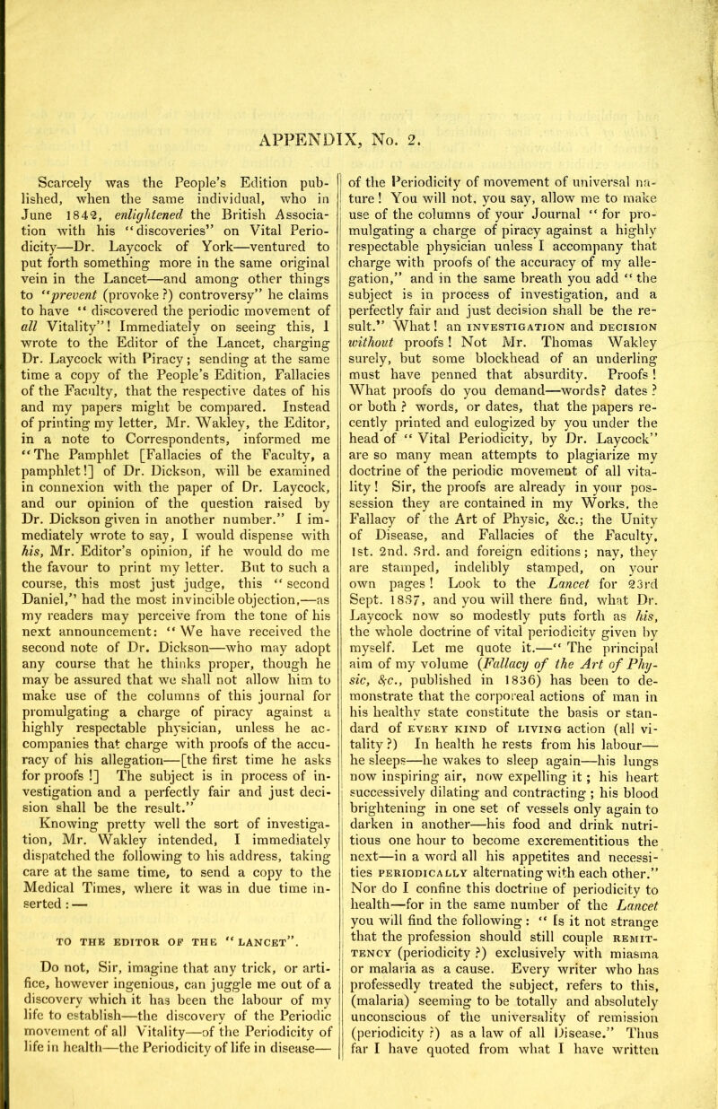 Scarcely was the People’s Edition pub- lished, when the same individual, who in June 184‘2, enlightened the British Associa- tion with his “discoveries” on Vital Perio- dicity—Dr. Laycock of York—ventured to put forth something more in the same original vein in the Lancet—and among other things to prevent (provoke ?) controversy” he claims to have “ discovered the periodic movement of all Vitality”! Immediately on seeing this, 1 wrote to the Editor of the Lancet, charging Dr. Laycock with Piracy; sending at the same time a copy of the People’s Edition, Fallacies of the Faculty, that the respective dates of his and my papers might be compared. Instead of printing my letter, Mr, Wakley, the Editor, in a note to Correspondents, informed me “The Pamphlet [Fallacies of the Faculty, a pamphlet!] of Dr. Dickson, will be examined in connexion with the paper of Dr. Laycock, and our opinion of the question raised by Dr. Dickson given in another number.” I im- mediately wrote to say, I would dispense with his, Mr. Editor’s opinion, if he would do me the favour to print my letter. But to such a course, this most just judge, this “ second Daniel,’’ had the most invincible objection,—as my readers may perceive from the tone of his next announcement: “We have received the second note of Dr. Dickson—who may adopt any course that he thinks proper, though he may be assured that we shall not allow him to make use of the columns of this journal for promulgating a charge of piracy against a highly respectable physician, unless he ac- companies that charge with proofs of the accu- racy of his allegation—[the first time he asks for proofs !] The subject is in process of in- vestigation and a perfectly fair and just deci- sion shall be the result.” Knowing pretty well the sort of investiga- tion, Mr. Wakley intended, I immediately dispatched the following to his address, taking care at the same time, to send a copy to the Medical Times, where it was in due time in- serted ; — TO THE EDITOR OF THE “ LANCET”. Do not. Sir, imagine that any trick, or arti- fice, however ingenious, can juggle me out of a discovery which it has been the labour of my life to establish—the discovery of the Periodic movement of all Vitality—of the Periodicity of life in health—the Periodicity of life in disease— of the Periodicity of movement of universal na- ture ! You will not, you say, allow me to make use of the columns of your Journal “ for pro- mulgating a charge of piracy against a highly respectable physician unless I accompany that charge with proofs of the accuracy of my alle- gation,” and in the same breath you add “ the subject is in process of investigation, and a perfectly fair and just decision shall be the re- sult.” What! an investigation and decision without proofs! Not Mr. Thomas Wakley surely, but some blockhead of an underling must have penned that absurdity. Proofs 1 What proofs do you demand—words? dates ? or both ? words, or dates, that the papers re- cently printed and eulogized by you under the head of “ Vital Periodicity, by Dr. Laycock” are so many mean attempts to plagiarize my doctrine of the periodic movement of all vita- lity ! Sir, the proofs are already in your pos- session they are contained in my Works, the Fallacy of the Art of Physic, &c.; the Unity of Disease, and Fallacies of the Faculty. 1st. 2nd. .Srd. and foreign editions; nay, they are stamped, indelibly stamped, on your own pages ! Look to the Lancet for 23i’d Sept. 18S7, and you will there find, what Dr. Laycock now so modestly puts forth as his, the whole doctrine of vital periodicity given by myself. Let me quote it.—“ The principal aim of my volume {Fallacy of the Art of Phy- sic, 8(C., published in 1836) has been to de- monstrate that the corporeal actions of man in his healthy state constitute the basis or stan- dard of EVERY kind of LIVING action (all vi- tality ?) In health he rests from his labour— he sleeps—he wakes to sleep again—his lungs now inspiring air, now expelling it; his heart successively dilating and contracting ; his blood brightening in one set of vessels only again to darken in another—his food and drink nutri- tious one hour to become excrementitious the next—in a word all his appetites and necessi- ties PERIODICALLY alternating with each other.” Nor do I confine this doctrine of periodicity to health—for in the same number of the Lancet you will find the following ; “ Is it not strange that the profession should still couple remit- tency (periodicity ?) exclusively with miasma or malaria as a cause. Every writer who has professedly treated the subject, refers to this, (malaria) seeming to be totally and absolutely unconscious of the universality of remission (periodicity r) as a law of all Disease.” Thus far I have quoted from what I have written