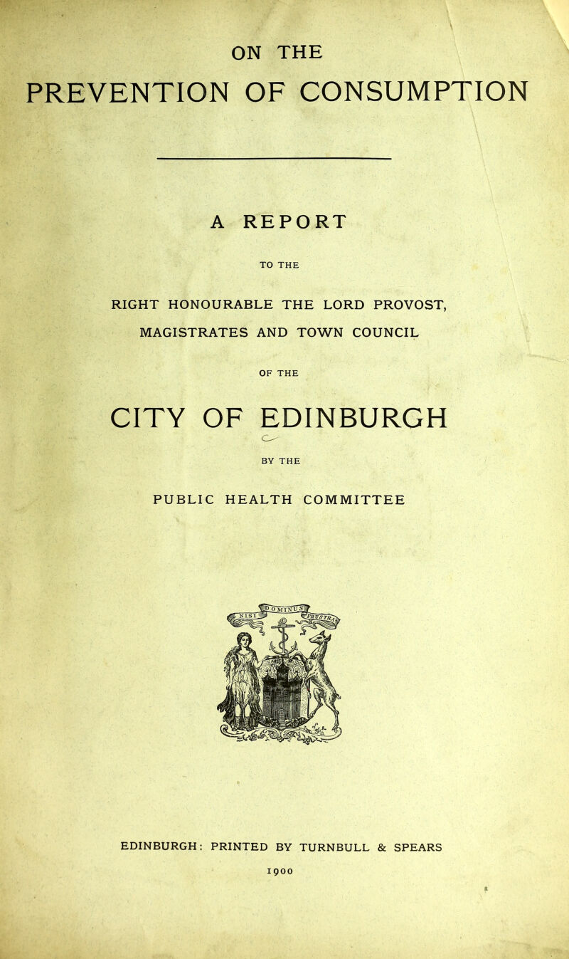 ON THE PREVENTION OF CONSUMPTION A REPORT TO THE RIGHT HONOURABLE THE LORD PROVOST, MAGISTRATES AND TOWN COUNCIL OF THE CITY OF EDINBURGH BY THE PUBLIC HEALTH COMMITTEE EDINBURGH: PRINTED BY TURNBULL & SPEARS