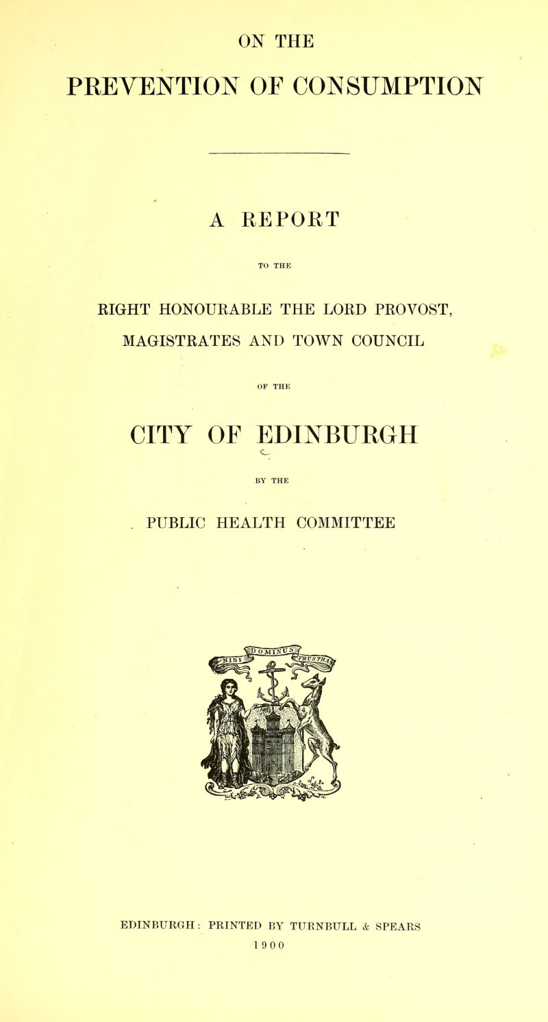 PREVENTION OF CONSUMPTION A REPORT TO THE RIGHT HONOURABLE THE LORD PROVOST, MAGISTRATES AND TOWN COUNCIL OF THE CITY or EDINBURGH o BY THE . PUBLIC HEALTH COMMITTEE EDINBURGH : PRINTED BY TURNBULL & SPEARS 1900