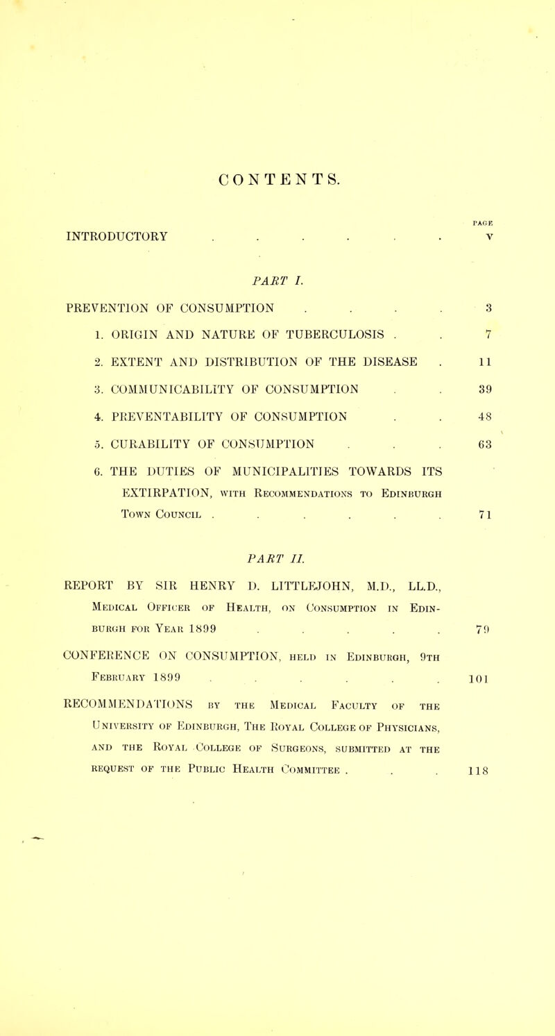 CONTENTS. PAGE INTRODUCTORY ...... v PART /. PREVENTION OF CONSUMPTION .... 3 1. ORIGIN AND NATURE OF TUBERCULOSIS . . 7 2. EXTENT AND DISTRIBUTION OF THE DISEASE . 11 3. COMMUNICABILITY OF CONSUMPTION . 39 4. PREVENTABILITY OF CONSUMPTION . . 48 5. CURABILITY OF CONSUMPTION ... 63 6. THE DUTIES OF MUNICIPALITIES TOWARDS ITS EXTIRPATION, with Recommendations to Edinburgh Town Council . . . . . .71 PART II. REPORT BY SIR HENRY D. LITTLEJOHN, M.I)., LL.D., Medical Officer of Health, on Consumption in Edin- burgh FOR Year 1899 ..... 70 CONFERENCE ON CONSUMPTION, held in Edinburgh, 9th February 1899 . . . lO] RECOMMENDA'ITONS by the Medical Faculty of the University of Edinburgh, The 1{,oyal College of Physicians, AND the Royal College of Surgeons, submitted at the request of the Public Health Committee . . 118