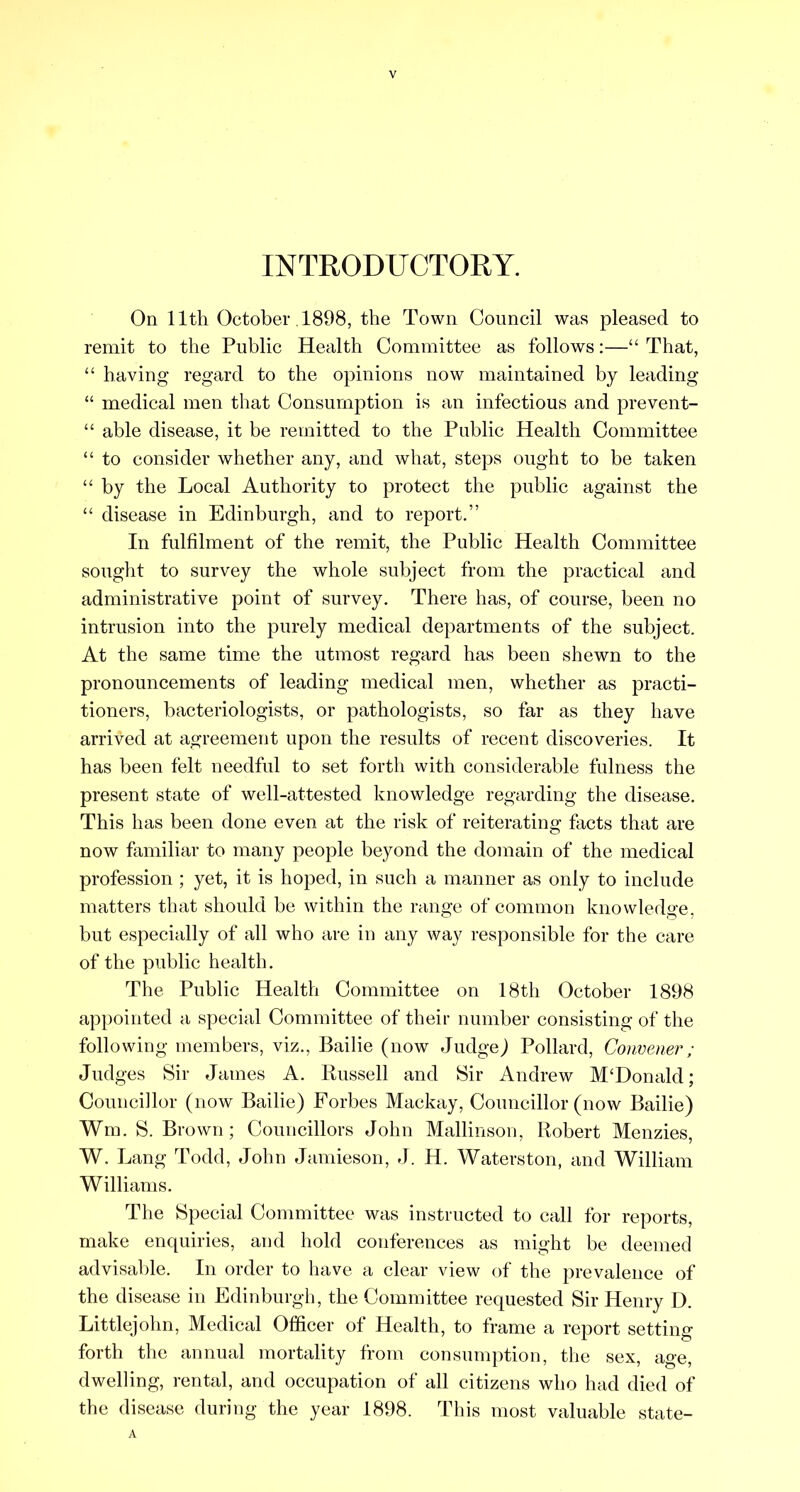 INTRODUCTORY. On 11th October .1898, the Town Council was pleased to remit to the Public Health Committee as follows:—“ That, “ having regard to the opinions now maintained by leading “ medical men that Consumption is an infectious and prevent- “ able disease, it be remitted to the Public Health Committee “ to consider whether any, and what, steps ought to be taken “ by the Local Authority to protect the public against the “ disease in Edinburgh, and to report.” In fulfilment of the remit, the Public Health Committee sought to survey the whole subject from the practical and administrative point of survey. There has, of course, been no intrusion into the purely medical departments of the subject. At the same time the utmost regard has been shewn to the pronouncements of leading medical men, whether as practi- tioners, bacteriologists, or pathologists, so far as they have arrived at agreement upon the results of recent discoveries. It has been felt needful to set forth with considerable fulness the present state of well-attested knowledge regarding the disease. This has been done even at the risk of reiterating facts that are now familiar to many people beyond the domain of the medical profession ; yet, it is hoped, in such a manner as only to include matters that should be within the range of common knowledge, but especially of all who are in any way responsible for the care of the public health. The Public Health Committee on 18th October 1898 appointed a special Committee of their number consisting of the following members, viz.. Bailie (now JudgeJ Pollard, Convener; Judges Sir James A. Russell and Sir Andrew M‘Donald; Councillor (now Bailie) Forbes Mackay, Councillor (now Bailie) Wm. S. Bi •own; Councillors John Mallinson, Robert Menzies, W. Lang Todd, John Jamieson, J. H. Waterston, and William Williams. The Special Committee was instructed to call for reports, make enquiries, and hold eonferences as might be deemed advisable. In order to have a clear view of the prevalence of the disease in Edinburgh, the Committee requested Sir Henry D. Littlejohn, Medical Officer of Health, to frame a report setting forth the annual mortality from consumption, the sex, age, dwelling, rental, and occupation of all citizens who had died of the disease during the year 1898. This most valuable state- A