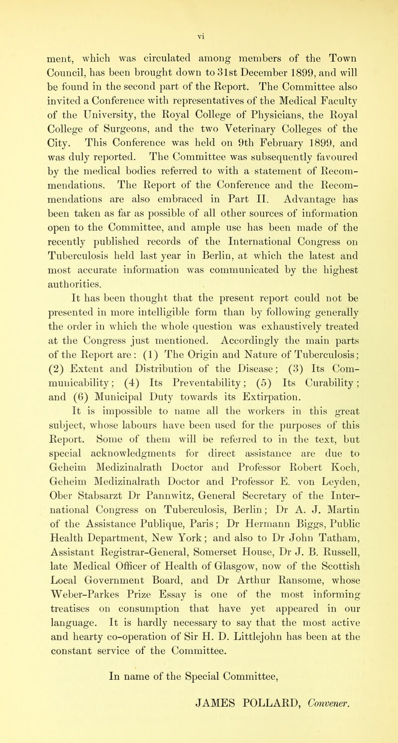 merit, which was circulated amoug members of the Town Council, has been brought down to 3lst December 1899, and will be found in the second part of the Report. The Committee also invited a Conference with representatives of the Medical Faculty of the University, the Royal College of Physicians, the Royal College of Surgeons, and the two Veterinary Colleges of the City. This Conference was held on 9th February 1899, and was duly reported. The Committee was subsequently favoured by the medical bodies referred to with a statement of Recom- mendations. The Report of the Conference and the Recom- mendations are also embraced in Part II. Advantage has been taken as far as possible of all other sources of information open to the Committee, and ample use has been made of the recently published records of the International Congress on Tuberculosis held last year in Berlin, at which the latest and most accurate information was communicated by the highest authorities. It has been thought that the present report could not be presented in more intelligible form than by following generally the order in which the whole question was exhaustively treated at the Congress just mentioned. Accordingly the main parts of the Report are : (1) The Origin and Nature of Tuberculosis; (2) Extent and Distribution of the Disease; (3) Its Com- municability ; (4) Its Preventability; (5) Its Curability; and (6) Municipal Duty towards its Extirpation. It is impossible to name all the workers in this great subject, whose labours have been used for the purposes of this Report. Some of them will be referred to in the text, but special acknowledgments for direct assistance are due to Geheim Medizinalrath Doctor and Professor Robert Koch, Geheim Medizinalrath Doctor and Professor E. von Leyden, Ober Stabsarzt Dr Pannwitz, General Secretary of the Inter- national Congress on Tuberculosis, Berlin; Dr A. J. Martin of the Assistance Publique, Paris; Dr Hermann Biggs, Public Health Department, New York; and also to Dr John Tatham, Assistant Registrar-General, Somerset House, Dr J. B. Russell, late Medical Officer of Health of Glasgow, now of the Scottish Local Government Board, and Dr Arthur Ransome, whose Weber-Parkes Prize Essay is one of the most informing treatises on consumption that have yet appeared in our language. It is hardly necessary to say that the most active and hearty co-operation of Sir H. D. Littlejohn has been at the constant service of the Committee. In name of the Special Committee, JAMES POLLARD, Convener.