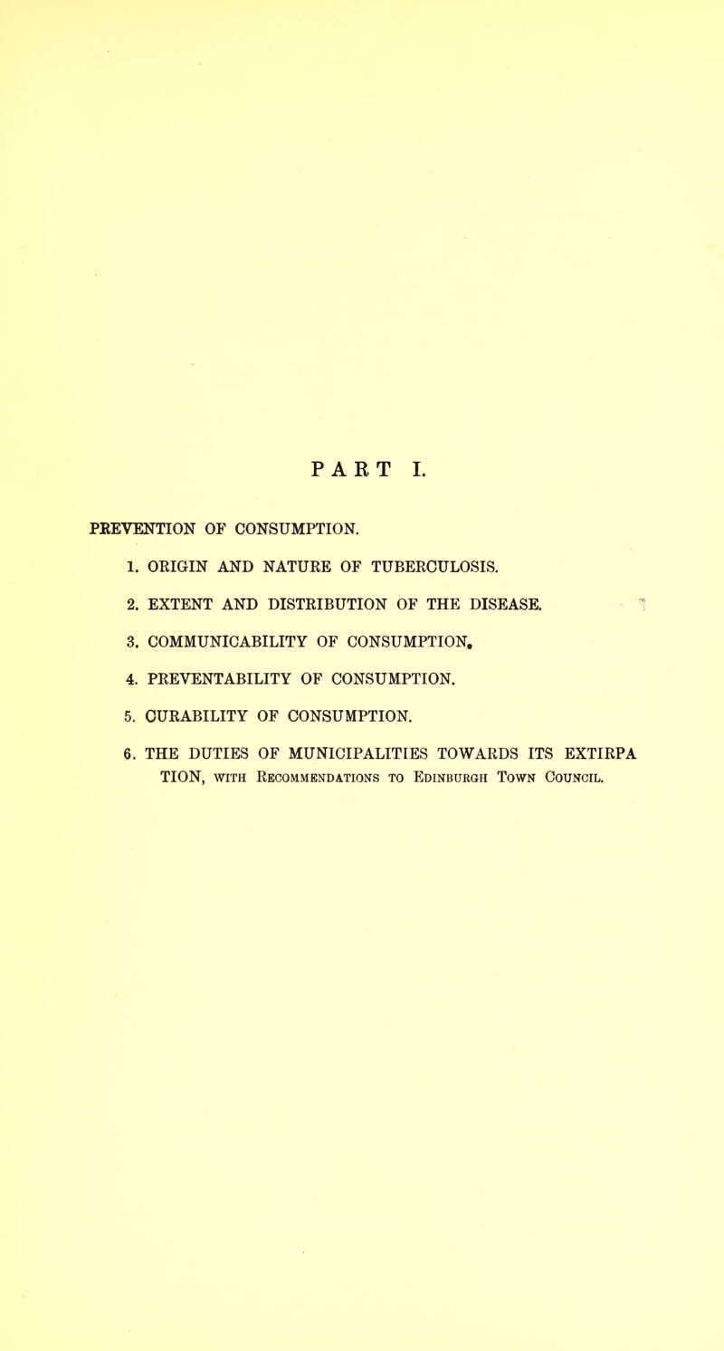 PEEVENTION OF CONSUMPTION. 1. OEIGIN AND NATUEE OF TUBEECULOSIS. 2. EXTENT AND DISTEIBUTION OF THE DISEASE. 3. COMMUNICABILITY OF CONSUMPTION, 4. PEEVENTABILITY OF CONSUMPTION. 5. OUEABILITY OF CONSUMPTION. 6. THE DUTIES OF MUNICIPALITIES TOWAEDS ITS EXTIEPA TION, WITH Eecommendations to Edinburgh Town Council.