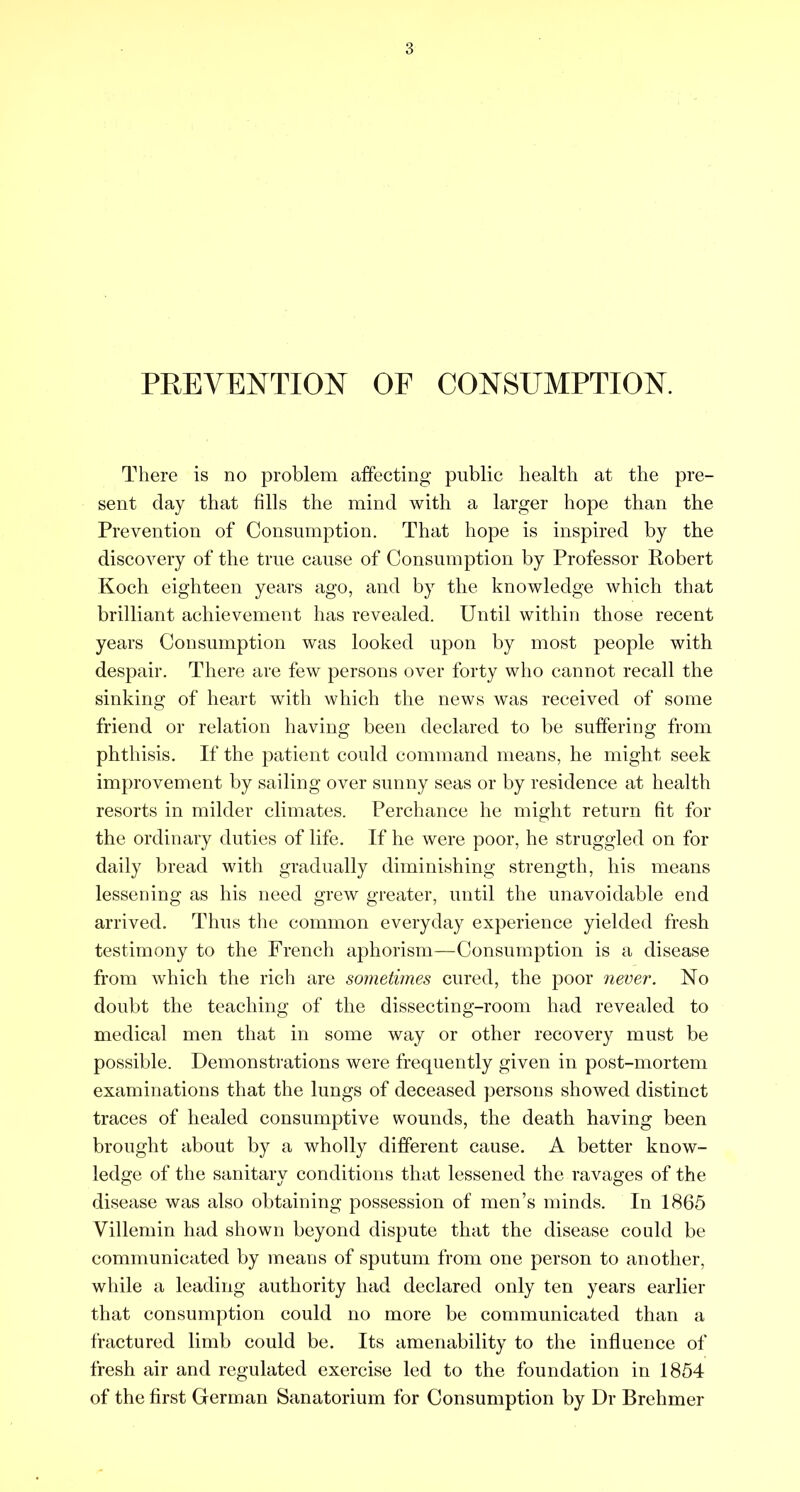 PREVENTION OF CONSUMPTION. There is no problem affecting public health at the pre- sent day that fills the mind with a larger hope than the Prevention of Consumption. That hope is inspired by the discovery of the true cause of Consumption by Professor Robert Koch eighteen years ago, and by the knowledge which that brilliant achievement has revealed. Until within those recent years Consumption was looked upon by most people with despair. There are few persons over forty who cannot recall the sinking of heart with which the news was received of some friend or relation having been declared to be suffering from phthisis. If the patient could command means, he might seek improvement by sailing over sunny seas or by residence at health resorts in milder climates. Perchance he might return fit for the ordinary duties of life. If he were poor, he struggled on for daily bread with gradually diminishing strength, his means lessening as his need grew greater, until the unavoidable end arrived. Thus the common everyday experience yielded fresh testimony to the French aphorism—Consumption is a disease from which the rich are sometimes cured, the poor never. No doubt the teaching of the dissecting-room had revealed to medical men that in some way or other recovery must be possible. Demonstrations were frequently given in post-mortem examinations that the lungs of deceased persons showed distinct traces of healed consumptive wounds, the death having been brought about by a wholly different cause. A better know- ledge of the sanitary conditions that lessened the ravages of the disease was also obtaining possession of men’s minds. In 1865 Villemin had shown beyond dispute that the disease could be communicated by means of sputum from one person to another, while a leading authority had declared only ten years earlier that consumption could no more be communicated than a fractured limb could be. Its amenability to the influence of fresh air and regulated exercise led to the foundation in 1854 of the first German Sanatorium for Consumption by Dr Brehmer
