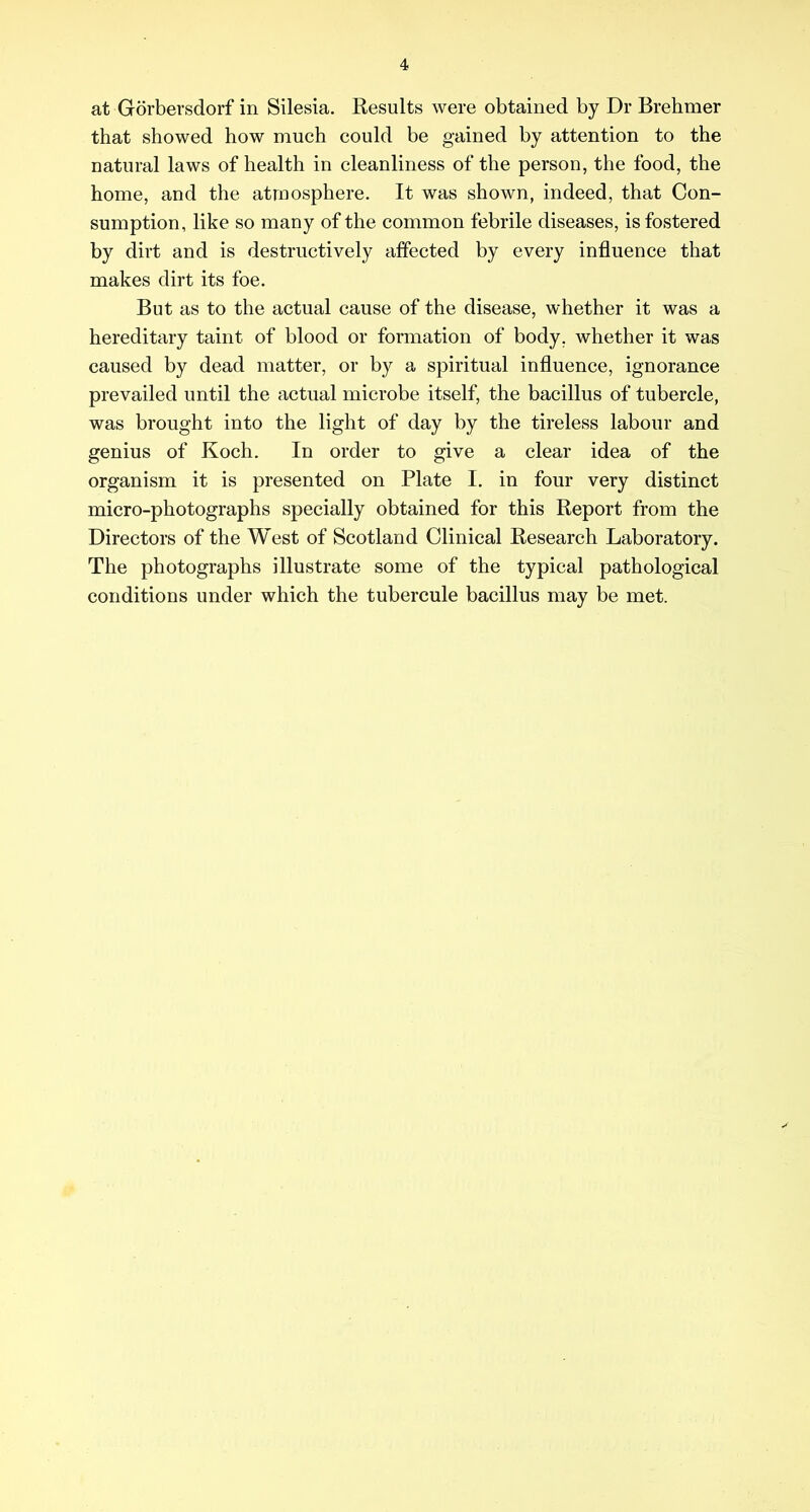 at Gorbersdorf in Silesia. Results were obtained by Dr Brehmer that showed how much could be gained by attention to the natural laws of health in cleanliness of the person, the food, the home, and the atmosphere. It was shown, indeed, that Con- sumption, like so many of the common febrile diseases, is fostered by dirt and is destructively affected by every influence that makes dirt its foe. But as to the actual cause of the disease, whether it was a hereditary taint of blood or formation of body, whether it was caused by dead matter, or by a spiritual influence, ignorance prevailed until the actual microbe itself, the bacillus of tubercle, was brought into the light of day by the tireless labour and genius of Koch, In order to give a clear idea of the organism it is presented on Plate I. in four very distinct micro-photographs specially obtained for this Report from the Directors of the West of Scotland Clinical Research Laboratory. The photographs illustrate some of the typical pathological conditions under which the tubercule bacillus may be met.