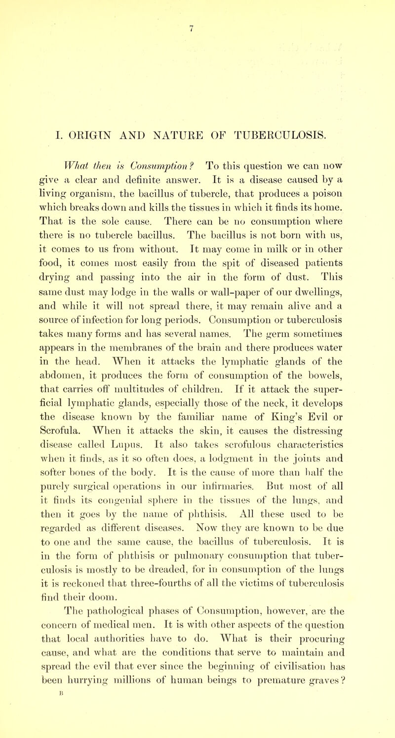 I. ORIGIN AND NATURE OF TUBERCULOSIS. What tlien is Consumption ? To this question we can now give a clear and definite answer. It is a disease caused by a living organism, the bacillus of tubercle, that produces a poison which breaks down and kills the tissues in which it finds its home. That is the sole cause. There can be no consumption where there is no tubercle bacillus. The bacillus is not born with us, it comes to us from without. It may come in milk or in other food, it comes most easily from the spit of diseased patients drying and passing into the air in the form of dust. Tliis same dust may lodge in the walls or wall-paper of our dwellings, and while it will not spread there, it may remain alive and a source of infection for long periods. Consumption or tuberculosis takes many forms and has several names. The germ sometimes appears in the membranes of the brain and there produces water in the head. When it attacks the lymphatic glands of the abdomen, it produces the form of consumption of the bowels, that carries oft* multitudes of children. If it attack the super- ficial lymphatic glands, especially those of the neck, it develops the disease known by the familiar name of King’s Evil or Scrofula. When it attacks the skin, it causes the distressing disease called Lupus. It also takes scrofulous characteristics when it finds, as it so often does, a lodgment in the joints and softer bones of the body. It is the cause of more than half the purely surgical operations in our infirmaries. But most of all it finds its congenial sphere in the tissues of the lungs, and then it goes by the name of phthisis. All these used to l)e regarded as different diseases. Now they are known to be due to one and the same cause, the bacillus of tuberculosis. It is in the form of phthisis or pulmonary consumption that tuber- culosis is mostly to be dreaded, for in consumption of the lungs it is reckoned that three-fourths of all the victims of tuberculosis find their doom. The patliological phases of Consumption, however, are the concern of medical men. It is with other aspects of the question that local authorities have to do. What is their procuring cause, and what are the conditions that serve to maintain and spread the evil that ever since the beginning of civilisation has been hurrying millions of human beings to premature graves ? I!