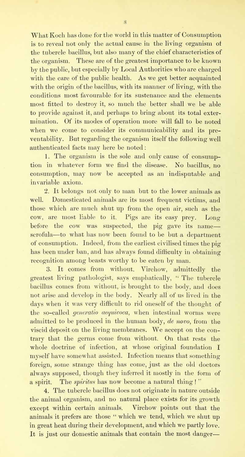 What Koch has done for the world in this matter of Consumption is to reveal not only the actual cause in the living organism of the tubercle bacillus, but also many of the chief characteristics of the organism. These are of the greatest importance to be known by the public, but especially by Local Authorities who are charged with the care of the public health. As we get better acquainted with the origin of the bacillus, with its manner of living, with the conditions most favourable for its sustenance and the elements most fitted to destroy it, so much the better shall we be able to provide against it, and perhaps to bring about its total exter- mination, Of its modes of operation more will fall to be noted when we come to consider its communicability and its pre- ventability. But regarding the organism itself the following well authenticated facts may here be noted: 1. The organism is the sole and only cause of consump- tion in whatever form we find the disease. No bacillus, no consumption, may now be accepted as an indisputable and invariable axiom, 2. It belongs not only to man but to the lower animals as well. Domesticated animals are its most frequent victims, and those which are much shut up from the open air, such as the cow, are most liable to it. Pigs are its easy prey. Long- before the cow was suspected, the pig gave its name— scrofula—to what has now been found to be but a department of consumption. Indeed, from the earliest civilised times the pig has been under ban, and has always found difficulty in obtaining recognition among beasts worthy to be eaten by man. 3. It comes from without. Virchow, admittedly the greatest living pathologist, says emphatically, “ The tubercle bacillus comes from without, is brought to the body, and does not arise and develop in the body. Nearly all of us lived in the days when it was very difficult to rid oneself of the thought of the so-called generatio aeguivoca, when intestinal worms were admitted to be produced in the human body, de novo, from the viscid deposit on the living membranes. We accept on the con- trary that the germs come from without. On that rests the whole doctrine of infection, at whose original foundation I myself have somewhat assisted. Infection means that something- foreign, some strange thing has come, just as the old doctors always supposed, though they inferred it mostly in the form of a spirit. The spiritus has now become a natural thing ! ” 4. The tubercle bacillus does not originate in nature outside the animal organism, and no natural place exists for its growth except within certain animals. Virchow points out that the animals it prefers are those “ which we tend, which we shut up in great heat during their development, and which we partly love. It is just our domestic animals that contain the most danger—