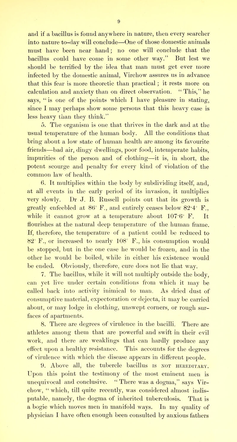 and if a bacillus is found anywhere in nature, then every searcher into nature to-day will conclude—One of those domestic animals must have been near hand; no one will conclude that the bacillus could have come in some other way.” But lest we should be terrified by the idea that man must get ever more infected by the domestic animal, Virchow assures us in advance that this fear is more theoretic than practical; it rests more on calculation and anxiety than on direct observation. “ This,” he says, “ is one of the points which I have pleasure in stating, since I may perhaps show some persons that this heavy case is less heavy than they think.” 5. The organism is one that thrives in the dark and at the usual temperature of the human body. All the conditions that bring about a low state of human health are among its favourite friends—bad air, dingy dwellings, poor food, intemperate habits, impurities of the person and of clothing—it is, in short, the potent scourge and penalty for every kind of violation of the common law of health. 6. It multiplies within the body by subdividing itself, and, at all events in the early period of its invasion, it multiplies very slowly. Dr J. B. Russell points out that its growth is greatly enfeebled at 8b° F., and entirely ceases below 82‘4° F., while it cannot grow at a temperature about 107’6° F. It flourishes at the natural deep temperature of the human frame. If, therefore, the temperature of a patient could be reduced to 82° F., or increased to nearly 108° F., his consumption would be stopped, but in the one case he would be frozen, and in the other he would be boiled, while in either his existence would be ended. Obviously, therefore, cure does not lie that way. 7. The bacillus, while it will not multiply outside the body, can yet live under certain conditions from which it may be called back into activity inimical to man. As dried dust of consumptive material, expectoration or dejecta, it may be carried about, or may lodge in clothing, unswept corners, or rough sur- faces of apartments. 8. There are degrees of virulence in the bacilli. There are athletes among them that are powerful and swift in their evil work, and there are weaklings that can hardly produce any effect upon a healthy resistance. This accounts for the degrees of virulence with which the disease appears in different people. 9. Above all, the tubercle bacillus is not hereditary. Upon this point the testimony of the most eminent men is unequivocal and conclusive. “ There was a dogma,” says Vir- chow, “ which, till quite recently, was considered almost indis- putalde, namely, the dogma of inherited tuberculosis. That is a bogie which moves men in manifold ways. In my quality of physician I have often enough been consulted by anxious fathers