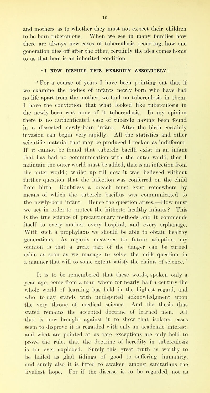 and mothers as to whether they must not expect their children to be born tuberculous. When we see in many families how there are always new cases of tuberculosis occurring, how one generation dies off after the other, certainly the idea comes home to us that here is an inherited condition. “I NOW DISPUTE THIS HEREDITY ABSOLUTELY! “ For a course of years I have been pointing out that if we examine the bodies of infants newly born who have had no life apart from the mother, we find no tuberculosis in them. I have the conviction that what looked like tuberculosis in the newly born was none of it tuberculosis. In my opinion there is no authenticated case of tubercle having been found in a dissected newly-born infant. After the birth certainly invasion can begin very rapidly. All the statistics and other scientific material that may be produced I reckon as indifferent. If it cannot be found that tubercle bacilli exist in an infant that has had no communication with the outer world, then I maintain the outer world must be added, that is an infection from the outer world; whilst up till now it was believed without further cpiestion that the infection was conferred on the child from birth. Doubtless a breach must exist somewhere by means of which tlie tubercle bacillus was communicated to the newly-born infant. Hence the question arises,—How must we act in order to protect the hitherto healthy infants ? This is the true science of precautionary methods and it commends itself to every mother, every hospital, and every orphanage. With such a prophylaxis we should be able to obtain healthy generations. As regards measures for future adoption, my opinion is that a great part of the danger can be turned aside as soon as we manage to solve the milk question in a manner that will to some extent satisfy the claims of science.” It is to be remembered that these words, spoken only a year ago, come from a man whom for nearly half a century the whole world of learning has held in the highest regard, and who to-day stands with undisputed acknowledgment upon the very throne of medical science. And tlie thesis thus stated remains the accepted doctrine of learned men. All that is now broimiit against it to show that isolated cases seem to disprove it is regarded with only an academic interest, and what are pointed at as rare exceptions are only held to prove the rule, that the doctrine of heredity in tuberculosis is for ever exploded. Surely this great truth is worthy to be hailed as glad tidings of good to suffering humanity, and surely also it is fitted to awaken among sanitarians the liveliest hope. For if the disease is to be regarded, not as