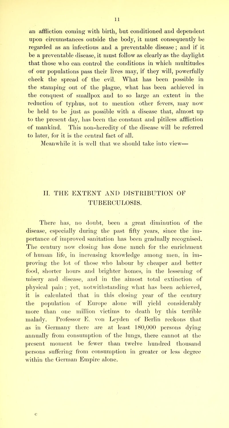an affliction coming with birth, but conditioned and dependent upon circumstances outside the body, it must consequently be regarded as an infectious and a preventable disease ; and if it be a preventable disease, it must follow as clearly as the daylight that those who can control the conditions in which multitudes of our populations pass their lives may, if they will, powerfully check the spread of the evil. What has been possible in the stamping out of the plague, what has been achieved in the conquest of smallpox and to so large an extent in the reduction of typhus, not to mention other fevers, may now be held to be just as possible with a disease that, almost up to the present day, has been the constant and pitiless affliction of mankind. This non-heredity of the disease will be referred to later, for it is the central fact of all. Meanwhile it is well that we should take into view— II. THE EXTENT AND DISTRIBUTION OF TUBERCULOSIS. There has, no doubt, been a great diminution of the disease, especially during the past fifty years, since the im- portance of improved sanitation has been gradually recognised. Tile century now closing has done much for the enrichment of human life, in increasing knowledge among men, in im- proving the lot of those who labour by cheaper and better food, shorter hours and brighter homes, in the lessening of misery and disease, and in the almost total extinction of physical pain ; yet, notwithstanding what has lieen achieved, it is calculated that in this closing year of the century the population of Europe alone will yield considerably more than one million victims to death by this terrible malady. Professor E. von Leyden of Berlin reckons that as in Germany there are at least 180,000 persons dying annually from consumption of the lungs, there cannot at the present moment be fewer than twelve hundred thousand persons suffering from consumption in greater or less degree within the German Empire alone. c