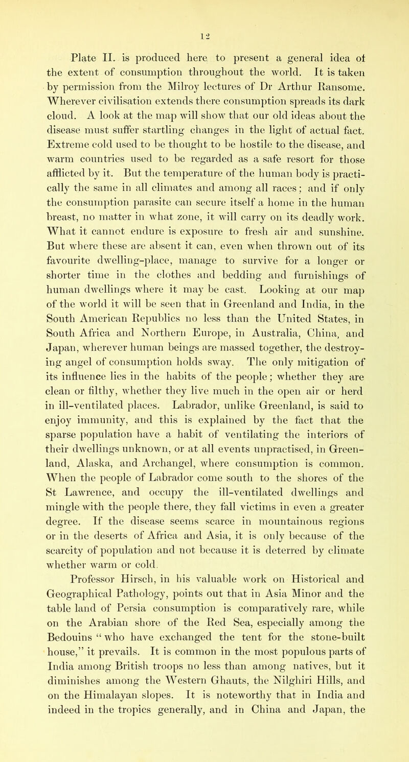 Plate II. is produced here to present a general idea ot the extent of consumption throughout the world. It is taken by permission from the Milroy lectures of Dr Arthur Ransome. Wherever civilisation extends there consumption spreads its dark cloud. A look at the map will show that our old ideas about the disease must suffer startling changes in the light of actual fact. Extreme cold used to be thought to be hostile to the disease, and warm countries used to be regarded as a safe resort for those afflicted by it. But the temperature of the human body is practi- cally the same in all climates and among all races; and if only the consumption parasite can secure itself a home in the human breast, no matter in what zone, it will carry on its deadly work. What it cannot endure is exposure to fresh air and sunshine. But where these are absent it can, even when thrown out of its favourite dwelling-place, manage to survive for a longer or shorter time in tlie clothes and bedding and furnishings of human dwellings where it may be cast. Looking at our map of the world it will be seen that in Greenland and India, in the South American Republics no less than the United States, in South Africa and Northern Europe, in Australia, China, and Japan, wherever human beings are massed together, the destroy- ing angel of consumption holds sway. The only mitigation of its influence lies in the habits of the people; whether they are clean or filthy, whether they live much in the open air or herd in ill-ventilated places. Labrador, unlike Greenland, is said to enjoy immunity, and this is explained by the fact that the sparse population have a habit of ventilating the interiors of their dwellings unknown, or at all events unpractised, in Green- land, Alaska, and Archangel, where consumption is common. When the people of Labrador come south to the shores of the St Lawrence, and occupy the ill-ventilated dwellings and mingle with the people there, they fall victims in even a greater degree. If the disease seems scarce in mountainous regions or in the deserts of Africa and Asia, it is only because of the scarcity of population and not because it is deterred by climate whether warm or cold. Professor Hirsch, in his valuable work on Historical and Geographical Pathology, points out that in Asia Minor and the table land of Persia consumption is comparatively rare, while on the Arabian shore of the Red Sea, especially among the Bedouins “ who have exchanged the tent for the stone-built house,” it prevails. It is common in the most populous parts of India among British troops no less than among natives, but it diminishes among the Western Ghauts, the Nilghiri Hills, and on the Himalayan slopes. It is noteworthy that in India and indeed in the tropics generally, and in China and Japan, the