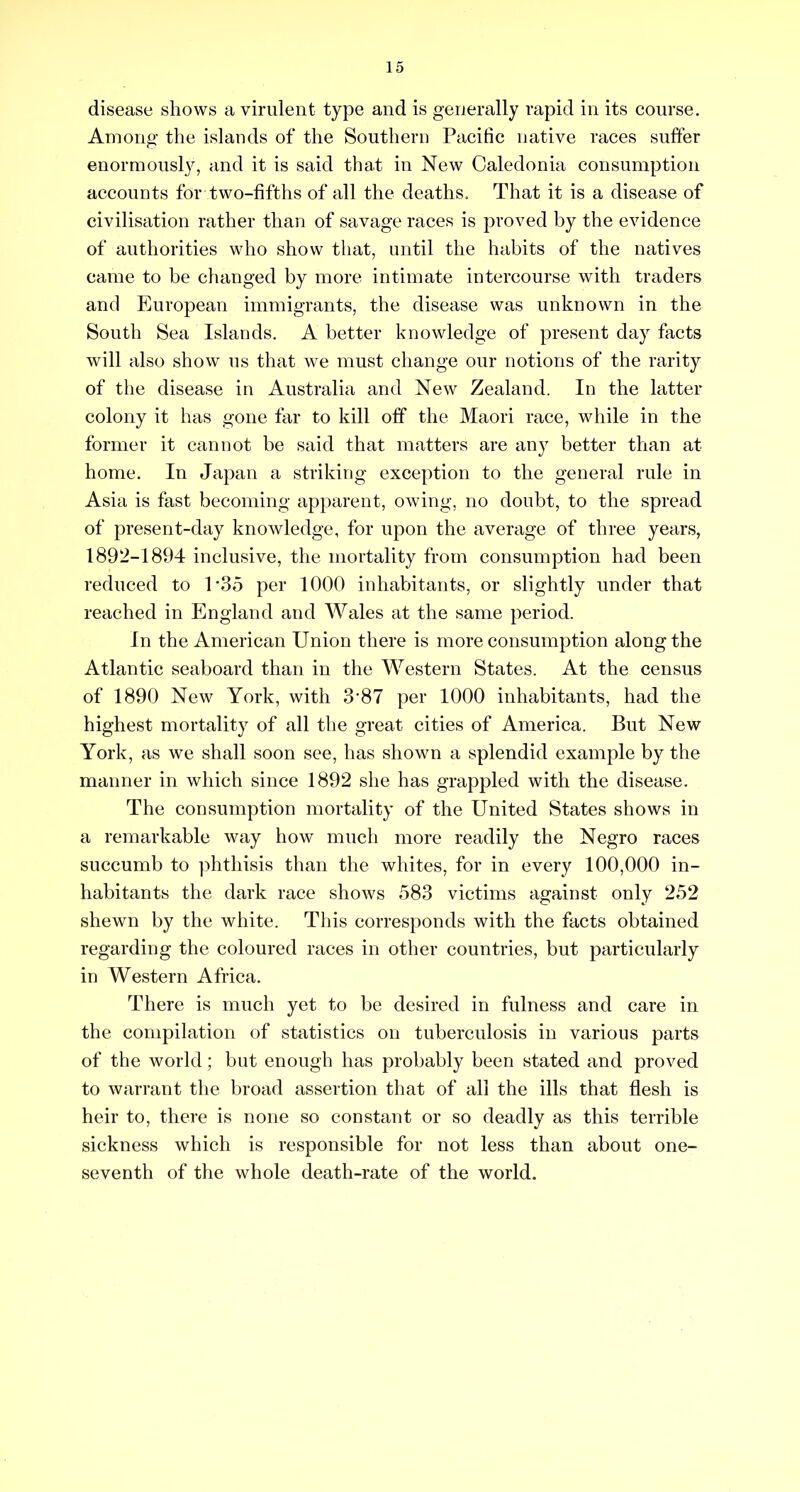 disease shows a virulent type and is generally rapid in its course. Among the islands of the Southern Pacific native races suffer enormously, and it is said that in New Caledonia consumption accounts for two-fifths of all the deaths. That it is a disease of civilisation rather than of savage races is proved by the evidence of authorities who show that, until the habits of the natives came to be changed by more intimate intercourse with traders and European immigrants, the disease was unknown in the South Sea Islands. A better knowledge of present day facts will also show us that we must change our notions of the rarity of the disease in Australia and New Zealand. In the latter colony it has gone far to kill off the Maori race, while in the former it cannot be said that matters are any better than at home. In Japan a striking exception to the general rule in Asia is fast becoming apparent, owing, no doubt, to the spread of present-day knowledge, for upon the average of three years, 1892-1894 inclusive, the mortality from consumption had been reduced to l*3o per 1000 inhabitants, or slightly under that reached in England and Wales at the same period. In the American Union there is more consumption along the Atlantic seaboard than in the Western States. At the census of 1890 New York, with 3’87 per 1000 inhabitants, had the highest mortality of all the great cities of America. But New York , as we shall soon see, has shown a splendid example by the manner in which since 1892 she has grappled with the disease. The consumption mortality of the United States shows in a remarkable way how much more readily the Negro races succumb to ])hthisis than the whites, for in every 100,000 in- habitants the dark race shows 583 victims against only 252 shewn by the white. This corresponds with the facts obtained regarding the coloured races in other countries, but particularly in Western Africa. There is much yet to be desired in fulness and care in the compilation of statistics on tuberculosis in various parts of the world; but enough has probably been stated and proved to warrant the broad assertion that of all the ills that flesh is heir to, there is none so constant or so deadly as this terrible sickness which is responsible for not less than about one- seventh of the whole death-rate of the world.