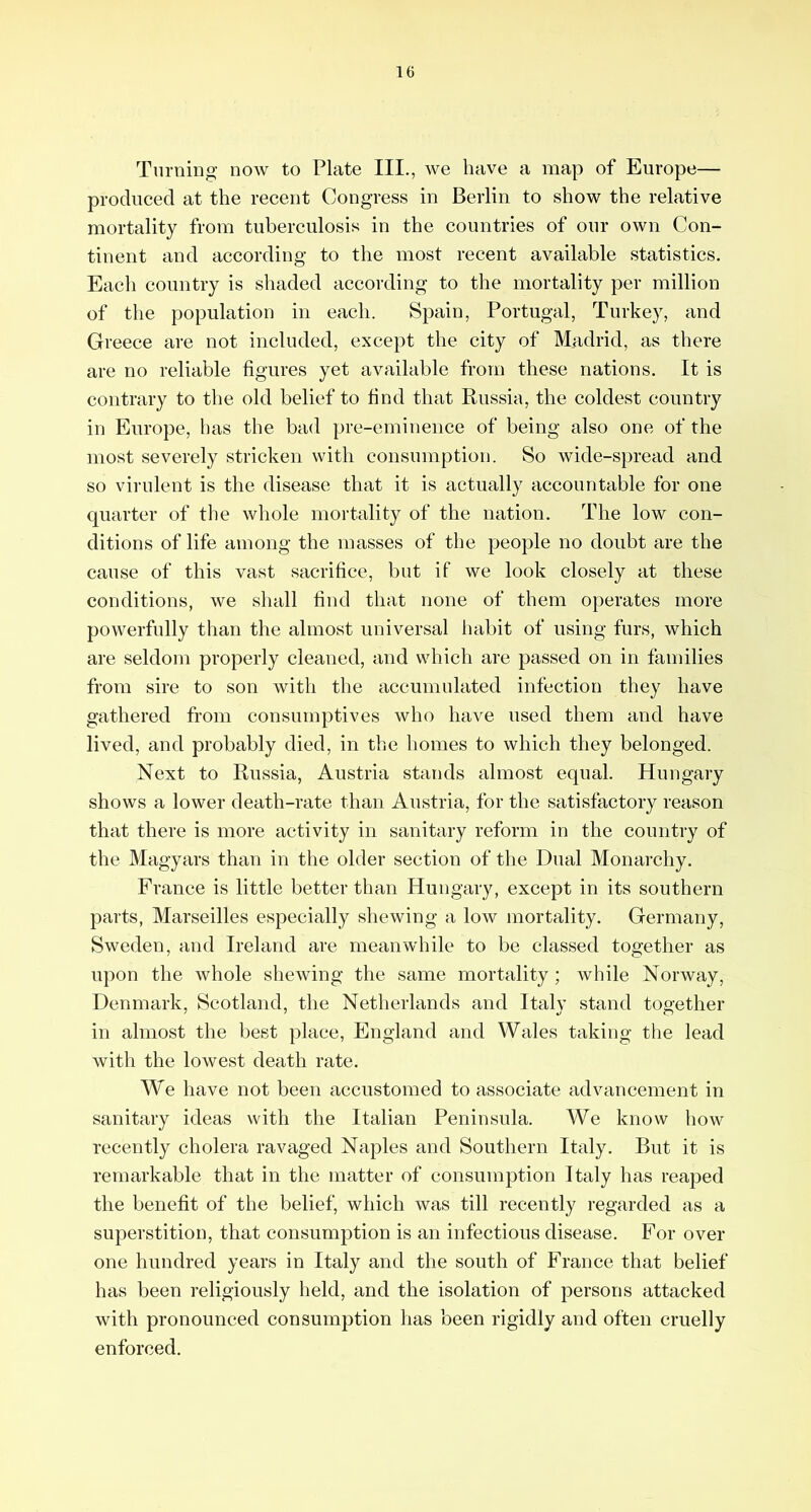 Turning now to Plate III., we have a map of Europe— produeed at the recent Congress in Berlin to show the relative mortality from tuberculosis in the countries of our own Con- tinent and according to the most recent available statistics. Each country is shaded according to the mortality per million of the population in each. Spain, Portugal, Turkey, and Greece are not included, except the city of Madrid, as there are no reliable figures yet available from these nations. It is contrary to the old belief to find that Russia, the coldest country in Europe, has the bad pre-eminence of being also one of the most severely stricken with consumption. So wide-spread and so virulent is the disease that it is actually accountable for one quarter of the whole mortality of the nation. The low con- ditions of life among the masses of the people no doubt are the cause of this vast sacrifice, but if we look closely at these conditions, we shall find that none of them operates more powerfully than the almost universal habit of using furs, which are seldom properly cleaned, and which are passed on in families from sire to son with the accumulated infection they have gathered from consumptives who have used them and have lived, and probably died, in the homes to which they belonged. Next to Russia, Austria stands almost equal. Hungary shows a lower death-rate than Austria, for the satisfactory reason that there is more activity in sanitary reform in the country of the Magyars than in the older section of the Dual Monarchy. France is little better than Hungary, except in its southern parts, Marseilles especially shewing a low mortality. Germany, Sweden, and Ireland are meanwhile to be classed together as upon the whole shewing the same mortality; while Norway, Denmark, Scotland, the Netherlands and Italy stand together in almost the best place, England and Wales taking the lead with the lowest death rate. We have not been accustomed to associate advancement in sanitary ideas with the Italian Peninsula. We know how recently cholera ravaged Naples and Southern Italy. But it is remarkable that in the matter of consumption Italy has reaped the benefit of the belief, which was till recently regarded as a superstition, that consumption is an infectious disease. For over one hundred years in Italy and the south of France that belief has been religiously held, and the isolation of persons attacked with pronounced consumption has been rigidly and often cruelly enforced.