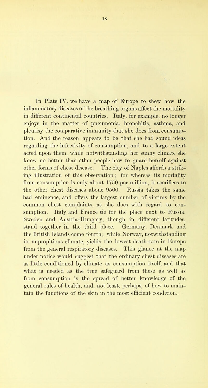 In Plate IV. we have a map of Europe to shew how the inflammatory diseases of the breathing organs affect the mortality in different continental countries. Italy, for example, no longer enjoys in the matter of pneumonia, bronchitis, asthma, and pleurisy the comparative immunity that she does from consump- tion. And the reason appears to be that she had sound ideas regarding the infectivity of consumption, and to a large extent acted upon them, while notwithstanding her sunny climate she knew no better than other people how to guard herself against other forms of chest disease. The city of Naples affords a strik- ing illustration of this observation ; for whereas its mortality from consumption is only about 1750 per million, it sacrifices to the other chest diseases about 9500. Russia takes the same bad eminence, and offers the largest number of victims by the common chest complaints, as she does with regard to con- sumption. Italy and France tie for the place next to Russia. Sweden and Austria-Hungary, though in different latitudes, stand together in the third place. Germany, Denmark and the British Islands come fourth; while Norway, notwithstanding its unpropitious climate, yields the lowest death-rate in Europe from the general respiratory diseases. This glance at the map under notice would suggest that the ordinary chest diseases are as little conditioned by climate as consumption itself, and that what is needed as the true safeguard from these as well as from consumption is the spread of better knowledge of the general rules of health, and, not least, perhaps, of how to main- tain the functions of the skin in the most efficient condition.