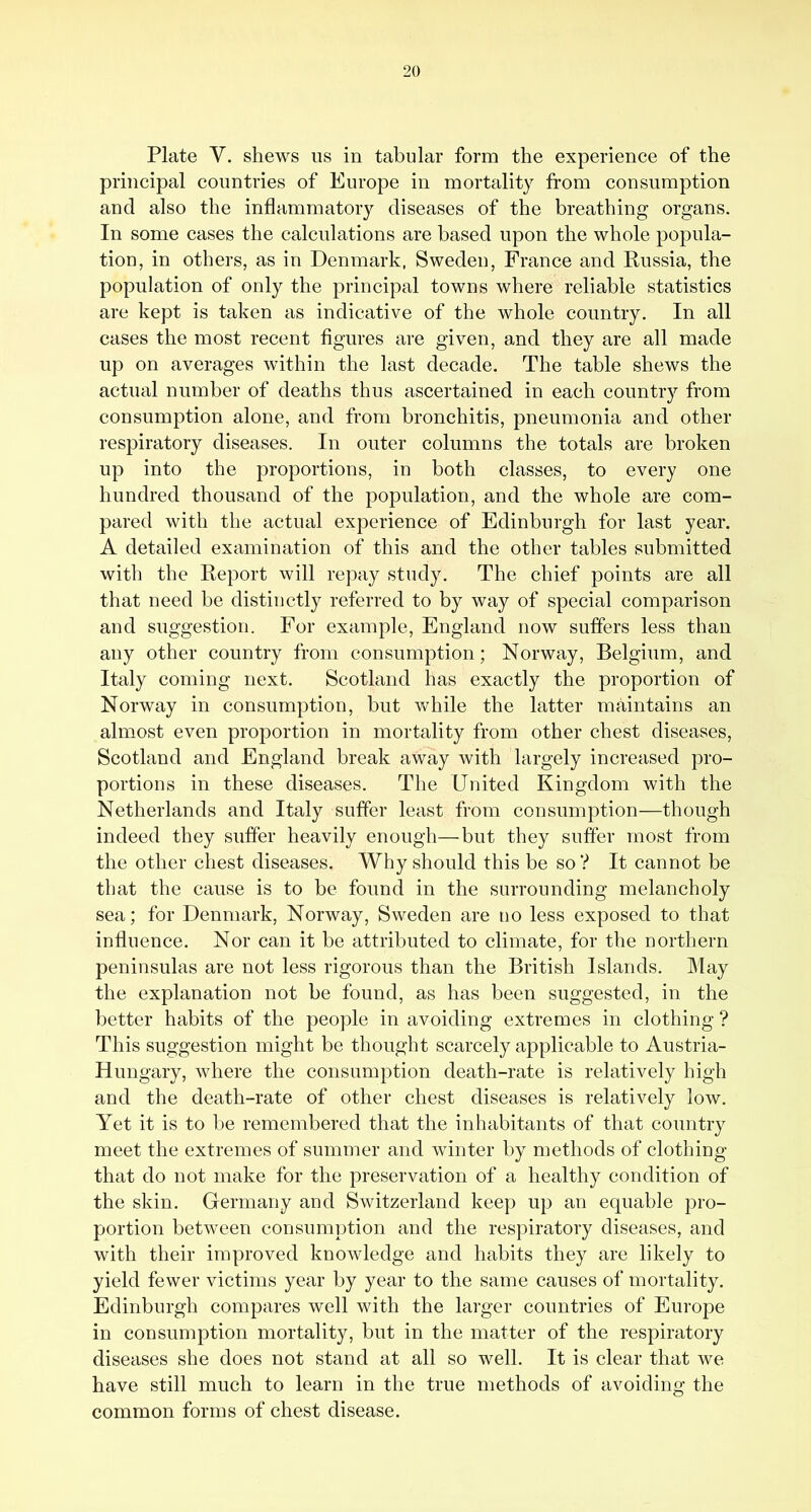 Plate V. shews us in tabular form the experience of the principal countries of Europe in mortality from consumption and also the inflammatory diseases of the breathing organs. In some cases the calculations are based upon the whole popula- tion, in others, as in Denmark, Sweden, France and Russia, the population of only the principal towns where reliable statistics are kept is taken as indicative of the whole country. In all cases the most recent flgures are given, and they are all made up on averages within the last decade. The table shews the actual number of deaths thus ascertained in each country from consumption alone, and from bronchitis, pneumonia and other respiratory diseases. In outer columns the totals are broken up into the proportions, in both classes, to every one hundred thousand of the population, and the whole are com- pared with the actual experience of Edinburgh for last year. A detailed examination of this and the other tables submitted with the Report will repay study. The chief points are all that need be distinctly referred to by way of special comparison and suggestion. For example, England now suffers less than any other country from consumption; Norway, Belgium, and Italy coming next. Scotland has exactly the proportion of Norway in consumption, but Vv^hile the latter maintains an almost even proportion in mortality from other chest diseases, Scotland and England break away with largely increased pro- portions in these diseases. The United Kingdom with the Netherlands and Italy suffer least from consumption—though indeed they suffer heavily enough—but they suffer most from the other chest diseases. Why should this be so? It cannot be that the cause is to be found in the surrounding melancholy sea; for Denmark, Norway, Sweden are no less exposed to that influence. Nor can it be attributed to climate, for the northern peninsulas are not less rigorous than the British Islands. May the explanation not be found, as has been suggested, in the better habits of the people in avoiding extremes in clothing ? This suggestion might be thought scarcely applicable to Austria- Hungary, where the consumption death-rate is relatively high and the death-rate of other chest diseases is relatively low. Yet it is to be remembered that the inhabitants of that country meet the extremes of summer and winter by methods of clothing that do not make for the preservation of a healthy condition of the skin. Germany and Switzerland keep up an equable pro- portion between consumption and the respiratory diseases, and with their improved knowledge and habits they are likely to yield fewer victims year by year to the same causes of mortality. Edinburgh compares well with the larger countries of Europe in consumption mortality, but in the matter of the respiratory diseases she does not stand at all so well. It is clear that we have still much to learn in the true methods of avoiding the common forms of chest disease.